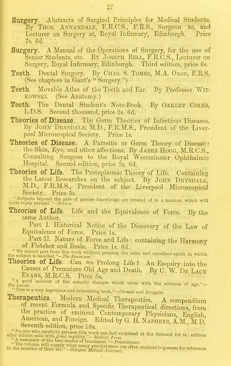 Surgery. Abstracts of Surgical Princii)les for Medical Students. By Thos. Annandale, F.E.C.S., F.RS., Surgeon to, and Lecturer on Surgery at, Eoyal Infirmary, Edinburgh. Price 7s. 6d. Surgery. A Manual of the Operations of Surgery, for the use of Senior Students, etc. By Joseph Bell, F.R.C.S., Lecturer on Surger}^, Royal Infirmary, Edinburgh. Third edition, price Qs. Teeth. Dental Surgery. By Chas. S. Tomes, M.A. Oxon, F.RS. (See chapters in Gant's  Surgery.) Teeth. Movable Atlas of the Teeth and Ear. By Professor WiT- KOWSKL (See Anatomy.) Teeth. The Dental Student's Note-Book. By Oakley Coles, L.D.S. Second thousand, price 2s. 6d. Theories of Disease. The Germ Theories of Infectious Diseases. By John Drysdale, M.D., F.R.M.S., President of the Liver- pool Microscopical Society, Price Is. Theories of Disease. A Parasitic or Germ Theory of Disease : the Skin, Eye, and other affections. By Jabez Hogg, M.R.C.S., Consulting Surgeon to the Royal Westminster Ophthalmic Hospital. Second edition, price 2s. 6d. Theories of Life. The Protoplasmic Theory of Life. Containing the Latest Researches on the subject. By John Drysdale, M.D., F.R.M.S., President of the Liverpool Microscopical Society. Price 5s.  Subjects beyond the pale of precise knowledge are treated of in a manner which will quite repay pernsid.—Nature. Theories of Life. Life and the Equivalence of Force. By the same Author. Part I. Historical Notice of the Discovery of the Law of Equivalence of Force. Price Is. Part n. Nature of Force and Life : containing the Harmony of Fletcher and Beale. Price Is. 6d. U^Zlie^^^'i^n^^r^T^^^^ ^^^-^ --llent spirit in which Theories of Life. Can we Prolong Life 1 An Enquiry into the Causes of Premature Old Age and Death. Bv C W De Laoy Evans, M.R.C.S. Price 5s. ^ ■ ^^UT Tl^iJc°L ^^^^ ^^^ ^^^^ t'le advance of agc.-  This is a very ingenious and interesting hoo]^.-Chemist and Druggist. Therapeutics. Modem Medical Therapeutics. A compendium ot recent Formula and Specific Therapeutical directions, from the practice of eminent Contemporary Physicians, Ent^lisli American, and Foreign. Edited by G. H. Napheys, A.M M d' beventh edition, price 18s, > • •  Th!,T'i''''^ °^V' °f ti-oatment.-/'rac«i<ionn-