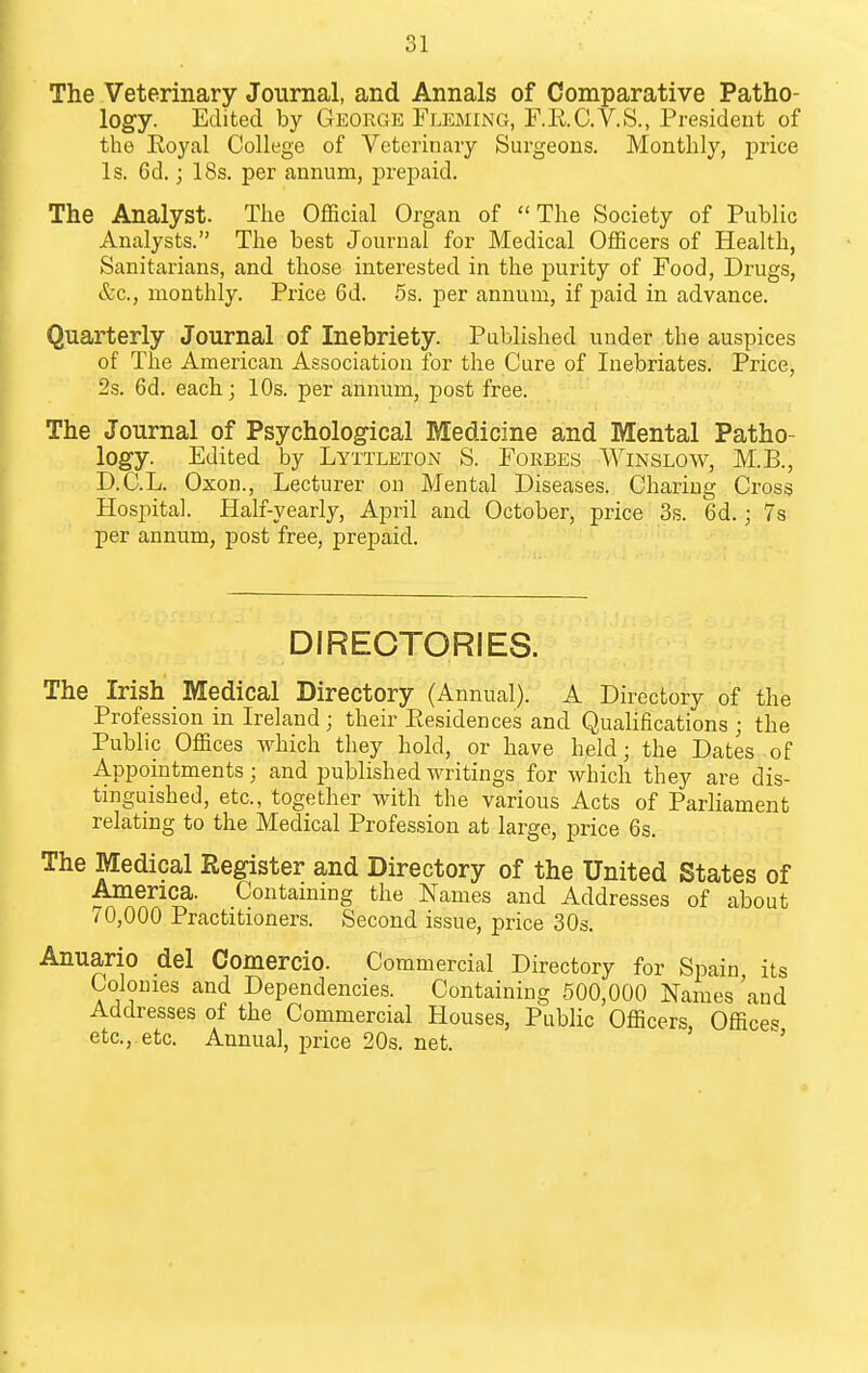 The Veterinary Journal, and Annals of Comparative Patho- logy. Edited by George Fleming, F.E.C.V.S., President of the Eoyal College of Veterinary Surgeons. Monthly, price Is. 6d.; 18s. per annum, prepaid. The Analyst. The Official Organ of The Society of Public Analysts. The best Journal for Medical Officers of Health, Sanitarians, and those interested in the purity of Food, Drugs, &c., monthly. Price 6d. 5s. per annum, if paid in advance. Quarterly Journal of Inebriety. Published under the auspices of The American Association for the Cure of Inebriates. Price, 2s. 6d. each; 10s. per annum, post free. The Journal of Psychological Medicine and Mental Patho- logy. Edited by Lyttleton S. Forbes Winslow, M.B., D.C.L. Oxon., Lecturer on Mental Diseases. Charing Cross Hospital. Half-yearly, April and October, price 3s. 6d.; 7s per annum, post free, prepaid. DIRECTORIES. The Irish Medical Directory (Annual). A Directory of the Profession in Ireland ; their Eesidences and Qualifications ; the Public Offices which they hold, or have held; the Dates of Appointments; and published writings for which they are dis- tinguished, etc., together with the various Acts of Parliament relating to the Medical Profession at large, price 6s. The Medical Register and Directory of the United States of America. Contammg the Names and Addresses of about 70,000 Practitioners. Second issue, price 30s. Anuario del Comercio. Commercial Directory for Spain its Colonies and Dependencies. Containing 500,000 Names and Addresses of the Commercial Houses, Public Officers, Offices etc.,.etc. Annual, price 20s. net. '