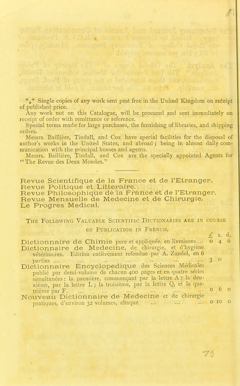 *,* Single copies of any work sent post free in the United Kingdom on receipt of published price. Any work not on this Catalogue, will be procured and sent immediately on receipt of order with remittance or reference. Special terms made for large purchases, the furnishing of libraries, and shipping orders. Messrs. Bailliere, Tindall, and Cox have special facilities for the disposal of author's works in the United States, and abroad ; being in almost daily com- munication with the principal houses and agents. Messrs. Bailliere, Tindall, and Cox are the specially appointed Agents for The Revue des Deux Mondes. Revue Seientifique de la France et de I'Etranger. Revue Politique et Litteraire. Revue Philosophique de la France et de I'Etranger. Revue Mensuelle de Medeeine et de Chirurgie. Le Progres Medical. The Following Valuable Scientific Dictionaries are in course OF Publication in French. £ s. d. Dietionnaire de Chimie pure et apphquee, en livraisons ... 046 Dictionnaire de Medeeine, de chirurgie, et d'hygiene veterinaires. Edition entierement refondue par A. Zundel, en 6 parties ... ... ... ••• •• ••• ^ ... 3 ^ Dictionnaire Encyelopedique des Sciences Medicales public par demi-volume de chacun 400 pages et en quatre series simultanees : la premiere, commen9ant par la lettre A ; la deu- xieme, par la lettre L ; la troisi&me, par la lettre Q, et la qua- trierae par F. ... ... ■•• ■•■ •■• ...000 Nouveau Dictionnaire de Medeeine et de chirurgie pratiques, d'environ 32 volumes, chaque ... ... .•■ o 10 o ■73