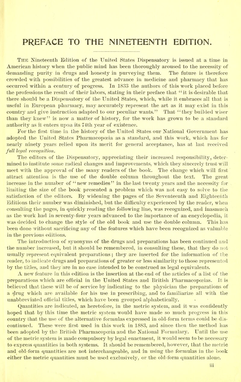 PREFACE TO THE NINETEENTH EDITION. The Nineteenth Edition of the United States Dispensatory is issued at a time in American history when the public mind has been thoroughly aroused to the necessity of demanding purity in drugs and honesty in purveying them. The future is therefore crowded with possibilities of the greatest advance in medicine and pharmacy that has occurred within a century of progress. In 1833 the authors of this work placed before the professions the result of their labors, stating in their preface that  it is desirable that there should be a Dispensatory of the United States, which, while it embraces all that is useful in European pharmacy, may accurately represent the art as it may exist in this country and give instruction adapted to our peculiar wants. That ''they builded wiser than they knew is now a matter of history, for the work has grown to be a standard authority as it enters upon its 74th year of existence. For the first time in the history of the United States our National Government has adopted the United States Pharmacopoeia as a standard, and this work, which has for nearly ninety years relied upon its merit for general acceptance, has at last received full legal recognition. The editors of the Dispensatory, appreciating their increased responsibility, deter- mined to institute some radical changes and improvements, which they sincerely trust will meet with the approval of the many readers of the book. The change which will first attract attention is the use of the double column throughout the text. The great increase in the number of new remedies in the last twenty years and the necessity for limiting the size of the book presented a problem which was not easy to solve to the satisfaction of the editors. By widening the pages of the Seventeenth and Eighteenth Editions their number was diminished, but the difficulty experienced by the reader, when consulting the pages, in quickly reading the following line, was recognized, and inasmuch as the work had in seventy-four years advanced to the importance of an encyclopedia, it was decided to change the style of the old book and use the double column. This has been done without sacrificing any of the features which have been recognized as valuable in the previous editions. The introduction of synonyms of the drugs and preparations has been continued and the number increased, but it should be remembered, in consulting these, that they do not usually represent equivalent preparations; they are inserted for the information of the reader, to indicate drugs and preparations of greater or less similarity to those represented by the titles, and they are in no case intended to be construed as legal equivalents. A new feature in this edition is the insertion at the end of the articles of a list of the preparations which are official in the United States and British Pharmacopoeias. It is believed that these will be of service by indicating to the physician the preparations of a drug which are available for his use in prescribing, and to familiarize all with the unabbreviated official titles, which have been grouped alphabetically. Quantities are indicated, as heretofore, in the metric system, and it was confidently hoped that by this time the metric system would have made so much progress in this country that the use of the alternative formulas expressed in old-form terms could be dis- continued. These were first used in this work in 1883, and since then the method has been adopted by the British Pharmacopoeia and the National Formulary. Until the use of the metric system is made compulsory by legal enactment, it would seem to be necessary to express quantities in both systems. It should be remembered, however, that the metric and old-form quantities are not interchangeable, and in using the formulas in the book either the metric quantities must be used exclusively, or the old-form quantities alone.