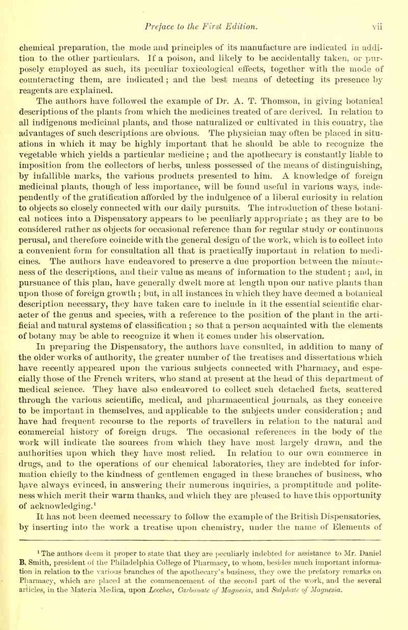 chemical preparation, the mode and principles of its manufacture are indicated in addi- tion to the other particulars. If a poison, and likely to be accidentally taken, or pur- posely employed as such, its peculiar toxicological effects, together with the mode of counteracting them, are indicated; and the best, means of detecting its presence by reagents are explained. The authors have followed the example of Dr. A. T. Thomson, in giving botanical descriptions of the plants from which the medicines treated of are derived. In relation to all indigenous medicinal plants, and those naturalized or cultivated in this country, the advantages of such descriptions are obvious. The physician may often be placed in situ- ations in which it may be highly important that he should be able to recognize the vegetable which yields a particular medicine ; and the apothecary is constantly liable to imposition from the collectors of herbs, unless possessed of the means of distinguishing, by infallible marks, the various products presented to him. A knowledge of foreign medicinal plants, though of less importance, will be found useful in various ways, inde- pendently of the gratification afforded by the indulgence of a liberal curiosity in relation to objects so closely connected with our daily pursuits. The introduction of these botani- cal notices into a Dispensatory appears to be peculiarly appropriate ; as they are to be considered rather as objects for occasional reference than for regular study or continuotis perusal, and therefore coincide with the general design of the work, which is to collect into a convenient form for consultation all that is practically important in relation to medi- cines. The authors have endeavored to preserve a due proportion between the minute- ness of the descriptions, and their value as means of information to the student; and, in pursuance of this plan, have generally dwelt more at length upon our native plants than upon those of foreign growth ; but, in all instances in which they have deemed a botanical description necessary, they have taken care to include in it the essential scientific char- acter of the genus and species, with a reference to the position of the plant in the arti- ficial and natural systems of classification ; so that a person acquainted with the elements of botany may be able to recognize it when it comes under his observation. In preparing the Dispensatory, the authors have consulted, in addition to many of the older works of authority, the greater number of the treatises and dissertations which have recently appeared upon the various subjects connected with Pharmacy, and espe- cially those of the French writers, who stand at present at the head of this department of medical science. They have also endeavored to collect such detached facts, scattered through the various scientific, medical, and pharmaceutical journals, as they conceive to be important in themselves, and applicable to the subjects under consideration; and have had frequent recourse to the reports of travellers in relation to the natural and commercial history of foreign drugs. The occasional references in the body of the work will indicate the sources from which they have most largely drawn, and the authorities upon which they have most relied. In relation to our own commerce in drugs, and to the operations of our chemical laboratories, they are indebted for infor- mation chiefly to the kindness of gentlemen engaged in these branches of business, who have always evinced, in answering their numerous inquiries, a promptitude and polite- ness which merit their warm thanks, and which they are pleased to have this opportunity of acknowledging.1 It has not been deemed necessary to follow the example of the British Dispensatories, by inserting into the work a treatise upon chemistry, under the name of Elements of 1 The authors deem it proper to state that they are peculiarly indebted for assistance to Mr. Daniel B. Smith, president of the Philadelphia College of Pharmacy, to whom, besides much important informa- tion in relation to the various branches of the apothecary's business, they owe the prefatory remarks on Pharmacy, which are placed at the commencement of the second part of the work, and the several articles, in the Materia Medica, upon Leeches, Carbonate of Magnesia, and Sulphate of Magnesia.