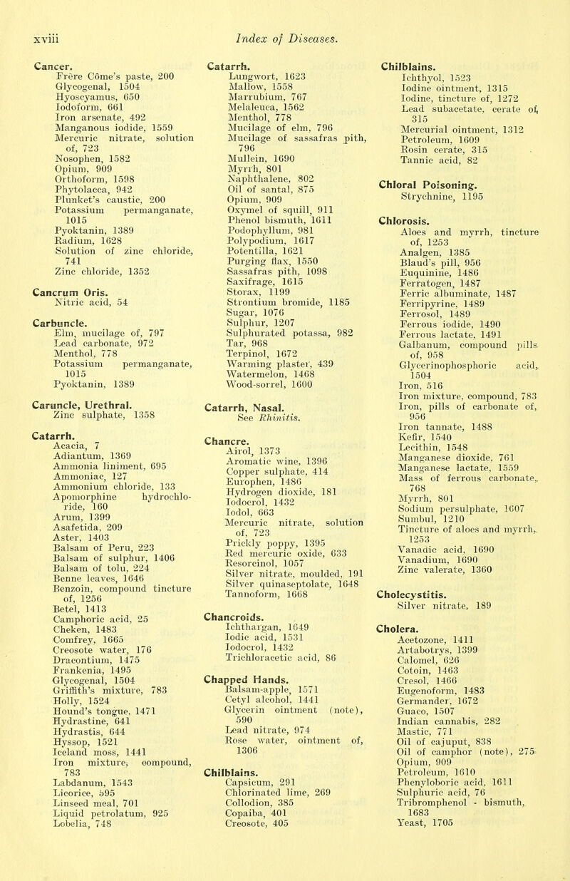 Cancer. Frere C6me's paste, 200 Glycogenal, 1504 Hyoscyamus, 650 Iodoform, 601 Iron arsenate, 492 Manganous iodide, 1559 Mercuric nitrate, solution of, 723 Nosophen, 1582 Opium, 909 Orthoform, 1598 Phytolacca, 942 Plunket's caustic, 200 Potassium permanganate, 1015 Pyoktanin, 1389 Radium, 1628 Solution of zinc chloride, 741 Zinc chloride, 1352 Cancrum Oris. Nitric acid, 54 Carbuncle. Elm, mucilage of, 797 Lead carbonate, 972 Menthol, 778 Potassium permanganate, 1015 Pyoktanin, 1389 Caruncle, Urethral. Zinc sulphate, 1358 Catarrh. Acacia, 7 Adiantum, 1369 Ammonia liniment, 695 Ammoniac, 127 Ammonium chloride, 133 Apomorphine hydrochlo- ride, 160 Arum, 1399 Asafetida, 209 Aster, 1403 Balsam of Peru, 223 Balsam of sulphur, 1406 Balsam of tolu, 224 Benne leaves, 1646 Benzoin, compound tincture of, 1256 Betel, 1413 Camphoric acid, 25 Cheken, 1483 Comfrey, 1665 Creosote water, 176 Dracontium, 1475 Frankenia, 1495 Glycogenal, 1504 Griffith's mixture, 783 Holly, 1524 Hound's tongue, 1471 Hydrastine, 641 Hydrastis, 644 Hyssop, 1521 Iceland moss, 1441 Iron mixture, oompound, 783 Labdanum, 1543 Licorice, 595 Linseed meal, 701 Liquid petrolatum, 925 Lobelia, 748 Catarrh. Lungwort, 1623 Mallow, 1558 Marrubium, 767 Melaleuca, 1562 Menthol, 778 Mucilage of elm, 796 Mucilage of sassafras pith, 796 Mullein, 1690 Myrrh, 801 Naphthalene, 802 Oil of santal, 875 Opium, 909 Oxymel of squill, 911 Phenol bismuth, 1611 Podophyllum, 981 Polypodium, 1617 Potentilla, 1621 Purging flax, 1550 Sassafras pith, 1098 Saxifrage, 1615 Storax, 1199 Strontium bromide, 1185 Sugar, 1076 Sulphur, 1207 Sulphurated potassa, 982 Tar, 968 Terpinol, 1672 Warming plaster', 439 Watermelon, 1468 Wood-sorrel, 1600 Catarrh, Nasal. See Rhinitis. Chancre. Airol, 1373 Aromatic wine, 1396 Copper sulphate, 414 Europhen, 1486 Hydrogen dioxide, 181 Iodocrol, 1432 Iodol, 663 Mercuric nitrate, solution of, 723 Prickly poppy, 1395 Red mercuric oxide, 633 Resorcinol, 1057 Silver nitrate, moulded, 191 Silver quinaseptolate, 1648 Tannoform, 1668 Chancroids. Ichthaigan, 1649 Iodic acid, 1531 Iodocrol, 1432 Trichloracetic acid, 86 Chapped Hands. Balsam-apple, 1571 Cetyl alcohol, 1441 Glycerin ointment (note), 590 Lead nitrate, 974 Rose water, ointment of, 1306 Chilblains. Capsicum, 291 Chlorinated lime, 269 Collodion, 385 Copaiba, 401 Creosote, 405 Chilblains. Ichthyol, 1523 Iodine ointment, 1315 Iodine, tincture of, 1272 Lead subacetate, cerate of, 315 Mercurial ointment, 1312 Petroleum, 1609 Rosin cerate, 315 Tannic acid, 82 Chloral Poisoning. Strychnine, 1195 Chlorosis. Aloes and myrrh, tincture of, 1253 Analgen, 1385 Blaud's pill, 956 Euquinine, 1486 Ferratogen, 1487 Ferric albuminate, 1487 Ferripyrine, 1489 Ferrosol, 1489 Ferrous iodide, 1490 Ferrous lactate, 1491 Galbanum, compound pills of, 958 Glycerinophosphoric acid, 1504 Iron, 516 Iron mixture, compound, 783 Iron, pills of carbonate of, 956 Iron tannate, 1488 Kefir, 1540 Lecithin, 1548 Manganese dioxide, 761 Manganese lactate, 1559 Mass of ferrous carbonate., 768 Myrrh, 801 Sodium persulphate, 1607 Sumbul, 1210 Tincture of aloes and myrrh, 1253 Vanadic acid, 1690 Vanadium, 1690 Zinc valerate, 1360 Cholecystitis. Silver nitrate, 189 Cholera. Acetozone, 1411 Artabotrys, 1399 Calomel, 626 Cotoin, 1463 Cresol, 1466 Eugenoform, 1483 Germander', 1672 Guaco, 1507 Indian cannabis, 282 Mastic, 771 Oil of cajuput, 838 Oil of camphor (note), 275.- Opium, 909 Petroleum, 1610 Phenyloboric acid, 1611 Sulphuric acid, 76 Tribromphenol - bismuth, 1683 Yeast, 1705