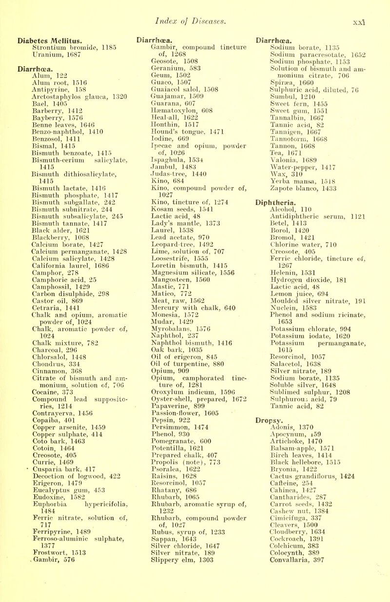 Diabetes Mellitus. Strontium bromide, 1185 Uranium, 1687 Diarrhoea. Alum, 122 Alum root, 1516 Antipyrine, 158 Arctostaphylos glauca, 1320 Bael, 1405 Barberry, 1412 Bayberry, 1576 Benno leaves, 1646 Benzo-naphthol, 1410 Benzosol, 1411 Bismal, 1415 Bismuth benzoate, 1415 Bismuth-cerium salicylate, 1415 Bismuth dithiosalicvlate, 1415 Bismuth lactate, 1416 Bismuth phosphate, 1417 Bismuth subgallate, 242 Bismuth subnitrate, 244 Bismuth subsalicylate, 245 Bismuth tannate, 1417 Black alder, 1621 Blackberry, 1068 Calcium borate, 1427 Calcium permanganate, 1428 Calcium salicylate, 1428 California laurel, 1686 Camphor, 278 Camphoric acid, 25 Camphossil, 1429 Carbon disulphide, 298 Castor oil, 869 Cetraria, 1441 Chalk and opium, aromatic powder of, 1024 Chalk, aromatic powder of, 1024 Chalk mixture, 782 Charcoal, 290 Chlorsalol, 1448 Chondrus, 334 Cinnamon, 368 Citrate of bismuth and am- monium, solution of, 706 Cocaine, 373 Compound lead supposito- ries, 1214 Contrayerva, 1456 Copaiba, 401 Copper arsenite, 1459 Copper sulphate, 414 Coto bark, 1463 Cotoin, 1464 Creosote, 405 Currie, 1469 • Cusparia bark, 417 Decoction of logwood, 422 Erigeron, 1479 Eucalyptus gum, 453 Eudoxine, 1582 Euphorbia hypericifolia, 1484 Ferric nitrate, solution of, 717 Ferripyrine, 1489 Ferroso-aluminic sulphate, 1377 Frostwort, 1513 , Gambir, 576 Diarrhoea. Gambir, compound tincture of, 1268 Geosote, 1508 Geranium, 583 Geum, 1502 Guaco, 1507 Guaiacol salol, 1508 Guajamar, 1509 Guarana, 607 Haematoxylon, 608 Heal-all, 1622 Honthin, 1517 Hound's tongue, 1471 Iodine, 669 Ipecac and opium, powder of, 1026 Ispaghula, 1534 Jambul, 1483 Judas-tree, 1440 Kino, 684 Kino, compound powder of, 1027 Kino, tincture of, 1274 Kosam seeds, 1541 Lactic acid, 48 Lady's mantle, 1373 Laurel, 1538 Lead acetate, 970 Leopard-tree, 1492 Lime, solution of, 707 Loosestrife, 1555 Loretin bismuth, 1415 Magnesium silicate, 1556 Mangosteen, 1560 Mastic, 771 Matico, 772 Meat, raw, 1562 Mercury with chalk, 640 Monesia, 1572 Mudar, 1429 Myrobalans, 1576 Naphthol, 237 Naphthol bismuth, 1416 Oak bark, 1035 Oil of erigeron, 845 Oil of turpentine, 880 Opium, 909 Opium, camphorated tinc- ture of, 1281 Oroxylum indicum, 1596 Oyster-shell, prepared, 1672 Papaverine, 899 Passion-flower, 1605 Pepsin, 922 Persimmon, 1474 Phenol, 930 Pomegranate, 600 Potentilla, 1621 Prepared chalk, 407 Propolis (note), 773 Psoralea, 1622 Raisins, 1628 Resorcinol, 1057 Rhatany, 686 Rhubarb, 1065 Rhubarb, aromatic syrup of, 1232 Rhubarb, compound powder of, 1027 Rubus, syrup of, 1233 Sappan, 1643 Silver chloride, 1647 Silver nitrate, 189 Slippery elm, 1303 Diarrhoea. Sodium borate, 1135 Sodium paracresotate, 1652 Sodium phosphate, 1153 Solution of bismuth and am- monium citrate, 706 Spiraea, 1660 Sulphuric acid, diluted, 76 Surnbul, 1210 . Sweet fern, 1455 Sweet gum, 1551 Tannalbin, 1667 Tannic acid, 82 Tannigen, 1667 Tannoform, 1668 Tannon, 1668 Tea, 1671 Valonia. 1689 Water-pepiser, 1417 Wax, 310 Yeiba mansa, 1518 Zapote bianco, 1433 Diphtheria. Alcohol, 110 Antidiphtheric serum, 1121 Betel, 1413 Borol, 1420 Bromol, 1421 Chlorine water, 710 Creosote, 405 Ferric chloride, tincture of, 1267 Helenin, 1531 Hydrogen dioxide, 181 Lactic acid, 48 Lemon juice, 694 Moulded silver nitrate, 191 Nuclein, 1583 Phenol and sodium ricinate, 1653 Potassium chlorate, 994 Potassium iodate, 1620 Potassium permanganate, 1015 Resorcinol, 1057 Salacetol, 1638 Silver nitrate, 189 Sodium borate, 1135 Soluble silver, 1648 Sublimed sulphur, 1208 Sulphurou,; acid, 79 Tannic acid, 82 Dropsy. Adonis, 1370 Apocynum, i59 Artichoke, 1470 Balsam-apple, 1571 Birch leaves, 1414 Black hellebore, 1515 Bryonia, 1422 Cactus grandiilorus, 1424 Cafteine, 254 Cahinca, 1427 Cantharides, 287 Carrot seeds, 1432 Cashew nut, 1384 Cimicifuga, 337 Cleavers, 1500 Cloudberry, 1634 Cockroach, 1391 Colchicum, 383 Colocynth, 389 Convallaria, 397