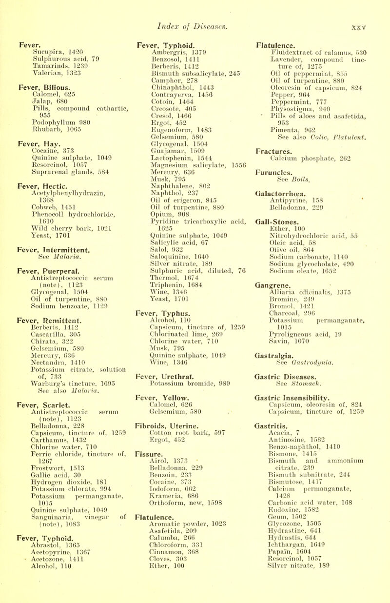 Fever. Sucupira, 1420 Sulphurous acid, 79 Tamarinds, 1239 Valerian, 1323 Fever, Bilious. Calomel, 625 Jalap, 680 Pills, compound cathartic, 955 Podophyllum 980 Rhubarb, 1005 Fever, Hay. Cocaine, 373 Quinine sulphate, 1049 Resorcinol, 1057 Suprarenal glands, 584 Fever, Hectic. Acetylphenvlhvdrazin, 1368 Cobweb, 1451 Phenocoll hydrochloride, 1010 Wild cherry bark, 1021 Yeast, 1701 Fever, Intermittent. See Malaria. Fever, Puerperal. Antistreptococcic serum (note), 1123 Glycogenal, 1504 Oii of turpentine, 880 Sodium benzoate, 1129 Fever, Remittent. Berberis, 1412 Casearilla, 305 Chirata, 322 Gelsemium, 580 Mercury, 636 Nectandra, 1410 Potassium citrate, solution of, 733 Warburg's tincture, 1695 See also Malaria. Fever, Scarlet. Antistreptococcic serum (note), 1123 Belladonna, 228 Capsicum, tincture of, 1259 Carthamus, 1432 Chlorine water, 710 Ferric chloride, tincture of, 1267 Frostwort, 1513 Gallic acid. 30 Hydrogen dioxide, 181 Potassium chlorate, 994 Potassium permanganate, 1015 Quinine sulphate, 1049 Sanguinaria, vinegar of (note), 1083 Fever, Typhoid. Abrastol, 1365 Aeetopyrine, 1367 • Acetozone, 1411 Alcohol, 110 Fever, Typhoid. Ambergris, 1379 Benzosol, 1411 Berberis, 1412 Bismuth subsalicylate, 245 Camphor, 278 Chinaphthol, 1443 Contrayerva, 1456 Cotoin, 1464 Creosote, 405 Cresol, 1466 Ergot, 452 Eugenoform, 1483 Gelsemium, 580 Glycogenal, 1504 Guajamar, 1509 Lactophenin, 1544 Magnesium salicylate, 1556 Mercury, 636 Musk, 795 Naphthalene, 802 Naphthol, 237 Oil of erigeron, 845 Oil of turpentine, 880 Opium, 908 Pyridine tricarboxylic acid, '1625 Quinine sulphate, 1049 Salicylic acid, 67 Salol, 932 Saloquinine, 1640 Silver nitrate, 189 Sulphuric acid, diluted, 76 Thermol. 1674 Triphenin, 1684 Wine, 1346 Yeast, 1701 Fever, Typhus. Alcohol, 110 Capsicum, tincture of, 1259 Chlorinated lime, 269 Chlorine water, 710 Musk, 795 Quinine sulphate, 1049 Wine, 1346 Fever, Urethral. Potassium bromide, 989 Fever, Yellow. Calomel, 626 Gelsemium, 580 Fibroids, Uterine. Cotton root bark, 597 Ergot, 452 Fissure. Airol, 1373 Belladonna, 229 Benzoin, 233 Cocaine, 373 Iodoform, 662 Krameria, 686 Orthoform, new, 1598 Flatulence. Aromatic powder, 1023 Asafetida, 209 Calumba, 266 Chloroform, 331 Cinnamon, 368 Cloves, 303 Ether, 100 Flatulence. Fluidextract of calamus, 530 Lavender, compound tinc- ture of, 1275 Oil of peppermint, 855 Oil of turpentine, 880 Oleoresin of capsicum, 824 Pepper, 964 Peppermint, 777 Physostigma, 940 Pills of aloes and asafetida, 953 Pimenta, 962 See also Colic, Flatulent. Fractures. Calcium phosphate, 262 Furuncles. See Boils. Galactorrhea. Antipyrine, 158 Belladonna, 229 GalI=Stones. Ether, 100 Nitrohydrochloric acid, 55 Oleic acid, 58 Olive oil, 864 Sodium carbonate, 1140 Sodium glycocholate, 490 Sodium oleate, 1652 Gangrene. Alliaria officinalis, 1375 Bromine, 249 Bromol, 1421 Charcoal, 296 Potassium permanganate, 1015 Pyroligneous acid, 19 Savin, 1070 Gastralgia. See Gastrodynia. Gastric Diseases. See Stomach. Gastric Insensibility. Capsicum, oleoresin of, 824 Capsicum, tincture of, 1259 Gastritis. Acacia, 7 Antinosine, 1582 Benzo-naphthol, 1410 Bismone, 1415 Bismuth and ammonium citrate, 239 Bismuth subnitrate, 244 Bismutose, 1417 Calcium permanganate, 1428 Carbonic acid water, 168 Eudoxine, 1582 Geum, 1502 Glycozone, 1505 Hydrastine, 641 Hydrastis, 644 Ic'hthargan, 1649 Papain, 1604 Resorcinol, 1057 Silver nitrate, 189