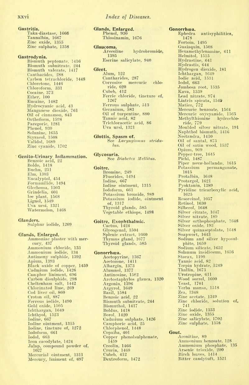 Gastritis. Taka-diastase, 1666 Tannalbin, 1667 Zinc oxide, 1355 Zinc sulphate, 1358 Gastrodynia. Bismuth peptonate, 1416 Bismuth subnitrate, 244 Bismuth valerate, 1417 Cantharides, 288 Carbon tetrachloride, 1448 Chloretone, 1446 Chloroform, 331 Cocaine, 373 Ether, 100 Eucaine, 1482 Hydrocyanic acid, 43 Manganese dioxide, 761 Oil of cinnamon, 843 Orthoform, 1598 Paregoric, 1281 Phenol, 930 Solanine, 1655 Styracol, 1508 Validol, 1689 Zinc cyanide, 1702 Genito=Urinary Inflammation. Benzoic acid, 22 Boldo, 1418 Buchu, 251 Elm, 1303 Eucalyptol, 454 Formanilide. 1494 Glechoma, 1503 Grindelia, 601 Ice plant, 1568 Lignol, 1549 Uva ursi, 1321 Watermelon, 1468 Glanders. Sulphur iodide, 1209 Glands, Enlarged. Ammoniac plaster with mer- cury, 437 Ammonium chloride, 133 Ammonium iodide, 134 Antimony sulphide, 1392 Apium, 1393 Black oxide of copper, 1459 Cadmium iodide, 1426 Camphor liniment, 696 Carbon disulphide, 298 Cheltenham salt, 1442 Chlorinated lime, 269 Cod liver oil, 860 Croton oil, 887 Ferrous iodide, 1490 Gold oxide, 1505 Ichthargan,- 1649 Ichthyol, 1523 Iodine, 667 Iodine ointment, 1315 Iodine, tincture of, 1272 Iodoform, 661 Iodol, 663 Iron cacodylate, 1424 Jalap, compound powder of, 1027 Mercurial ointment, 1311 Mercury, liniment of, 697 Glands, Enlarged. Phenol, 930 Thiosinamin, 1676 Glaucoma. Arecoline hydrobromide, 1395 Eserine salicylate, 940 Gleet. Alum, 122 Cantharides, 287 Corrosive mercuric chlo- ride, 620 Cubeb, 412 Ferric chloride, tincture of, 1267 Ferrous sulphate, 513 Geranium, 583 Oil of turpentine, 880 Tannic acid, 82 Trichloracetic acid, 86 Uva ursi, 1321 Glottis, Spasm of. See Laryngismus stridu- lus. Glycosuria. See Diabetes Mellitus. Goitre. Bromine, 249 Fluorides, 1494 Iodine, 667 Iodine ointment, 1315 Iodoform, 661 Potassium bromide, 989 Potassium iodide, ointment of, 1317 Thyroid glands, 585 Vegetable ethiops, 1498 Goitre, Exophthalmic. Cactus, 1424 Glycogenal, 1504 Splenic extract, 1660 Thymus gland. 1677 Thyroid glands, 585 Gonorrhoea. Acetopyrine, 1367 Acetozone, 1411 Albargin, 1373 Alumnol, 1377 Antinosine, 1582 Arctostaphylos glauca, 1320 Argonin, 1396 Argyrol, 1649 Basil, 1584 Benzoic acid, 22 Bismuth subnitrate, 244 Bismuthol, 1417 Boldus, 1418 Borol, 1420 Cadmium sulphate, 1426 Camphoric acid, 25 Chlorphenol, 1448 Copaiba, 401 Copper phenolsulphonate, 1459 Creolin, 1466 Crurin, 1468 Cubeb, 412 Dextroform, 1472 Gonorrhoea. Ephedra antisyphilitica, 1478 Fortoin, 1495 Guaiaquin, 1508 Hexamethylenamine, 611 Helmitol, 1515 Hydrastine, 641 Hydrastis, 644 Hydrogen dioxide, 181 Ichthargan, 1649 Iodic acid, 1531 Iodol, 663 Jambosa root, 1535 Kava, 1539 Lead nitrate, 974 Liatris spicata, 1549 Matico, 772 Mercuric benzoate, 1564 Mercuric oxycyanide, 1565 Methylthionine hydrochlo- ride, 779 Moulded silver nitrate, 191 Naphthol bismuth, 1416 Nectandra, 1410 Oil of santal, 875 Oil of satin wood, 1537 Opium, 909 Pepper-tree, 1645 Pichi, 1487 Piper novse-hollandse, 1615 Potassium oermanganate, 1015 Protalbin, 164-8 Protargol, 1621 Pyoktanin, 1389 Pyridine tricarboxylic acid, 1625 Resorcinol, 1057 Retinol, 1630 Silberol, 1648 Silver citrate, 1647 Silver nitrate, 189 Silver orthophosrjhate, 1648 Silver oxide, 193 Silver quinaseptolate, 1048 Soapwort, 1643 Sodium and silver hyposul- phite, 1650 Sodium silicate, 1652 Solanum insidiosum, 1656 Storax, 1199 Tannic acid, 82 Terpin hydrate, 1249 Thallin, 1673 Urotropine, 611 Wood sorrel, 1600 Yeast, 1701 Yerba mansa, 15IS Zea, 1348 Zinc acetate, 1349 Zinc chloride, solution of, 741 Zinc iodide, 1353 Zinc oxide, 1355 Zinc salicylate, 1702 Zinc sulphate, 1358 Gout. Aconitine, 89 Ammonium benzoate, 128 Ammonium phosphate, 135 Arsenic trioxide, 200 Birch leaves, 1414 Bitter candytuft, 1521