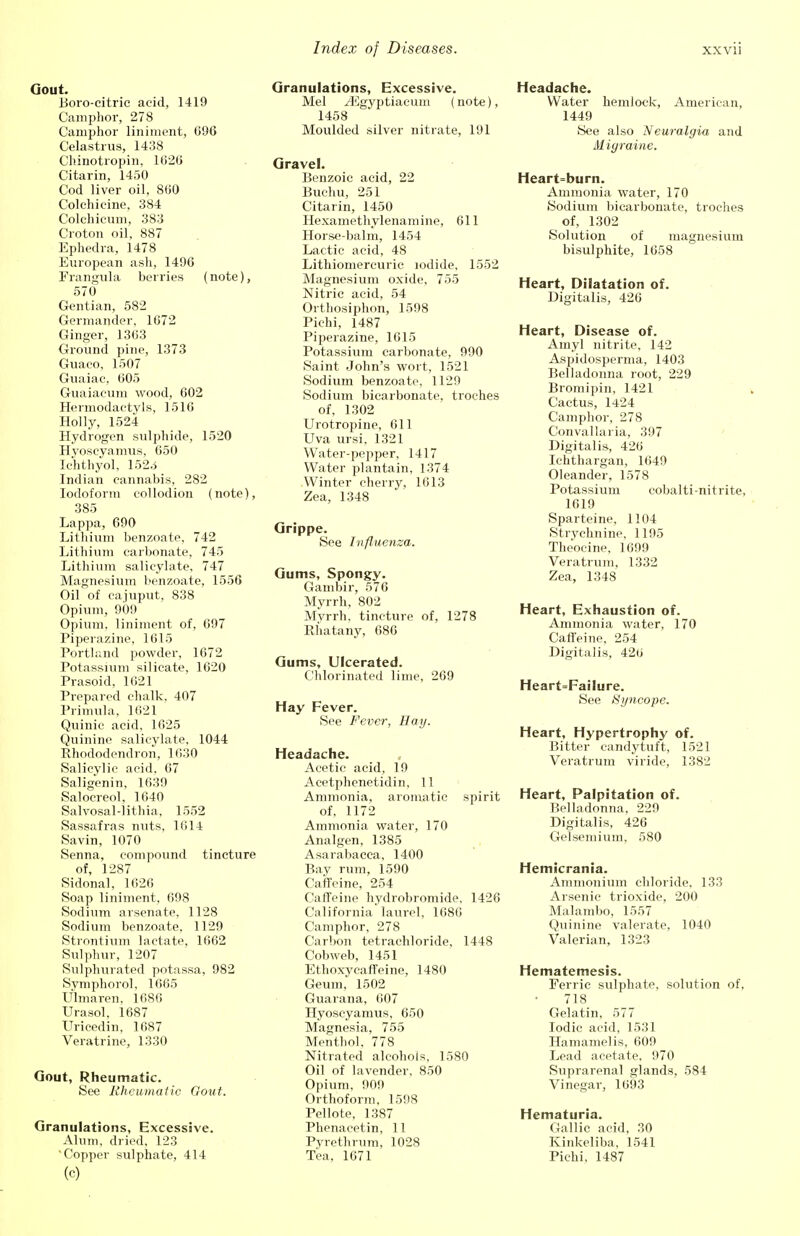 Gout. Boro-citric aeid, 1419 Camphor, 278 Camphor liniment, 096 Celastrus, 1438 Chinotropin, 1020 Citarin, 1450 Cod liver oil, 800 Colchicine, 384 Colchicum, 383 Croton oil, 887 Ephedra, 1478 European ash, 1496 Frangula berries (note), 570 Gentian, 582 Germander, 1072 Ginger, 1303 Ground pine, 1373 Guaco, 1507 Guaiac, 005 Guaiacum wood, 602 Hermodaetyls, 1516 Holly, 1524 Hydrogen sulphide, 1520 Hyoseyamus, 650 Ichthyol, 152^ Indian cannabis, 282 Iodoform collodion (note), 385 Lappa, 690 Lithium benzoate. 742 Lithium carbonate, 745 Lithium salicylate, 747 Magnesium benzoate, 1556 Oil of eajuput, 838 Opium, 909 Opium, liniment of, 697 Piperazine, 1015 Portland powder, 1672 Potassium silicate, 1620 Prasoid, 1621 Prepared chalk, 407 Primula, 1621 Quinic acid, 1625 Quinine salicylate, 1044 Rhododendron, 1030 Salicylic acid, 67 Saligenin, 1639 Salocreol, 1640 Salvosal-lithia, 1552 Sassafras nuts, 1614 Savin, 1070 Senna, compound tincture of, 1287 Sidonal, 1626 Soap liniment, 698 Sodium arsenate, 1128 Sodium benzoate, 1129 Strontium lactate, 1662 Sulphur, 1207 Sulphurated potassa, 982 Symphorol, 1665 Ulmaren, 1086 Urasol. 1687 Uricedin, 1687 Veratrine, 1330 Gout, Rheumatic. See Rheumatic Gout. Granulations, Excessive. Alum, dried, 123 'Copper sulphate, 414 (c) Granulations, Excessive. Mel yEgyptiacum (note), 1458 Moulded silver nitrate, 191 Gravel. Benzoic aeid, 22 Buehu, 251 Citarin, 1450 Hexamethylenamine, 611 Horse-balm, 1454 Lactic acid, 48 Lithiomereuric iodide, 1552 Magnesium oxide, 755 Nitric acid, 54 Orthosiphon, 1598 Pichi, 1487 Piperazine, 1615 Potassium carbonate, 990 Saint John's wort, 1521 Sodium benzoate, 1129 Sodium bicarbonate, troches of, 1302 Urotropine, 611 Uva ursi. 1321 Water-pepper, 1417 Water plantain, 1374 Winter cherry, 1613 Zea, 1348 Grippe. See Influenza. Gums, Spongy. Gambir, 576 Myrrh, 802 Myrrh, tincture of, 1278 Rhatany, 686 Gums, Ulcerated. Chlorinated lime, 269 Hay Fever. See Fever, Hay. Headache. Acetic acid, 19 Acetphenetidin, 11 Ammonia, aromatic spirit of, 1172 Ammonia water, 170 Analgen, 1385 Asarabacea, 1400 Bay rum, 1590 Caffeine, 254 Caffeine hydrobromide, 1426 California laurel, 1080 Camphor, 278 Carbon tetrachloride, 1448 Cobweb, 1451 Ethoxyeaffeine, 1480 Geum, 1502 Guarana, 007 Hyoseyamus, 650 Magnesia, 755 Menthol, 778 Nitrated alcohols, 1580 Oil of lavender, 850 Opium, 909 Orthoform, 1598 Pellote, 1387 Phenacetin, 11 Pyrethrum, 1028 Tea, 1671 Headache. Water hemlock, American, 1449 See also 'Neuralgia and Migraine. Heart=burn. Ammonia water, 170 Sodium bicarbonate, troches of, 1302 Solution of magnesium bisulphite, 1658 Heart, Dilatation of. Digitalis, 426 Heart, Disease of. Amyl nitrite, 142 Aspidospernia, 1403 Belladonna root, 229 Bromipin, 1421 Cactus, 1424 Camphor, 278 Convallaria, 397 Digitalis, 426 Ichthargan, 1649 Oleander, 1578 Potassium cobalti-nitrite, 1619 Sparteine, 1104 Strychnine, 1195 Theocine. 1699 Veratrum, 1332 Zea, 1348 Heart, Exhaustion of. Ammonia water, 170 Caffeine, 254 Digitalis, 420 Heart=Failure. See Syncope. Heart, Hypertrophy of. Bitter candytuft, 1521 Veratrum viride, 1382 Heart, Palpitation of. Belladonna, 229 Digitalis, 426 Gelsemium, 580 Hemicrania. Ammonium chloride, 133 Arsenic trioxide, 200 Malambo, 1557 Quinine valerate, 1040 Valerian, 1323 Hematemesis. Ferric sulphate, solution of, 718 Gelatin, 577 Iodic acid, 1531 Hamamelis, 609 Lead acetate, 970 Suprarenal glands, 584 Vinegar, 1093 Hematuria. Gallic acid, 30 Kinkeliba, 1541 Pichi. 1487