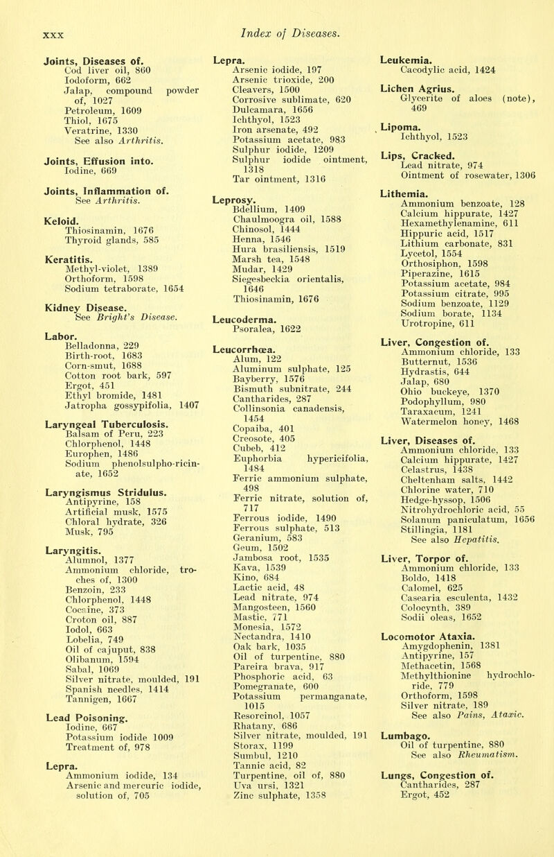 Joints, Diseases of. Cod liver oil, 860 Iodoform, 662 Jalap, compound powder of, 1027 Petroleum, 1609 Thiol, 1675 Veratrine, 1330 See also Arthritis. Joints, Effusion into. Iodine, 669 Joints, Inflammation of. See Arthritis. Keloid. Thiosinamin, 1676 Thyroid glands, 585 Keratitis. Methyl-violet, 1389 Orthoform, 1598 Sodium tetraborate, 1654 Kidney Disease. See Bright's Disease. Labor. Belladonna, 229 Birth-root. 1683 Corn-smut, 1688 Cotton root bark, 597 Ergot, 451 Ethyl bromide, 1481 Jatropha gossypifolia, 1407 Laryngeal Tuberculosis. Balsam of Peru, 223 Chlorphenol, 1448 Europhen, 1486 Sodium phenolsulpho-riein- ate, 1652 Laryngismus Stridulus. Antipyrine, 158 Artificial musk, 1575 Chloral hydrate, 326 Musk, 795 Laryngitis. Alumnol, 1377 Ammonium chloride, tro- ches of, 1300 Benzoin, 233 Chlorphenol, 1448 Cocaine, 373 Croton oil, 887 Iodol, 663 Lobelia, 749 Oil of cajuput, 838 Olibanum, 1594 Sabal, 1069 Silver nitrate, moulded, 191 Spanish needles, 1414 Tannigen, 1667 Lead Poisoning. Iodine, 667 Potassium iodide 1009 Treatment of, 978 Lepra. Ammonium iodide, 134 Arsenic and mercuric iodide, solution of, 705 Lepra. Arsenic iodide, 197 Arsenic trioxide, 200 Cleavers, 1500 Corrosive sublimate, 620 Dulcamara, 1656 Ichthyol, 1523 Iron arsenate, 492 Potassium acetate, 983 Sulphur iodide, 1209 Sulphur iodide ointment, 1318 Tar ointment, 1316 Leprosy. Bdellium, 1409 Chaulmoogra oil, 1588 Chinosol, 1444 Henna, 1546 Hura brasiliensis, 1519 Marsh tea, 1548 Mudar, 1429 Siegesbeekia orientalis, 1646 Thiosinamin, 1676 Leucoderma. Psoralea, 1622 Leucorrhcea. Alum, 122 Aluminum sulphate, 125 Bayberry, 1576 Bismuth subnitrate, 244 Cantharides, 287 Collinsonia canadensis, 1454 Copaiba, 401 Creosote, 405 Cubeb, 412 Euphorbia hypericifolia, 1484 Ferric ammonium sulphate, 498 Ferric nitrate, solution of, 717 Ferrous iodide, 1490 Ferrous sulphate, 513 Geranium, 583 Geum, 1502 Jambosa root, 1535 Kava, 1539 Kino, 684 Lactic acid, 48 Lead nitrate, 974 Mangosteen, 1560 Mastic, 771 Monesia, 1572 Nectandra, 1410 Oak bark, 1035 Oil of turpentine, 880 Pareira brava, 917 Phosphoric acid, 63 Pomegranate, 600 Potassium permanganate, 1015 Eesorcinol, 1057 Rhatany, 686 Silver nitrate, moulded, 191 Storax, 1199 Sumbul, 1210 Tannic acid, 82 Turpentine, oil of, 880 Uva ursi, 1321 Zinc sulphate, 1358 Leukemia. Cacodylic acid, 1424 Lichen Agrius. Glycerite of aloes (note), 469 Lipoma. Ichthyol, 1523 Lips, Cracked. Lead nitrate, 974 Ointment of rosewater, 1306 Lithemia. Ammonium benzoate, 128 Calcium hippurate, 1427 Hexamethylenamine, 611 Hippuric acid, 1517 Lithium carbonate, 831 Lycetol, 1554 Orthosiphon, 1598 Piperazine, 1615 Potassium acetate, 984 Potassium citrate, 995 Sodium benzoate, 1129 Sodium borate, 1134 Urotrojune, 611 Liver, Congestion of. Ammonium chloride, 133 Butternut, 1536 Hydrastis, 644 Jalap, 680 Ohio buckeye, 1370 Podophyllum, 980 Taraxacum, 1241 Watermelon honey, 1468 Liver, Diseases of. Ammonium chloride, 133 Calcium hippurate, 1427 Celastrus, 1438 Cheltenham salts, 1442 Chlorine water, 710 Hedge-hyssop, 1506 Nitrohydrochloric acid, 55 Solanum paniculatum, 1656 Stillingia, 1181 See also Hepatitis. Liver, Torpor of. Ammonium chloride, 133 Boldo, 1418 Calomel, 625 Casearia esculenta, 1432 Colocynth, 389 Sodii oleas, 1652 Locomotor Ataxia. Amygdophenin, 1381 Antipyrine, 157 Methacetin, 1568 Methylthionine hydrochlo- ride, 779 Orthoform, 1598 Silver nitrate, 189 See also Pains, Ataxic. Lumbago. Oil of turpentine, 880 See also Rheumatism. Lungs, Congestion of. Cantharides, 287 Ergot, 452