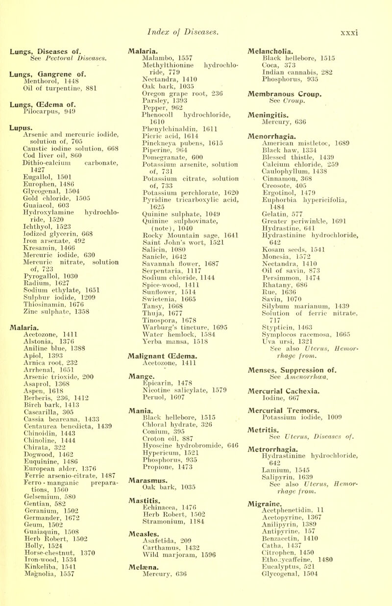 Lungs, Diseases of, See Pectoral Diseases. Lungs, Gangrene of. Menthorol, 1448 Oil of turpentine, 881 Lungs, (Edema of. Pilocarpus, 949 Lupus. Arsenic and mercuric iodide, solution of, 705 Caustic iodine solution, 668 Cod liver oil, 860 Dithio-calcium carbonate, 1427 Eugallol, 1501 Europhen, 1486 Glyeogenal, 1504 Gold chloride, 1505 Guaiacol, 603 Hydroxylamine hydrochlo- ride, 1520 Ichthyol, 1523 Iodized glycerin, 668 Iron arsenate, 492 Kresamin, 1466 Mercuric iodide, 630 Mercuric nitrate, solution of, 723 Pvrogallol, 1030 Radium, 1627 Sodium ethylate, 1651 Sulphur iodide, 1209 Thiosinamin, 1676 Zinc sulphate, 1358 Malaria. Acetozone, 1411 Alstonia, 1376 Aniline blue, 1388 Apiol, 1393 Arnica root, 232 Arrhenal, 1651 Arsenic trioxide, 200 Asaprol, 1368 Aspen, 1618 Berberis, 236, 1412 Birch bark, 1413 Cascarilla, 305 Cassia beareana, 1433 Centaurea benedicta, 1439 Chinoidin, 1443 Chinoline, 1444 Chirata, 322 Dogwood, 1462 Euquinine, 1486 European alder, 1376 Ferric arsenio-citrate, 1487 Ferro - manganic prepara- tions, 1560 Gelsemium, 580 Gentian, 582 Geranium, 1502 Germander, 1672 Geum, 1502 Guaiaquin, 1508 Herb Robert, 1502 Holly, 1524 Horse-chestnut, 1370 Iron-wood, 1534 Kinkeliba, 1541 Magnolia, 1557 Malaria. Malambo, 1557 Methylthionine hydrochlo- ride, 779 Nectandra, 1410 Oak bark, 1035 Oregon grape root, 236 Parsley, 1393 Pepper, 962 Phenocoll hydrochloride, 1610 Phenylchinaldin, 1611 Picric acid, 1614 Pinckneya pubens, 1615 Pipeline, 964 Pomegranate, 600 Potassium arsenite, solution of, 731 Potassium citrate, solution of, 733 Potassium perehlorate, 1620 Pyridine tricarboxylic acid, 1625 Quinine sulphate, 1049 Quinine sulphovinate, (note), 1040 Rocky Mountain sage, 1641 Saint John's wort, 1521 Salicin, 1080 Sanicle, 1642 Savannah flower, 1687 Serpentaria, 1117 Sodium chloride, 1144 Spice-wood, 1411 Sunflower, 1514 Swietenia, 1665 Tansy, 1668 Thuja, 1677 Tinospora, 1678 Warburg's tincture, 1695 Water hemlock, 1584 Yerba mansa, 1518 Malignant (Edema. Acetozone, 1411 Mange. Epicarin, 1478 Nicotine salicylate, 1579 Peruol, 1607 Mania. Black hellebore, 1515 Chloral hydrate, 326 Conium, 395 Croton oil, 887 Hyoscine hydrobromide, 646 Hypericum, 1521 Phosphorus, 935 Propione, 1473 Marasmus. Oak bark, 1035 Mastitis. Echinacea, 1476 Herb Robert, 1502 Stramonium, 1184 Measles. Asafetida, 209 Carthamus, 1432 Wild marjoram, 1596 Melajna. Mercury, 636 Melancholia. Black hellebore, 1515 Coca, 373 Indian cannabis, 282 Phosphorus, 935 Membranous Croup. See Croup. Meningitis. Mercury, 636 Menorrhagia. American mistletoe, 1689 Black haw, 1334 Blessed thistle, 1439 Calcium chloride, 259 Caulophyllum, 1438 Cinnamon, 368 Creosote, 405 Ergotinol, 1479 Euphorbia hyperieifolia, 1484 Gelatin, 577 Greater periwinkle, 1691 Hydrastine, 641 Hydrastinine hydrochloride, 642 Kosam seeds, 1541 Monesia, 1572 Nectandra, 1410 Oil of savin, 873 Persimmon. 1474 Rhatany, 686 Rue, 1636 Savin, 1070 Silybum marianum, 1439 Solution of ferric nitrate, 717 Stypticin, 1463 Symplocos racemosa, 1665 Uva ursi, 1321 See also Uterus, Hemor- rhage from. Menses, Suppression of. See Amenorrhcea. Mercurial Cachexia. Iodine, 667 Mercurial Tremors. Potassium iodide, 1009 Metritis. See Uterus, Diseases of. Metrorrhagia. Hydrastinine hydrochloride, *642 Lamium, 1545 Salipyrin, 1639 See also Uterus, Hemor- rhage from. Migraine. Aeetphenetidin, 11 Acetopyrine, 1367 Anilipyrin, 1389 Antipyrine, 157 Benzacetin, 1410 Catha, 1437 Citrophen, 1450 Etho.:ycafieine, 1480 Eucalyptus, 521 Glyeogenal, 1504