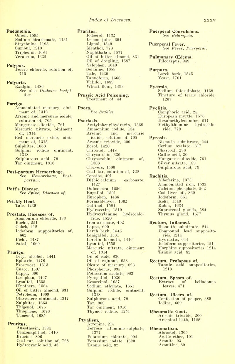 Pneumonia. Onion, 1595 Sodium bicarbonate, 1131 Strychnine, 1195 Sumbul, 1210 Triphenin, 1684 Veratrum, 1332 Polypus. Ferric chloride, solution of, 715 Polyuria. Exalgin, 1486 See also Diabetes Insipi- dus. Porrigo. Ammoniated mercury, oint- ment of, 1312 Arsenic and mercuric iodide, solution of, 705 Manganese dioxide, 761 Mercuric nitrate, ointment of, 1314 Red mercuric oxide, oint- ment of, 1315 Sulphites, 1663 Sulphur iodide ointment, 1318 Sulphurous acid, 79 Tar ointment, 1316 Post=partum Hemorrhage. See Hemorrhage, Post- partum. Pott's Disease. See Spine, Diseases of. Prickly Heat. Talc, 1239 Prostate, Diseases of. Ammonium chloride, 133 Buchu, 251 Cubeb, 412 Iodoform, suppositories of, 662 Pichi, 1487 Sabal, 1069 Prurigo. Cetyl alcohol, 1441 Epicarin, 1478 Frostwort, 1513 Guaco, 1507 Lappa, 090 Losophan, 1467 Lysulfol, 1555 CEnothera, 1584 Oil of bitter almond, 831 Petroleum, 1609 Stavesacre ointment, 1317 Sulphites, 1663 Thigenol, 1675 Thiophene, 1676 Tumenol, 1685 Pruritus. Ansesthesin, 1384 Benzonaphthol, 1410 Brucine, 806 Coal tar, solution of, 728 Hydrocyanic acid, 43 Pruritus. lodoerol, 1432 Lemon juice, 694 Lignolj 1549 Menthol, 778 Naphthalan, 1577 Oil of bitter almond, 831 Oil of doegling, 1587 Salophen, 1640 Solanine, 1655 Talc, 1239 Tannoform. 1668 Validol, 1689 Wheat flour, 1493 Prussic Acid Poisoning. Treatment of, 44 Psora. See Scabies. Psoriasis. Acetylphenylhydrazin, 1368 Ammonium iodide, 134 Arsenic and mercuric iodide, solution of, 705 Arsenic trioxide, 200 Borol, 1420 Chroatol, 1448 Chrysarobin, 336 Chrysarobin, ointment of, 1308 Cleavers, 1500 Coal tar, solution of, 728 Copaiba, 401 Dithio-calcium carbonate, 1427 Dulsamara, 1656 Eugallol, 1501 Europhen, 1486 Formaldehyde, 1662 Gallinol, 1501 Hydracetin, 1519 Hydroxylamine hydrochlo- ride, 1520 Iron arsenate, 492 Lappa, 690 Larch bark, 1545 Lenigallol, 1501 Loretin bismuth, 1416 Lysulfol, 1555 Mercuric nitrate, ointment of, 1314 Oil of cade, 836 Oil of cajuput, 838 Oleate of mercury, 823 Phosphorus, 935 Potassium acetate, 983 Pyrogallol, 1030 Resorcinol, 1057 Sodium ethylate, 1651 Sulphur iodide, ointment, 1318 Sulphurous acid, 79 Tar, 968 Tar ointment, 1316 Thymol iodide, 1251 Ptyalism. Atropine, 215 Ferroso - aluminic sulphate, 1377 Potassium chlorate, 994 Potassium iodate, 1620 Tannic acid, 82 Puerperal Convulsions. See Eclampsia. Puerperal Fever. See Fever, Puerperal. Pulmonary CEdema. Pilocarpus, 949 Purpura. Larch bark, 1545 Yeast, 1701 Pyaemia. Sodium throsulphate, 1159 Tincture of ferric chloride, 1267 Pyelitis. Camphoric acid, 25 European myrtle, 1576 Hexamethylenamine, 611 Methylthionine hydrochlo- ride, 779 Pyrosis. Bismuth subnitrate, 244 Cerium oxalate, 317 Charcoal, 296 Gallic acid, 30 Manganese dioxide, 761 Silver nitrate, 189 Sulphurous acid, 79 Rachitis. Alboferine, 1373 Ammoniated iron, 1533 Calcium phosphate, 262 Cod liver oil, 860 Iodoform, 661 Kefir, 1540 Paibia, 1634 Suprarenal glands, 584 Thymus gland, 1677 Rectum, Inflamed. Bismuth subnitrate, 244 Compound lead supposito- ries, 1214 Hydrastis, 644 Iodoform suppositories, 1214 Morphine suppositories, 1214 Tannic acid, 82 Rectum, Prolapsus of. Tannic acid suppositories, 1213 Rectum, Spasm of. Extract of belladonna leaves, 471 Rectum, Ulcers of. Confection of pepper, 389 Iodine, 669 Rheumatic Gout. Arsenic trioxide, 200 Arsenical bath, 1128 Rheumatism. Abrastol, 1365 Acetic ether, 101 Aconite. 93 Aconitine, 89