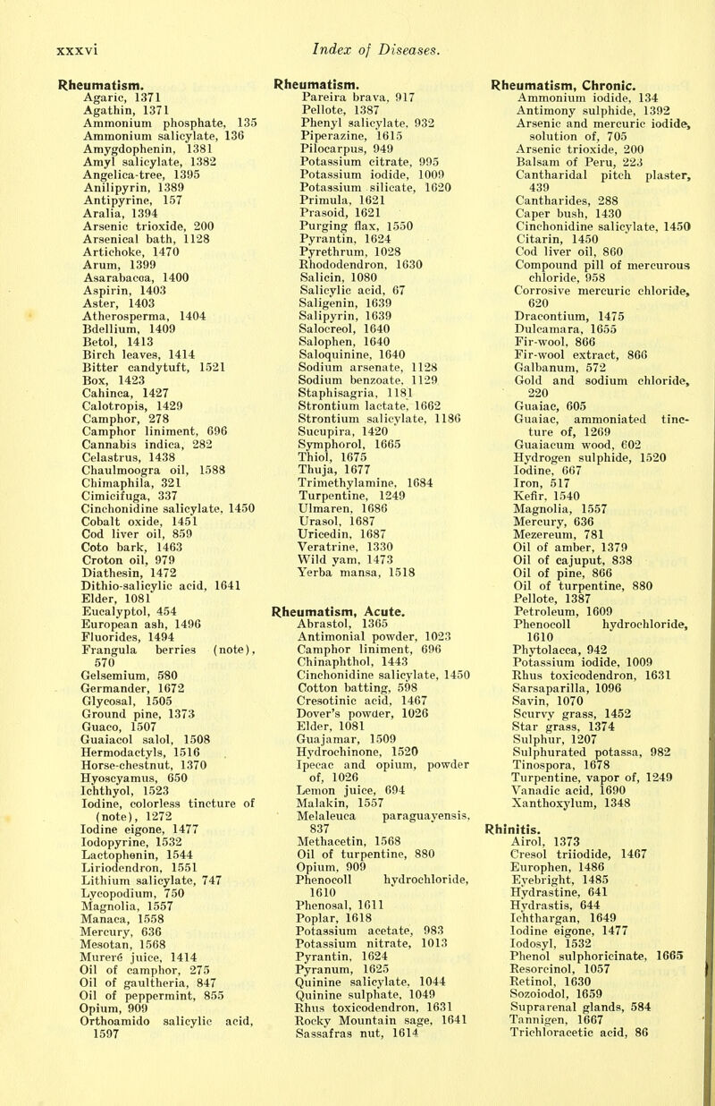 Rheumatism. Agaric, 1371 Agathin, 1371 Ammonium phosphate, 135 Ammonium salicylate, 136 Amygdophenin, 1381 Amyl salicylate, 1382 Angelica-tree, 1395 Anilipyrin, 1389 Antipyrine, 157 Aralia, 1394 Arsenic trioxide, 200 Arsenical bath, 1128 Artichoke, 1470 Arum, 1399 Asarabacoa, 1400 Aspirin, 1403 Aster, 1403 Atherosperma, 1404 Bdellium, 1409 Betol, 1413 Birch leaves, 1414 Bitter candytuft, 1521 Box, 1423 Cahinca, 1427 Calotropis, 1429 Camphor, 278 Camphor liniment, 696 Cannabis indica, 282 Celastrus, 1438 Chaulmoogra oil, 1588 Chimaphila, 321 Cimiciiuga, 337 Cinchonidine salicylate, 1450 Cobalt oxide, 1451 Cod liver oil, 859 Coto bark, 1463 Croton oil, 979 Diathesin, 1472 Dithio-salicylic acid, 1641 Elder, 1081 Eucalyptol, 454 European ash, 1496 Fluorides, 1494 Frangula berries (note), 570 Gelsemium, 580 Germander, 1672 Glycosal, 1505 Ground pine, 1373 Guaco, 1507 Guaiacol salol, 1508 Hermodactyls, 1516 Horse-chestnut, 1370 Hyoseyamus, 650 Ichthyol, 1523 Iodine, colorless tincture of (note), 1272 Iodine eigone, 1477 Iodopyrine, 1532 Lactophenin, 1544 Liriodendron, 1551 Lithium salicylate, 747 Lycopodium, 750 Magnolia, 1557 Manaca, 1558 Mercury, 636 Mesotan, 1568 Murere juice, 1414 Oil of camphor, 275 Oil of gaultheria, 847 Oil of peppermint, 855 Opium, 909 Orthoamido salicylic acid, 1597 Rheumatism. Pareira brava, 917 Pellote, 1387 Phenyl salicylate, 932 Piperazine, 1615 Pilocarpus, 949 Potassium citrate, 995 Potassium iodide, 1009 Potassium silicate, 1620 Primula, 1621 Prasoid, 1621 Purging flax, 1550 Pyrantin, 1624 Pyrethrum, 1028 Rhododendron, 1630 Salicin, 1080 Salicylic acid, 67 Saligenin, 1639 Salipyrin, 1639 Salocreol, 1640 Salophen, 1640 Saloquinine, 1640 Sodium arsenate, 1128 Sodium benzoate, 1129 Staphisagria, 1181 Strontium lactate. 1662 Strontium salicylate, 1186 Sucupira, 1420 Symphorol, 1665 Thiol, 1675 Thuja, 1677 Trimethylamine, 1684 Turpentine, 1249 Ulmaren, 1686 Urasol, 1687 Uricedin, 1687 Veratrine, 1330 Wild yam, 1473 Yerba mansa, 1518 Rheumatism, Acute. Abrastol, 1365 Antimonial powder, 1023 Camphor liniment, 696 Chinaphthol, 1443 Cinchonidine salicylate, 1450 Cotton batting, 598 Cresotinic acid, 1467 Dover's powder, 1026 Elder, 1081 Guajamar, 1509 Hydrochinone, 1520 Ipecac and opium, powder of, 1026 Lemon juice, 694 Malakin, 1557 Melaleuca paraguavensis, 837 Methacetin, 1568 Oil of turpentine, 880 Opium, 909 Phenocoll hydrochloride, 1610 Phenosal, 1611 Poplar, 1618 Potassium acetate, 983 Potassium nitrate, 1013 Pyrantin, 1624 Pyranum, 1625 Quinine salicylate, 1044 Quinine sulphate, 1049 Rhus toxicodendron, 1631 Rocky Mountain sage, 1641 Sassafras nut, 1614 Rheumatism, Chronic. Ammonium iodide, 134 Antimony sulphide, 1392 Arsenic and mercuric iodide, solution of, 705 Arsenic trioxide, 200 Balsam of Peru, 223 Cantharidal pitch plaster, 439 Cantharides, 288 Caper bush, 1430 Cinchonidine salicylate, 1450 Citarin, 1450 Cod liver oil, 860 Compound pill of mercurous chloride, 958 Corrosive mercuric chloride, 620 Dracontium, 1475 Dulcamara, 1655 Fir-wool, 866 Fir-wool extract, 860 Galbanum, 572 Gold and sodium chloride, 220 Guaiae, 605 Guaiac, ammoniated tinc- ture of, 1269 Guaiacum wood, 602 Hydrogen sulphide, 1520 Iodine, 667 Iron, 517 Kefir, 1540 Magnolia, 1557 Mercury, 636 Mezereum, 781 Oil of amber, 1379 Oil of cajuput, 838 Oil of pine, 866 Oil of turpentine, 880 Pellote, 1387 Petroleum, 1609 Phenocoll hydrochloride, 1610 Phytolacca, 942 Potassium iodide, 1009 Rhus toxicodendron, 1631 Sarsaparilla, 1096 Savin, 1070 Scurvy grass, 1452 Star grass, 1374 Sulphur, 1207 Sulphurated potassa, 982 Tinospora, 1678 Turpentine, vapor of, 1249 Vanadic acid, 1690 Xanthoxylum, 1348 Rhinitis. Airol, 1373 Cresol triiodide, 1467 Europhen, 1486 Eyebright, 1485 Hydrastine, 641 Hydrastis, 644 Ic'hthargan, 1649 Iodine eigone, 1477 Iodosyl, 1532 Phenol sulphoricinate, 1665 Resorcinol, 1057 Retinol, 1630 Sozoiodol, 1659 Suprarenal glands, 584 Tannigen, 1667 Trichloracetic acid, 86