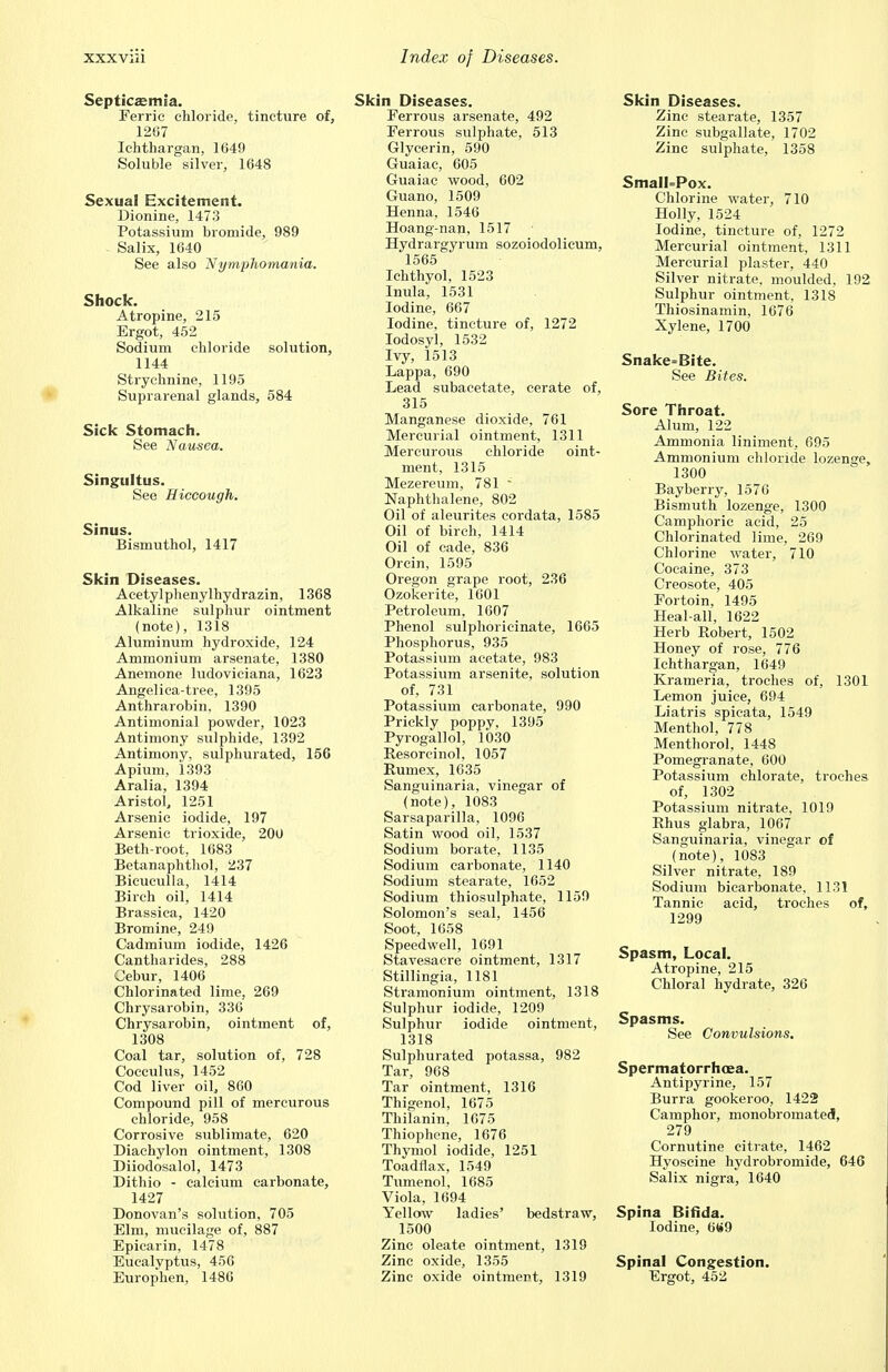 Septicaemia. Ferric chloride, tincture of, 1267 Ichthargan, 1649 Soluble silver, 1648 Sexual Excitement. Dionine, 1473 Potassium bromide, 989 Salix, 1640 See also Nymphomania. Shock. Atropine, 215 Ergot, 452 Sodium chloride solution, 1144 Strychnine, 1195 Suprarenal glands, 584 Sick Stomach. See Nausea. Singultus. See Hiccough. Sinus. Bismuthol, 1417 Skin Diseases. Acetylphenylhydrazin, 1368 Alkaline sulphur ointment (note), 1318 Aluminum hydroxide, 124 Ammonium arsenate, 1380 Anemone ludoviciana, 1623 Angelica-tree, 1395 Anthrarobin, 1390 Antimonial powder, 1023 Antimony sulphide, 1392 Antimony, sulphurated, 156 Apium, 1393 Aralia, 1394 AristoL 1251 Arsenic iodide, 197 Arsenic trioxide, 200 Beth-root, 1683 Betanaphthol, 237 Bicuculla, 1414 Birch oil, 1414 Brassica, 1420 Bromine, 249 Cadmium iodide, 1426 Cantharides, 288 Cebur, 1406 Chlorinated lime, 269 Chrysarobin, 336 Chrysarobin, ointment of, 1308 Coal tar, solution of, 728 Cocculus, 1452 Cod liver oil, 860 Compound pill of mercurous chloride, 958 Corrosive sublimate, 620 Diachylon ointment, 1308 Diiodosalol, 1473 Dithio - calcium carbonate, 1427 Donovan's solution, 705 Elm, mucilage of, 887 Epicarin, 1478 Eucalyptus, 456 Europhen, 1480 Skin Diseases. Ferrous arsenate, 492 Ferrous sulphate, 513 Glycerin, 590 Guaiac, 605 Guaiac wood, 602 Guano, 1509 Henna, 1546 Hoang-nan, 1517 Hydrargyrum sozoiodolicum, 1565 Ichthyol, 1523 Inula, 1531 Iodine, 667 Iodine, tincture of, 1272 Iodosyl, 1532 Ivy, 1513 Lappa, 690 Lead subacetate, cerate of, 315 Manganese dioxide, 761 Mercurial ointment, 1311 Mercurous chloride oint- ment, 1315 Mezereum, 781  Naphthalene, 802 Oil of aleurites cordata, 1585 Oil of birch, 1414 Oil of cade, 836 Orcin, 1595 Oregon grape root, 236 Ozokerite, 1601 Petroleum, 1607 Phenol sulphoricinate, 1665 Phosphorus, 935 Potassium acetate, 983 Potassium arsenite, solution of, 731 Potassium carbonate, 990 Prickly poppy, 1395 Pyrogallol, 1030 Resorcinol, 1057 Rumex, 1635 Sanguinaria, vinegar of (note), 1083 Sarsaparilla, 1096 Satin wood oil, 1537 Sodium borate, 1135 Sodium carbonate, 1140 Sodium stearate, 1652 Sodium thiosulphate, 1159 Solomon's seal, 1456 Soot, 1658 Speedwell, 1691 Stavesacre ointment, 1317 Stillingia, 1181 Stramonium ointment, 1318 Sulphur iodide, 1209 Sulphur iodide ointment, 1318 Sulphurated potassa, 982 Tar, 968 Tar ointment, 1316 Thigenol, 1675 Thilanin, 1675 Thiophene, 1676 Thymol iodide, 1251 Toadflax, 1549 Tumenol, 1685 Viola, 1694 Yellow ladies' bedstraw, 1500 Zinc oleate ointment, 1319 Zinc oxide, 1355 Zinc oxide ointment, 1319 Skin Diseases. Zinc stearate, 1357 Zinc subgallate, 1702 Zinc sulphate, 1358 SmaIl=Pox. Chlorine water, 710 Holly, 1524 Iodine, tincture of, 1272 Mercurial ointment, 1311 Mercurial plaster, 440 Silver nitrate, moulded, 192 Sulphur ointment, 1318 Thiosinamin, 1676 Xylene, 1700 Snake=Bite. See Bites. Sore Throat. Alum, 122 Ammonia liniment, 695 Ammonium chloride lozenge, 1300 Bayberry, 1576 Bismuth lozenge, 1300 Camphoric acid, 25 Chlorinated lime, 269 Chlorine water, 710 Cocaine, 373 Creosote, 405 Fortoin, 1495 Heal-all, 1622 Herb Robert, 1502 Honey of rose, 776 Ichthargan, 1649 Krameria, troches of, 1301 Lemon juice, 694 Liatris spicata, 1549 Menthol, 778 Menthorol, 1448 Pomegranate, 600 Potassium chlorate, troches of, 1302 Potassium nitrate, 1019 Rhus glabra, 1067 Sanguinaria, vinegar of (note), 1083 Silver nitrate, 189 Sodium bicarbonate, 1131 Tannic acid, troches of, 1299 Spasm, Local. Atropine, 215 Chloral hydrate, 326 Spasms. See Convulsions. Spermatorrhoea. Antipyrine, 157 Burra gookeroo, 1422 Camphor, monobromated, 279 Cornutine citrate, 1462 Hyoscine hydrobromide, 646 Salix nigra, 1640 Spina Bifida. Iodine, 669 Spinal Congestion. Ergot, 452