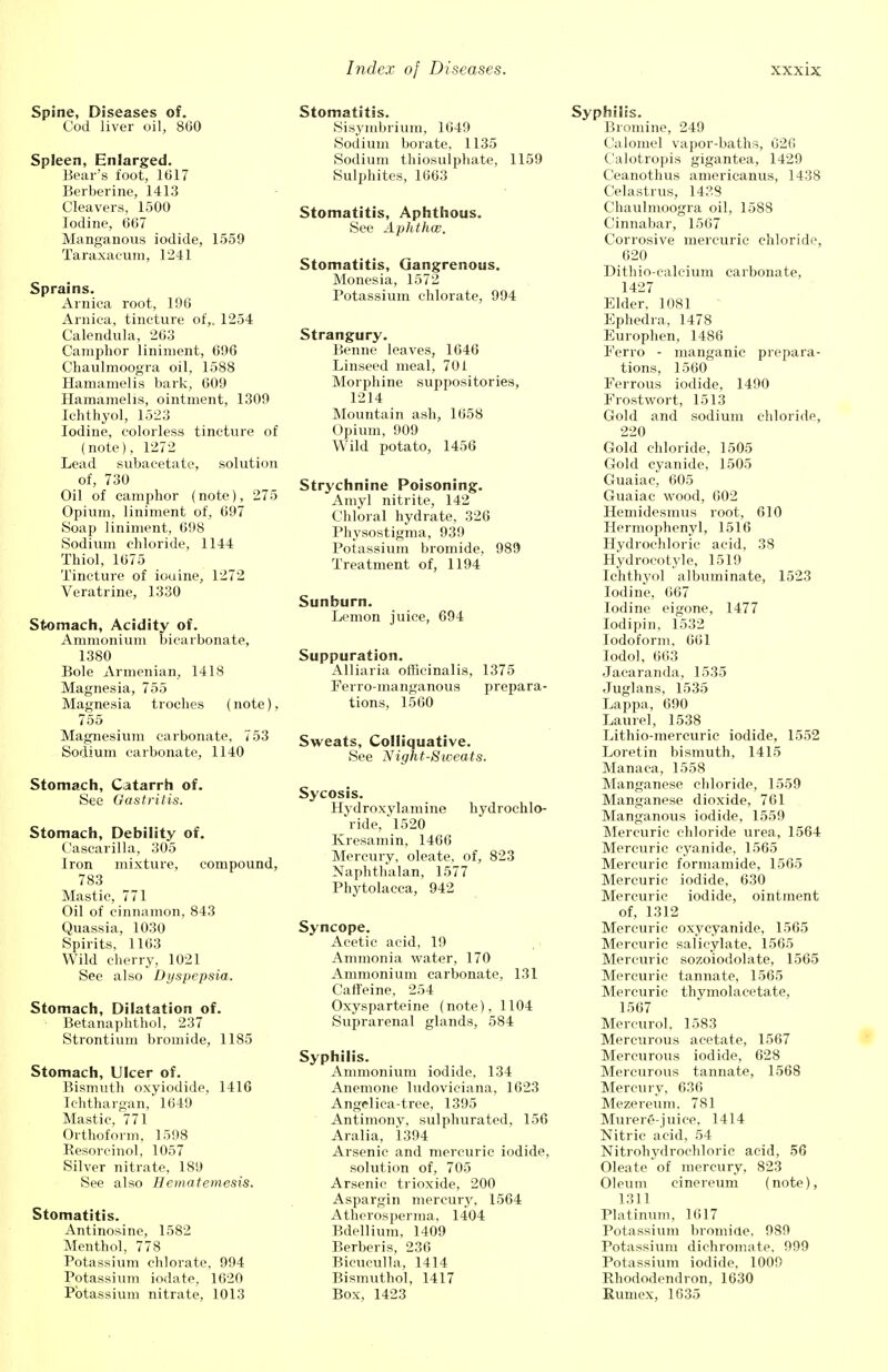 Spine, Diseases of. Cod liver oil, 860 Spleen, Enlarged. Bear's foot, 1617 Berberine, 1413 Cleavers, 1500 Iodine, 667 Manganous iodide, 1559 Taraxacum, 1241 Sprains. Arnica root, 196 Arnica, tincture of,. 1254 Calendula, 263 Camphor liniment, 696 Chaulmoogra oil, 1588 Hamamelis bark, 609 Hamamelis, ointment, 1309 Ichthyol, 1523 Iodine, colorless tincture of (note), 1272 Lead subacetate, solution of, 730 Oil of camphor (note), 275 Opium, liniment of, 697 Soap liniment, 698 Sodium chloride, 1144 Thiol, 1675 Tincture of iouine, 1272 Veratrine, 1330 Stomach, Acidity of. Ammonium bicarbonate, 1380 Bole Armenian, 1418 Magnesia, 755 Magnesia troches (note), 755 Magnesium carbonate, 753 Sodium carbonate, 1140 Stomach, Catarrh of. See Gastritis. Stomach, Debility of. Cascarilla, 305 Iron mixture, compound, 783 Mastic, 771 Oil of cinnamon, 843 Quassia, 1030 Spirits, 1163 Wild cherry, 1021 See also Dyspepsia. Stomach, Dilatation of. Betanaphthol, 237 Strontium bromide, 1185 Stomach, Ulcer of. Bismuth oxyiodide, 1416 Ichthargan, 1649 Mastic, 771 Orthoform, 1598 Resorcinol, 1057 Silver nitrate, 189 See also Hematemesis. Stomatitis. Antinosine, 1582 Menthol, 778 Potassium chlorate, 994 Potassium iodate, 1620 Potassium nitrate, 1013 Stomatitis. Sisymbrium, 1049 Sodium borate, 1135 Sodium thiosulphate, 1159 Sulphites, 1663 Stomatitis, Aphthous. See Aphthae. Stomatitis, Gangrenous. Monesia, 1572 Potassium chlorate, 994 Strangury. Benne leaves, 1646 Linseed meal, 701 Morphine suppositories, 1214 Mountain ash, 1658 Opium, 909 Wild potato, 1456 Strychnine Poisoning. Amyl nitrite, 142 Chloral hydrate, 326 Physostigma, 939 Potassium bromide, 989 Treatment of, 1194 Sunburn. Lemon juice, 694 Suppuration. Alliaria officinalis, 1375 Ferro-manganous prepara- tions, 1560 Sweats, Colliquative. See Night-Sweats. Sycosis. Hydroxylamine hydrochlo- ride, 1520 Kresamin, 1466 Mercury, oleate, of, 823 Naphthalan, 1577 Phytolacca, 942 Syncope. Acetic acid, 19 Ammonia water, 170 Ammonium carbonate, 131 Caffeine, 254 Oxysparteine (note), 1104 Suprarenal glands, 584 Syphilis. Ammonium iodide, 134 Anemone ludoviciana, 1623 Angelica-tree, 1395 Antimonv, sulphurated, 156 Aralia, 1394 Arsenic and mercuric iodide, solution of, 705 Arsenic trioxide, 200 Aspargin mercury, 1564 Atherosperma, 1404 Bdellium, 1409 Berberis, 236 Bicuculla, 1414 Bismuthol, 1417 Box, 1423 Syphilis. Bromine, 249 Calomel vapor-baths, 626 Calotropis gigantea, 1429 Ceanothus americanus, 1438 Celastrus, 1438 Chaulmoogra oil, 158S Cinnabar, 1567 Corrosive mercuric chloride, 620 Dithio-caleium carbonate, 1427 Elder, 1081 Ephedra, 1478 Europhen, 1486 Ferro - manganic prepara- tions, 1560 Ferrous iodide, 1490 Frostwort, 1513 Gold and sodium chloride, 220 Gold chloride, 1505 Gold cyanide, 1505 Guaiac, 605 Guaiac wood, 602 Hemidesmus root, 610 Hermophenyl, 1516 Hydrochloric acid, 38 Hydrocotyle, 1519 Ichthyol albuminate, 1523 Iodine, 667 Iodine eigone, 1477 Iodipin, 1532 Iodoform, 661 Iodol, 663 Jaearanda, 1535 Juglans, 1535 Lappa, 690 Laurel, 1538 Lithio-mercuric iodide, 1552 Loretin bismuth, 1415 Manaca, 1558 Manganese chloride, 1559 Manganese dioxide, 761 Manganous iodide, 1559 Mercuric chloride urea, 1564 Mercuric cyanide, 1565 Mercuric formamide, 1565 Mercuric iodide, 630 Mercuric iodide, ointment of, 1312 Mercuric oxycyanide, 1565 Mercuric salicylate, 1565 Mercuric sozoiodolate, 1565 Mercuric tannate, 1565 Mercuric thymolacetate, 1567 Mercurol, 1583 Mercurous acetate, 1567 Mercurous iodide, 628 Mercurous tannate, 1568 Mercury, 636 Mezereum. 781 Murere-juice, 1414 Nitric acid, 54 Nitrohydrochloric acid, 56 Oleate of mercury, 823 Oleum cinereum (note), 1311 Platinum, 1617 Potassium bromide. 989 Potassium dichromate, 999 Potassium iodide, 1009 Rhododendron, 1630 Rumex, 1635