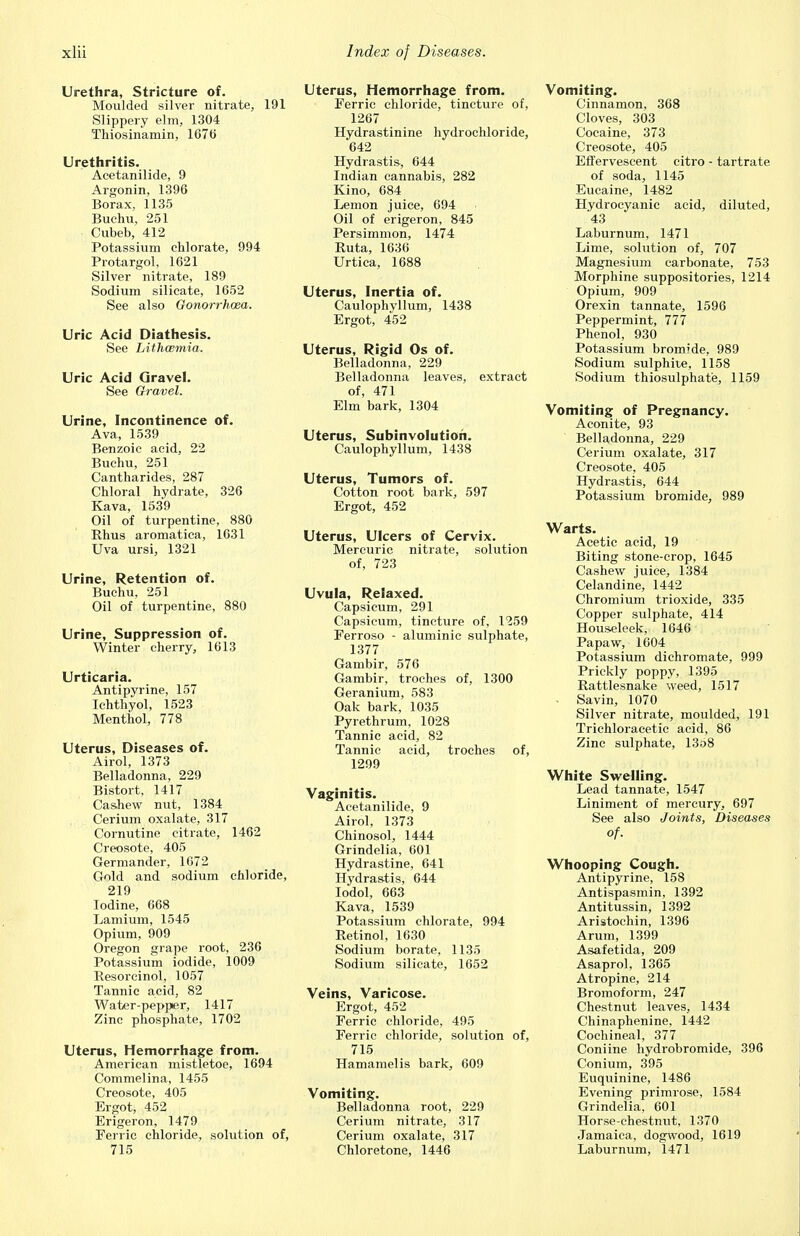 Urethra, Stricture of. Moulded silver nitrate, 191 Slippery elm, 1304 Tliiosinamin, 1676 Urethritis. Acetanilide, 9 Argonin, 1396 Borax, 1135 Buchu, 251 Cubeb, 412 Potassium chlorate, 994 Protargol, 1621 Silver nitrate, 189 Sodium silicate, 1652 See also Gonorrhoea. Uric Acid Diathesis. See Lithwmia. Uric Acid Gravel. See Gravel. Urine, Incontinence of. Ava, 1539 Benzoic aeid, 22 Buchu, 251 Cantharides, 287 Chloral hydrate, 326 Kava, 1539 Oil of turpentine, 880 Rhus aromatica, 1631 Uva ursi, 1321 Urine, Retention of. Buchu, 251 Oil of turpentine, 880 Urine, Suppression of. Winter cherry, 1613 Urticaria. Antipyrine, 157 Ichthyol, 1523 Menthol, 778 Uterus, Diseases of. Airol, 1373 Belladonna, 229 Bistort, 1417 Cashew nut, 1384 Cerium oxalate, 317 Cornutine citrate, 1462 Creosote, 405 Germander, 1672 Gold and sodium chloride, 219 Iodine, 668 Lamium, 1545 Opium, 909 Oregon grape root, 236 Potassium iodide, 1009 Resoreinol, 1057 Tannic acid, 82 Water-peppier, 1417 Zinc phosphate, 1702 Uterus, Hemorrhage from. American mistletoe, 1694 Commelina, 1455 Creosote, 405 Ergot, 452 Erigeron, 1479 Ferric chloride, solution of, 715 Uterus, Hemorrhage from. Ferric chloride, tincture of, 1267 Hydrastinine hydrochloride, 642 Hydrastis, 644 Indian cannabis, 282 Kino, 684 Lemon juice, 694 Oil of erigeron, 845 Persimmon, 1474 Ruta, 1636 Urtica, 1688 Uterus, Inertia of. Caulophyllum, 1438 Ergot, 452 Uterus, Rigid Os of. Belladonna, 229 Belladonna leaves, extract of, 471 Elm bark, 1304 Uterus, Subinvolution. Caulophyllum, 1438 Uterus, Tumors of. Cotton root bark, 597 Ergot, 452 Uterus, Ulcers of Cervix. Mercuric nitrate, solution of, 723 Uvula, Relaxed. Capsicum, 291 Capsicum, tincture of, 1259 Ferroso - aluminic sulphate, 1377 Gambir, 576 Gambir, troches of, 1300 Geranium, 583 Oak bark, 1035 Pyrethrum, 1028 Tannic acid, 82 Tannic acid, troches of, 1299 Vaginitis. Acetanilide, 9 Airol, 1373 Chinosol, 1444 Grindelia, 601 Hydrastine, 641 Hydrastis, 644 Iodol, 663 Kava, 1539 Potassium chlorate, 994 Retinol, 1630 Sodium borate, 1135 Sodium silicate, 1652 Veins, Varicose. Ergot, 452 Ferric chloride, 495 Ferric chloride, solution of, 715 Hamamelis bark, 609 Vomiting. Belladonna root, 229 Cerium nitrate, 317 Cerium oxalate, 317 Chloretone, 1446 Vomiting. Cinnamon, 368 Cloves, 303 Cocaine, 373 Creosote, 405 Effervescent citro - tartrate of soda, 1145 Eucaine, 1482 Hydrocyanic acid, diluted, 43 Laburnum, 1471 Lime, solution of, 707 Magnesium carbonate, 753 Morphine suppositories, 1214 Opium, 909 Orexin tannate, 1596 Peppermint, 777 Phenol, 930 Potassium bromide, 989 Sodium sulphite, 1158 Sodium thiosulphate, 1159 Vomiting of Pregnancy. Aconite, 93 Belladonna, 229 Cerium oxalate, 317 Creosote, 405 Hydrastis, 644 Potassium bromide, 989 Warts. Acetic acid, 19 Biting stone-crop, 1645 Cashew juice, 1384 Celandine, 1442 Chromium trioxide, 335 Copper sulphate, 414 Hous«leek, 1646 Pa paw, 1604 Potassium dichromate, 999 Prickly poppy, 1395 Rattlesnake weed, 1517 . Savin, 1070 Silver nitrate, moulded, 191 Trichloracetic acid, 86 Zinc sulphate, 13o8 White Swelling. Lead tannate, 1547 Liniment of mercury, 697 See also Joints, Diseases of. Whooping Cough. Antipyrine, 158 Antispasmin, 1392 Antitussin, 1392 Aristochin, 1396 Arum, 1399 Asafetida, 209 Asaprol, 1365 Atropine, 214 Bromoform, 247 Chestnut leaves, 1434 Chinaphenine, 1442 Cochineal, 377 Coniine hydrobromide, 396 Coniuin, 395 Euquinine, 1486 Evening primrose, 1584 Grindelia, 601 Horse-chestnut, 1370 Jamaica, dogwood, 1619 Laburnum, 1471