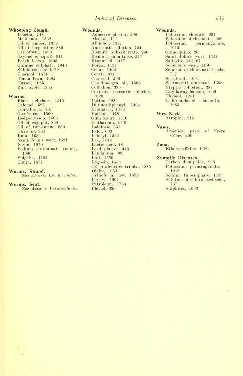 Whooping Cough. Lobelia, 748 Melaleuca, 1562 Oil of amber, 1378 Oil of turpentine, 880 Orthoform, 1598 Oxymel of squill, !»11 Peaeh leaves, 1605 Quinine sulphate, 1049 Sulphurous acid, 79 Therniol, 1674 Tonka bean, 1682 Tussol, 1685 Zinc oxide, 1355 Worms. Black hellebore, 1515 Calomel, 625 Convallaria, 397 Goat's rue, 1500 Hedge-hyssop, 1500 Oil of cajuput, 838 Oil of turpentine, 880 Olive oil, 864 Ruta, 1636 Saint John's wort, 1521 Savin, 1070 Sodium santoninate (note), 1086 Spigelia, 1102 Thuja, 1677 Worms, Round. See Ascaris Lumbricoides. Worms, Seat. See Ascaris Vermicularis. Wounds. Adhesive plaster, 508 Alcohol, 111 Alumnol, 1377 Antiseptic solution, 704 Bismuth subsalicylate, 240 Bismuth subnitrate, 244 Bismuthol, 1417 Borax, 1134 Cebur, 1406 Cerate, 311 Charcoal, 296 Chaulmoogra oil, 1588 Collodion, 385 Corrosive mercuric chloride, 620 Cotton, 598 Di-fluordiphenyl, 1494 Echinacea, 1470 Epithol, 1478 Gum kauri, 1510 Ichthargan, 1049 Iodoform, 661 Iodol, 663 lodosyl, 1532 Lac, 1544 Lactic acid, 48 Lead plaster, 443 Laudanum, 909 Lint. 1550 Lygosin, 1555 Oil of aleurites triloba, 1585 Oleite, 1653 Orthoform, new, 1598 Papaw, 1604 Petroleum. 1763 Phenol, 930 Wounds. Potassium chlorate, 994 Potassium dichromate, 999 Potassium permanganate, 1015 Quino-quino, 20 Saint John's wort, 1521 Salicylic acid, 67 Solomon's seal, 1456 Solution of chlorinated soda, 737 Speedwell, 1691 Spermaceti ointment, 1308 Styptic collodion, 387 Tagulaway balsam, 1606 Thymol, 1251 Tribromphenol - bismuth, 1683 Wry Neck. Atropine, 215 Yaws. Arsenical paste of Frere Come, 200 Zona. Ethoxycaffeine, 1480 Zymotic Diseases. Carbon disulphide, 298 Potassium permanganate, 1015 Sodium thiosulphate, 1159 Solution of chlorinated soda, 737 Sulphites, 1663