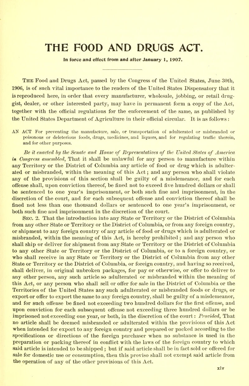 THE FOOD AND DRUGS ACT. In force and effect from and after January 1, 1907. The Food and Drugs Act, passed by the Congress of the United States, June 30th, 1906, is of such vital importance to the readers of the United States Dispensatory that it is reproduced here, in order that every manufacturer, wholesale, jobbing, or retail drug- gist, dealer, or other interested party, may have in permanent form a copy of the Act, together with the official regulations for the enforcement of the same, as published by the United States Department of Agriculture in their official circular. It is as follows : AN ACT For preventing the manufacture, sale, or transportation of adulterated or misbranded or poisonous or deleterious foods, drugs, medicines, and liquors, and for regulating traffic therein, and for other purposes. Be it enacted by the Senate and House of Representatives of the United States of America in Congress assembled. That it shall be unlawful for any person to manufacture withiu any Territory or the District of Columbia any article of food or drug which is adulter- ated or misbranded, within the meaning of this Act; and any person who shall violate any of the provisions of this section shall be guilty of a misdemeanor, and for each offense shall, upon conviction thereof, be fined not to exceed five hundred dollars or shall be sentenced to one year's imprisonment, or both such fine and imprisonment, in the discretion of the court, and for each subsequent offense and conviction thereof shall be fined not less than one thousand dollars or sentenced to one year's imprisonment, or both such fine and imprisonment in the discretion of the court. Sec. 2. That the introduction into any State or Territory or the District of Columbia from any other State or Territory or the District of Columbia, or from any foreign country, or shipment to any foreign country of any article of food or drugs which is adulterated or misbranded, within the meaning of this Act, is hereby prohibited ; and any person who shall ship or deliver for shipment from any State or Territory or the District of Columbia to any other State or Territory or the District of Columbia, or to a foreign country, or who shall receive in any State or Territory or the District of Columbia from any other State or Territory or the District of Columbia, or foreign country, and having so received, shall deliver, in original unbroken packages, for pay or otherwise, or offer to deliver to any other person, any such article so adulterated or misbranded within the meaning of this Act, or any person who shall sell or offer for sale in the District of Columbia or the Territories of the United States any such adulterated or misbranded foods or drugs, or export or offer to export the same to any foreign country, shall be guilty of a misdemeanor, and for such offense be fined not exceeding two hundred dollars for the first offense, and upon conviction for each subsequent offense not exceeding three hundred dollars or be imprisoned not exceeding one year, or both, in the discretion of the court: Provided, That no article shall be deemed misbranded or adulterated within the provisions of this Act when intended for export to any foreign country and prepared or packed according to the specifications or directions of the foreign purchaser when no substance is used in the preparation or packing thereof in conflict with the laws of the foreign country to which said article is intended to be shipped ; but if said article shall be in fact sold or offered for sale for domestic use or consumption, then this proviso shall not exempt said article from the operation of any of the other provisions of this Act.