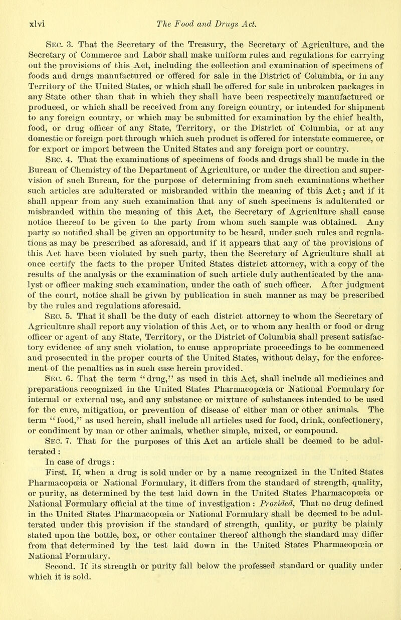 Sec. 3. That the Secretary of the Treasury, the Secretary of Agriculture, and the Secretary of Commerce and Labor shall make uniform rules and regulations for carrying out the provisions of this Act, including the collection and examination of specimens of foods and drugs manufactured or offered for sale in the District of Columbia, or in any Territory of the United States, or which shall be offered for sale in unbroken packages in any State other than that in which they shall have been respectively manufactured or produced, or which shall be received from any foreign country, or intended for shipment to any foreign country, or which may be submitted for examination by the chief health, food, or drug officer of any State, Territory, or the District of Columbia, or at any domestic or foreign port through which such product is offered for interstate commerce, or for export or import between the United States and any foreign port or country. Sec. 4. That the examinations of specimens of foods and drugs shall be made in the Bureau of Chemistry of the Department of Agriculture, or under the direction and super- vision of such Bureau, for the purpose of determining from such examinations whether such articles are adulterated or misbranded within the meaning of this Act; and if it shall appear from any such examination that any of such specimens is adulterated or misbranded within the meaning of this Act, the Secretary of Agriculture shall cause notice thereof to be given to the party from whom such sample was obtained. Any party so notified shall be given an opportunity to be heard, under such rules and regula- tions as may be prescribed as aforesaid, and if it appears that any of the provisions of this Act have been violated by such party, then the Secretary of Agriculture shall at once certify the facts to the proper United States district attorney, with a copy of the results of the analysis or the examination of such article duly authenticated by the ana- lyst or officer making such examination, under the oath of such officer. After judgment of the court, notice shall be given by publication in such manner as may be prescribed by the rules and regulations aforesaid. Sec. 5. That it shall be the duty of each district attorney to whom the Secretary of Agriculture shall report any violation of this Act, or to whom any health or food or drug officer or agent of any State, Territory, or the District of Columbia shall present satisfac- tory evidence of any such violation, to cause appropriate proceedings to be commenced and prosecuted in the proper courts of the United States, without delay, for the enforce- ment of the penalties as in such case herein provided. Sec. 6. That the term drug, as used in this Act, shall include all medicines and preparations recognized in the United States Pharmacopoeia or National Formulary for internal or external use, and any substance or mixture of substances intended to be used for the cure, mitigation, or prevention of disease of either man or other animals. The term  food, as used herein, shall include all articles used for food, drink, confectionery, or condiment by man or other animals, whether simple, mixed, or compound. Sec. 7. That for the purposes of this Act an article shall be deemed to be adul- terated : In case of drugs : First. If, when a drug is sold under or by a name recognized in the United States Pharmacopoeia or National Formulary, it differs from the standard of strength, quality, or purity, as determined by the test laid down in the United States Pharmacopoeia or National Formulary official at the time of investigation : Provided, That no drug defined in the United States Pharmacopoeia or National Formulary shall be deemed to be adul- terated under this provision if the standard of strength, quality, or purity be plainly stated upon the bottle, box, or other container thereof although the standard may differ from that determined by the test laid down in the United States Pharmacopoeia or National Formulary. Second. If its strength or purity fall below the professed standard or quality under which it is sold.