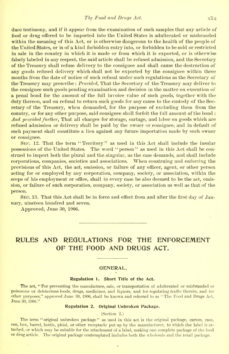 duce testimony, and if it appear from the examination of such samples that any article of food or drug offered to be imported into the United States is adulterated or misbranded within the meaning of this Act, or is otherwise dangerous to the health of the people of the United States, or is of a kind forbidden entry into, or forbidden to be sold or restricted in sale in the country in which it is made or from which it is exported, or is otherwise falsely labeled in any respect, the said article shall be refused admission, and the Secretary of the Treasury shall refuse delivery to the consignee and shall cause the destruction of any goods refused delivery which shall not be exported by the consignee within three months from the date of notice of such refusal under such regulations as the Secretary of the Treasury may prescribe : Provided, That the Secretary of the Treasury may deliver to the consignee such goods pending examination and decision in the matter on execution of a penal bond for the amount of the full invoice value of such goods, together with the duty thereon, and on refusal to return such goods for any cause to the custody of the Sec- retary of the Treasury, when demanded, for the purpose of excluding them from the country, or for any other purpose, said consignee shall forfeit the full amount of the bond : And provided further, That all charges for storage, cartage, and labor on goods which are refused admission or delivery shall be paid by the owner or consignee, and in default of such payment shall constitute a lien against any future importation made by such owner or consignee. Sec. 12. That the term Territory as used in this Act shall include the insular possessions of the United States. The word person as used in this Act shall be con- strued to import both the plural and the singular, as the case demands, and shall include corporations, companies, societies and associations. When construing and enforcing the provisions of this Act, the act, omission, or failure of any officer, agent, or other person acting for or employed by any corporation, company, society, or association, within the scope of his employment or office, shall in every case be also deemed to be the act, omis- sion, or failure of such corporation, company, society, or association as well as that of the person. Sec. 13. That this Act shall be in force and effect from and after the first day of Jan- uary, nineteen hundred and seven. Approved, June 30, 1906. RULES AND REGULATIONS FOR THE ENFORCEMENT OF THE FOOD AND DRUGS ACT. GENERAL. Regulation 1. Short Title of the Act. The act, For preventing the manufacture, sale, or transportation of adulterated or misbranded or poisonous or deleterious foods, drugs, medicines, and liquors, and for regulating traffic therein, and for other purposes, approved June 30, 1906, shall be known and referred to as The Food and Drugs Act, June 30, 190(3. Regulation 2. Original Unbroken Package. (Section 2.) The term original unbroken package as used in this act is the original package, carton, case, can, box, barrel, bottle, phial, or other receptacle put up by the manufacturer, to which the label is at- tached, or which may be suitable for the attachment of a label, making one complete package of the food or drag article. The original package contemplated includes both the wholesale and the retail package.