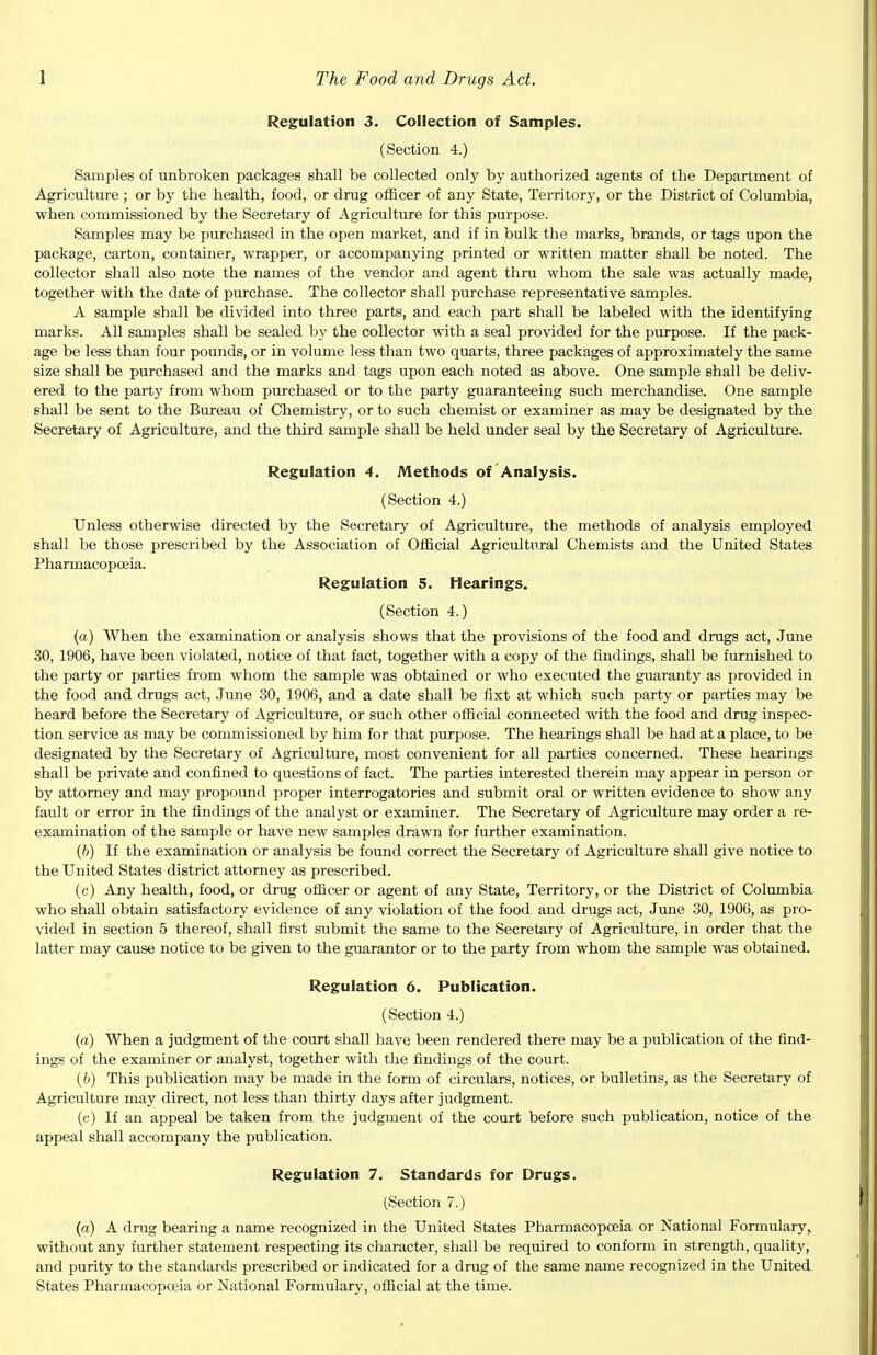 Regulation 3. Collection of Samples. (Section 4.) Samples of unbroken packages shall be collected only by authorized agents of the Department of Agriculture ; or by the health, food, or drug officer of any State, Territory, or the District of Columbia, when commissioned by the Secretary of Agriculture for this purpose. Samples may be purchased in the open market, and if in bulk the marks, brands, or tags upon the package, carton, container, wrapper, or accompanying printed or written matter shall be noted. The collector shall also note the names of the vendor and agent thru whom the sale was actually made, together with the date of purchase. The collector shall purchase representative samples. A sample shall be divided into three parts, and each part shall be labeled with the identifying marks. All samples shall be sealed by the collector with a seal provided for the purpose. If the pack- age be less than four pounds, or in volume less than two quarts, three packages of approximately the same size shall be purchased and the marks and tags upon each noted as above. One sample shall be deliv- ered to the party from whom purchased or to the party guaranteeing such merchandise. One sample shall be sent to the Bureau of Chemistry, or to such chemist or examiner as may be designated by the Secretary of Agriculture, and the third sample shall be held under seal by the Secretary of Agriculture. Regulation 4. Methods of Analysis. (Section 4.) Unless otherwise directed by the Secretary of Agriculture, the methods of analysis employed shall be those prescribed by the Association of Official Agricultural Chemists and the United States Pharmacopoeia. Regulation 5. Hearings. (Section 4.) (a) When the examination or analysis shows that the provisions of the food and drugs act, June 30, 1906, have been violated, notice of that fact, together with a copy of the findings, shall be furnished to the party or parties from whom the sample was obtained or who executed the guaranty as provided in the food and drugs act, June 30, 1906, and a date shall be fixt at which such party or parties may be heard before the Secretary of Agriculture, or such other official connected with the food and drug inspec- tion service as may be commissioned by him for that purpose. The hearings shall be had at a place, to be designated by the Secretary of Agriculture, most convenient for all parties concerned. These hearings shall be private and confined to questions of fact. The parties interested therein may appear in person or by attorney and may propound proper interrogatories and submit oral or written evidence to show any fault or error in the findings of the analyst or examiner. The Secretary of Agriculture may order a re- examination of the sample or have new samples drawn for further examination. (b) If the examination or analysis be found correct the Secretary of Agriculture shall give notice to the United States district attorney as prescribed. (c) Any health, food, or drug officer or agent of any State, Territory, or the District of Columbia who shall obtain satisfactory evidence of any violation of the food and drugs act, June 30, 1906, as pro- vided in section 5 thereof, shall first submit the same to the Secretary of Agriculture, in order that the latter may cause notice to be given to the guarantor or to the party from whom the sample was obtained. Regulation 6. Publication. (Section 4.) (a) When a judgment of the court shall have been rendered there may be a publication of the find- ings of the examiner or analyst, together with the findings of the court. (b) This publication may be made in the form of circulars, notices, or bulletins, as the Secretary of Agriculture may direct, not less than thirty days after judgment. (c) If an appeal be taken from the judgment of the court before such publication, notice of the appeal shall accompany the publication. Regulation 7. Standards for Drugs. (Section 7.) (a) A drug bearing a name recognized in the United States Pharmacopoeia or National Formulary, without any further statement respecting its character, shall be required to conform in strength, quality, and purity to the standards prescribed or indicated for a drug of the same name recognized in the United States Pharmacopoeia or National Formulary, official at the time.