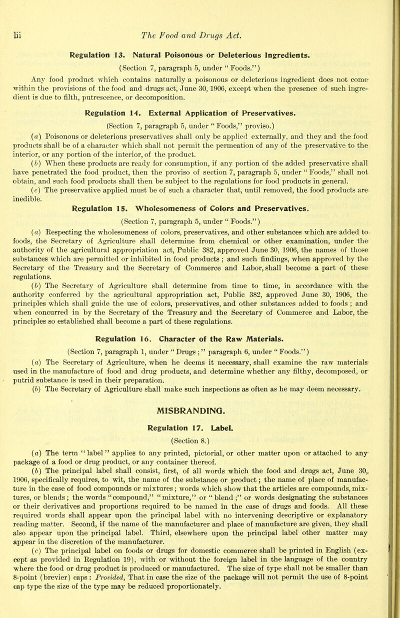 Regulation 13. Natural Poisonous or Deleterious Ingredients. (Section 7, paragraph 5, under  Foods.) Any food product which contains naturally a poisonous or deleterious ingredient does not come within the provisions of the food and drugs act, June 30, 1906, except when the presence of such ingre- dient is due to filth, putrescence, or decomposition. Regulation 14. External Application of Preservatives. (Section 7, paragraph 5, under  Foods, proviso.) (a) Poisonous or deleterious preservatives shall only be applied externally, and they and the food products shall be of a character which shall not permit the permeation of any of the preservative to the interior, or any portion of the interior, of the product. (b) When these products are ready for consumption, if any portion of the added preservative shall have penetrated the food product, then the proviso of section 7, paragraph 5, under Foods, shall not obtain, and such food products shall then be subject to the regulations for food products in general. (c) The preservative applied must be of such a character that, until removed, the food products are inedible. Regulation 15. Wholesomeness of Colors and Preservatives. (Section 7, paragraph 5, under  Foods.) (a) Kespecting the wholesomeness of colors, preservatives, and other substances which are added to foods, the Secretary of Agriculture shall determine from chemical or other examination, under the authority of the agricultural appropriation act, Public 382, approved June 30, 1906, the names of those substances which are permitted or inhibited in food products ; and such findings, when approved by the Secretary of the Treasury and the Secretary of Commerce and Labor, shall become a part of these regulations. (b) The Secretary of Agriculture shall determine from time to time, in accordance with the authority conferred by the agricultural appropriation act, Public 382, approved June 30, 1906, the principles which shall guide the use of colors, preservatives, and other substances added to foods ; and when concurred in by the Secretary of the Treasury and the Secretary of Commerce and Labor, the principles so established shall become a part of these regulations. Regulation 16. Character of the Raw Materials. (Section 7, paragraph 1, under  Drugs ; paragraph 6, under  Foods.) (a) The Secretary of Agriculture, when he deems it necessary, shall examine the raw materials used in the manufacture of food and drug products, and determine whether any filthy, decomposed, or putrid substance is used in their preparation. (b) The Secretary of Agriculture shall make such inspections as often as he may deem necessary. MISBRANDING. Regulation 17. Label. (Section 8.) (a) The term label applies to any printed, pictorial, or other matter upon or attached to any package of a food or drug product, or any container thereof. (b) The principal label shall consist, first, of all words which the food and drugs act, June 30,. 1906, specifically requires, to wit, the name of the substance or product; the name of place of manufac- ture in the case of food compounds or mixtures; words which show that the articles are compounds, mix- tures, or blends ; the words compound,  mixture, or  blend ; or words designating the substances or their derivatives and proportions required to be named in the case of drugs and foods. All these required words shall appear upon the principal label with no intervening descriptive or explanatory reading matter. Second, if the name of the manufacturer and place of manufacture are given, they shall also appear upon the principal label. Third, elsewhere upon the principal label other matter may appear in the discretion of the manufacturer. (c) The principal label on foods or drugs for domestic commerce shall be printed in English (ex- cept as provided in Regulation 19), with or without the foreign label in the language of the country where the food or drug product is produced or manufactured. The size of type shall not be smaller than 8-point (brevier) caps : Provided, That in case the size of the package will not permit the use of 8-point cap type the size of the type may be reduced proportionately.