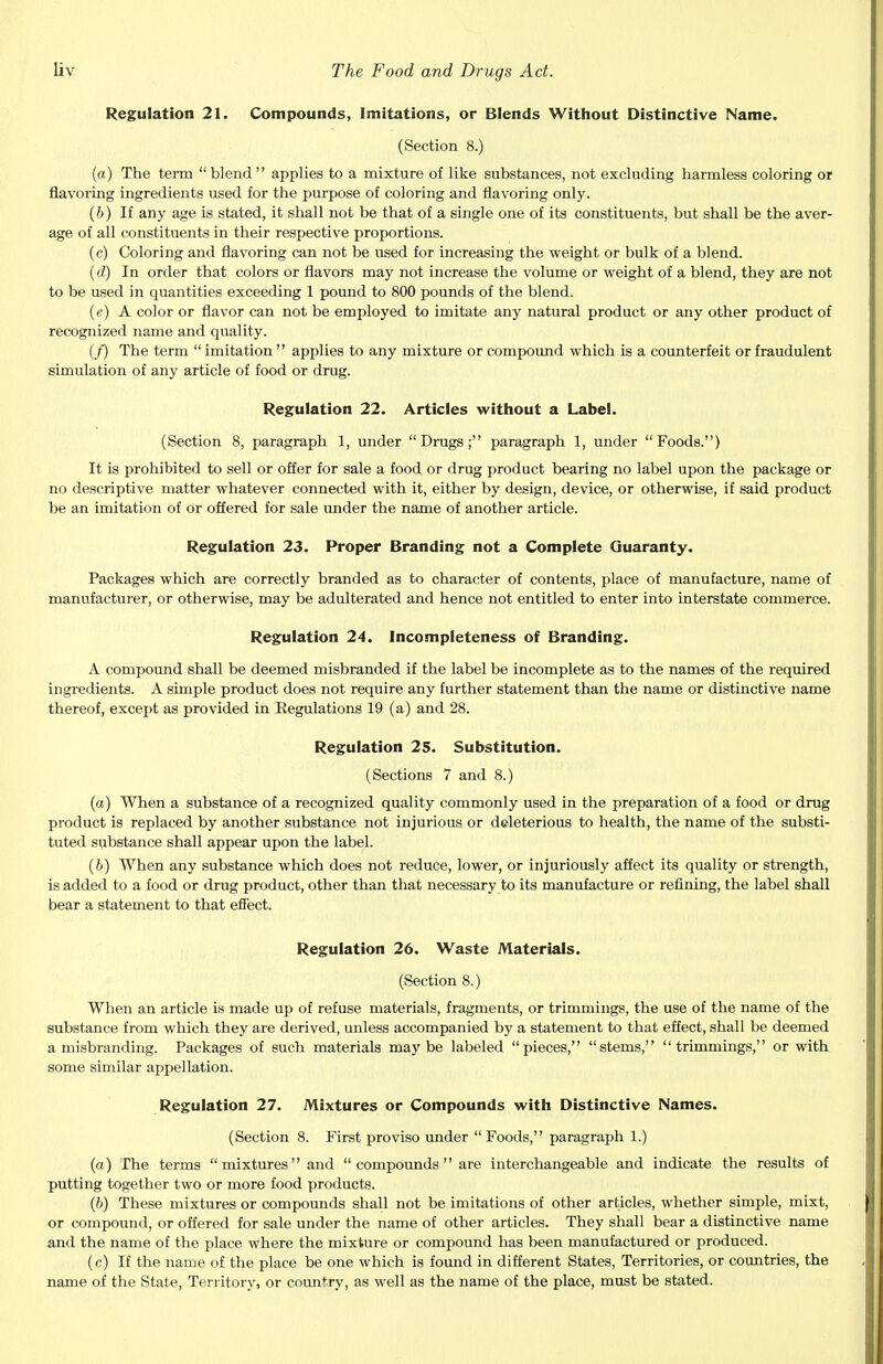 Regulation 21. Compounds, Imitations, or Blends Without Distinctive Name. (Section 8.) (a) The term blend applies to a mixture of like substances, not excluding harmless coloring or flavoring ingredients used for the purpose of coloring and flavoring only. (fe) If any age is stated, it shall not be that of a single one of its constituents, but shall be the aver- age of all constituents in their respective proportions. (c) Coloring and flavoring can not be used for increasing the weight or bulk of a blend. (d) In order that colors or flavors may not increase the volume or weight of a blend, they are not to be used in quantities exceeding 1 pound to 800 pounds of the blend. (e) A color or flavor can not be employed to imitate any natural product or any other product of recognized name and quality. (f) The term  imitation  applies to any mixture or compound which is a counterfeit or fraudulent simulation of any article of food or drug. Regulation 22. Articles without a Label. (Section 8, paragraph 1, under Drugs; paragraph 1, under Foods.) It is prohibited to sell or offer for sale a food or drug product bearing no label upon the package or no descriptive matter whatever connected with it, either by design, device, or otherwise, if said product be an imitation of or offered for sale under the name of another article. Regulation 23. Proper Branding not a Complete Guaranty. Packages which are correctly branded as to character of contents, place of manufacture, name of manufacturer, or otherwise, may be adulterated and hence not entitled to enter into interstate commerce. Regulation 24. Incompleteness of Branding. A compound shall be deemed misbranded if the label be incomplete as to the names of the required ingredients. A simple product does not require any further statement than the name or distinctive name thereof, except as provided in Regulations 19 (a) and 28. Regulation 25. Substitution. (Sections 7 and 8.) (a) When a substance of a recognized quality commonly used in the preparation of a food or drug product is replaced by another substance not injurious or deleterious to health, the name of the substi- tuted substance shall appear upon the label. (b) When any substance which does not reduce, lower, or injuriously affect its quality or strength, is added to a food or drug product, other than that necessary to its manufacture or refining, the label shall bear a statement to that effect. Regulation 26. Waste Materials. (Section 8.) When an article is made up of refuse materials, fragments, or trimmings, the use of the name of the substance from which they are derived, unless accompanied by a statement to that effect, shall be deemed a misbranding. Packages of such materials maybe labeled pieces, stems, trimmings, or with some similar appellation. Regulation 27. Mixtures or Compounds with Distinctive Names. (Section 8. First proviso under Foods, paragraph 1.) (a) The terms  mixtures and  compounds  are interchangeable and indicate the results of putting together two or more food products. (b) These mixtures or compounds shall not be imitations of other articles, whether simple, mixt, or compound, or offered for sale under the name of other articles. They shall bear a distinctive name and the name of the place where the mixture or compound has been manufactured or produced. (c) If the name of the place be one which is found in different States, Territories, or countries, the name of the State, Territory, or country, as well as the name of the place, must be stated.