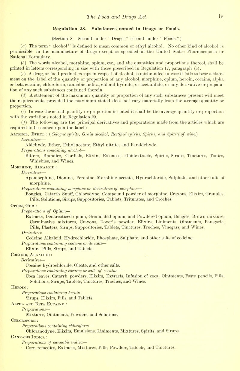 Regulation 28. Substances named in Drugs or Foods. (Section 8. Second under Drugs; second under Foods.) (a) The term  alcohol  is defined to mean common or ethyl alcohol. No other kind of alcohol is permissible in the manufacture of drugs except as specified in the United States Pharmacopoeia or National Formulary. (6) The words alcohol, morphine, opium, etc., and the quantities and proportions thereof, shall be printed in letters corresponding in size with those prescribed in Regulation 17, paragraph (c). (c) A drug, or food product except in respect of alcohol, is misbranded in case it fails to bear a state- ment on the label of the quantity or proportion of any alcohol, morphine, opium, heroin, cocaine, alpha or beta eucaine, chloroform, cannabis indica, chloral hydrate, or acetanilide, or any derivative or prepara- tion of any such substances contained therein. (d) A statement of the maximum quantity or proportion of any such substances present will meet the requirements, provided the maximum stated does not vary materially from the average quantity or proportion. (e) In case the actual quantity or proportion is stated it shall be the average quantity or proportion with the variations noted in Regulation 29. (/) The following are the principal derivatives and preparations made from the articles which are required to be named upon the label: Alcohol, Ethyl: {Cologne spirits, Grain alcohol, Rectified spirits, Spirits, and Spirits of trine.) Derivatives— Aldehyde, Ether, Ethyl acetate, Ethyl nitrite, and Paraldehyde. Preparations containing alcohol— Bitters, Brandies, Cordials, Elixirs, Essences, Fluidextracts, Spirits, Sirups, Tinctures, Tonics, Whiskies, and Wines. Morphine, Alkaloid : Derivatives— Apomorphine, Dionine, Peronine, Morphine acetate, Hydrochloride, Sulphate, and other salts of morphine. Preparations containing morphine or derivatives of morphine— Bougies, Catarrh Snuff, Chlorodyne, Compound powder of morphine, Crayons, Elixirs, Granules, Pills, Solutions, Sirups, Suppositories, Tablets, Triturates, and Troches. Opium, Gum : Preparations of Opium— Extracts, Denarcotized opium, Granulated opium, and Powdered opium, Bougies, Brown mixture, Carminative mixtures, Crayons, Dover's powder, Elixirs, Liniments, Ointments, Paregoric, Pills, Plasters, Sirups, Suppositories, Tablets, Tinctures, Troches, Vinegars, and Wines. Derivatives— Codeine Alkaloid, Hydrochloride, Phosphate, Sulphate, and other salts of codeine. Preparations containing codeine or its salts— Elixirs, Pills, Sirups, and Tablets. Cocaine, Alkaloid : Derivatives— Cocaine hydrochloride, Oleate, and other salts. Preparations containing cocaine or salts of cocaine— Coca leaves, Catarrh powders, Elixirs, Extracts, Infusion of coca, Ointments, Paste pencils, Pills, Solutions, Sirups, Tablets, Tinctures, Troches, and Wines. Heroin : Preparations containing heroin— Sirups, Elixirs, Pills, and Tablets. Alpha and Beta Eucaine : Preparations— Mixtures, Ointments, Powders, and Solutions. Chloroform : Preparations containing chloroform— Chloranodyne, Elixirs, Emulsions, Liniments, Mixtures, Spirits, and Sirups. Cannabis Indica : Preparations of cannabis indica— ' Corn remedies, Extracts, Mixtures, Pills, Powders, Tablets, and Tinctures.