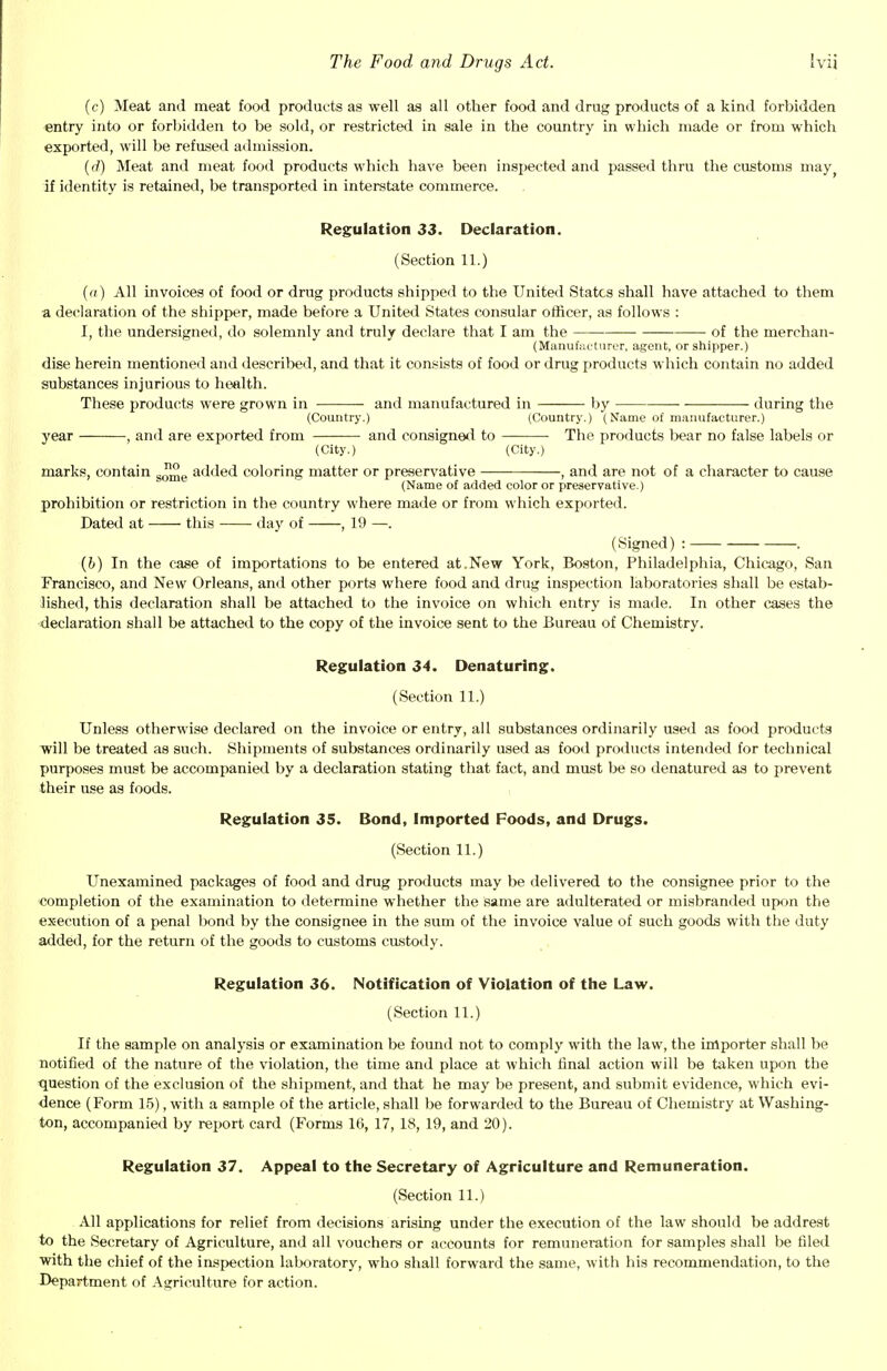 (c) Meat and meat food products as well as all other food and drug products of a kind forbidden entry into or forbidden to be sold, or restricted in sale in the country in which made or from which exported, will be refused admission. (d) Meat and meat food products which have been inspected and passed thru the customs may? if identity is retained, be transported in interstate commerce. Regulation 33. Declaration. (Section 11.) (a) All invoices of food or drug products shipped to the United States shall have attached to them a declaration of the shipper, made before a United States consular officer, as follows : I, the undersigned, do solemnly and truly declare that I am the of the merchan- (Manufuctnrer, agent, or shipper.) dise herein mentioned and described, and that it consists of food or drug products which contain no added substances injurious to health. These products were grown in and manufactured in by during the (Country.) (Country.) ( Name of manufacturer.) year , and are exported from and consigned to ■ The products bear no false labels or (City.) (City.) marks, contain s™e added coloring matter or preservative -— —-, and are not of a character to cause (Name of added color or preservative.) prohibition or restriction in the country where made or from which exported. Dated at this day of , 19 —. (Signed) : . (b) In the case of importations to be entered at.New York, Boston, Philadelphia, Chicago, San Francisco, and New Orleans, and other ports where food and drug inspection laboratories shall be estab- lished, this declaration shall be attached to the invoice on which entry is made. In other cases the declaration shall be attached to the copy of the invoice sent to the Bureau of Chemistry. Regulation 34. Denaturing. (Section 11.) Unless otherwise declared on the invoice or entry, all substances ordinarily used as food products will be treated as such. Shipments of substances ordinarily used as food products intended for technical purposes must be accompanied by a declaration stating that fact, and must be so denatured as to prevent their use as foods. Regulation 35. Bond, Imported Foods, and Drugs. (Section 11.) Unexamined packages of food and drug products may be delivered to the consignee prior to the completion of the examination to determine whether the same are adulterated or misbranded upon the execution of a penal bond by the consignee in the sum of the invoice value of such goods with the duty added, for the return of the goods to customs custody. Regulation 36. Notification of Violation of the Law. (Section 11.) If the sample on analysis or examination be found not to comply with the law, the importer shall be notified of the nature of the violation, the time and place at which final action will be taken upon the question of the exclusion of the shipment, and that he may be present, and submit evidence, which evi- dence (Form 15), with a sample of the article, shall be forwarded to the Bureau of Chemistry at Washing- ton, accompanied by report card (Forms 16, 17, 18, 19, and 20). Regulation 37. Appeal to the Secretary of Agriculture and Remuneration. (Section 11.) All applications for relief from decisions arising under the execution of the law should be addrest to the Secretary of Agriculture, and all vouchers or accounts for remuneration for samples shall be riled with the chief of the inspection laboratory, who shall forward the same, with his recommendation, to the Department of Agriculture for action.