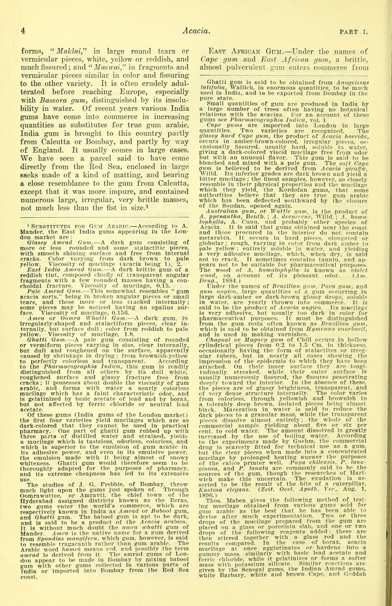 forms,  Maklai, in large round tears or vermicular pieces, white, yellow or reddish, and much fissured; and  Maswai, in fragments and vermicular pieces similar in color and Assuring to the other variety. It is often crudely adul- terated before reaching Europe, especially with Bassora gum, distinguished by its insolu- bility in water. Of recent years various India gums have come into commerce in increasing quantities as substitutes for true gum arabic. India gum is brought to this country partly from Calcutta or Bombay, and partly by way of England. It usually comes in large cases. We have seen a parcel said to have come directly from the Red Sea, enclosed in large sacks made of a kind of matting, and bearing a close resemblance to the gum from Calcutta, except that it was more impure, and contained numerous large, irregular, very brittle masses, not much less than the fist in size.1 1 Substitutes for Gum Arabic.—According to A. Mander. the East India gums appearing in trie Lon- don market are : Glassy Amrad Gum.—A dark gum consisting of more or less rounded and some stalactitic pieces, with smooth shining surface and free from internal cracks. Color varying from dark brown to pale yellow. Viscosity of mucilage (acacia being 1), 2. East India Amrad Gum.—A dark brittle gum of a reddish tint, composed chiefly of transparent angular fragments with a few rounded masses having a con- choidal fracture. Viscosity of mucilage, 0.15. Pale Amrad Gum.-—This somewhat resembles  gum acacia sorts, being in broken angular pieces or small tears, and these more or less ciacked internally; some pieces may be noticed having an opaline sur- face. Viscosity of mucilage, 0.156. Atnra or Oomra Whaiti Gum.—A dark gum, in Irregularly-shaped and stalactiform pieces, clear in- ternally, but surface dull ; color from reddish to pale yellow. Viscosity of mucilage, 1.8. Ghatti Gum.—A pale gum consisting of rounded or vermiform pieces varying in size, clear internally, but dull and roughened on the surface, apparently caused by shrinkage in drying ; from brownish-yellow to perfectly colorless and transparent. According to the Pharmacographia Indica, this gum is readily distinguished from all others by its dull white, roughened surface and glassy fracture free from cracks ; it possesses about double the viscosity of gum arabic, and forms with water a nearly colorless mucilage which has a faint characteristic odor, and is gelatinized by basic acetate of lead and by borax, but not affected by ferric chloride or neutral lead acetate. Of these gums (India gums of the London market) the first four varieties yield mucilages which are so dark-colored that they cannot be used in practical pharmacy. One part of ghatti gum rubbed up with three p£.rts of distilled water and strained, yields a mucilage which is tasteless, odorless, colorless, and which is superior to the emulsion of gum arabic in its adhesive power, and even in its emulsive power, the emulsion made with it being almost of snowy whiteness. Ghatti gum would therefore seem to be thoroughly adapted for the purposes of pharmacy, and its extreme cheapness has led to its extensive use. The studies of J. G. Prebble, of Bombay, throw much light upon the gums just spoken of. Through Oomrawuttee, or Amravti, the chief town of the Hyderabad assigned districts known as the Beras, two gums enter the world's commerce, which are respectively known in India as Amrad or Babool gum, and Ghatti gum. The babool gum is apt to be dark, and is said to be a product of the Acacia arabica. It is without much doubt the atnra whatti gum of Mander. Amra is the native name for a gum derived from Spondias mangifera, which gum, however, is said to resemble tragacanth rather than gum arabic. The Arabic word hamra means red. and possibly the term amrad is derived from it. The amrad gums of Lon- don appear to be made in Bombay by mixing babool gum with other gums collected in various parts of India or imported into Bombay from the Red Sea coast. East African Gum.—Under the names of Cape gum and East African gum, a brittle, almost pulverulent gnm enters commerce from Ghatti gum is said to be obtained from Anogeissus latifolia, Wallich, in enormous quantities, to be much used in India, and te be exported from Bombay in the pure state. Small quantities of gum are produced in India by a large number of trees often having no botanical relations with the acacias. 1'or an account of these gums see Pharmacographia Indica, vol. i. Cape gums are imported into London in large quantities. Two varieties are recognized. The glassy hard Cape gum, the product of Acacia horrida, occurs in amber-brown-colored, irregular pieces, oc- casionally fissured, usually hard, soluble in water, giving a dark-colored viscid mucilage free from odor but with an unusual flavor. This gum is said to be bleached and mixed with a pale gum. The soft Cape gum is believed to be derived from Acacia giraffw, Willd. Its inferior grades are dark brown and yield a bitter mucilage ; the finest samples, however, so closely resemble in their physical properties and the mucilage which they yield, the Kordofan gums, that some authorities believe that they are true gum arabic which has been deflected southward by the closure of the Soudan, opened again. Australian gum, or Wattle gum, is the product of A. pycnantha, Benth. ; A. decurrcns, Willd. ; A. homa- lophylla, A. Cunn, and probably other species of Acacia. It is said that gums obtained near the coast and those procured in the interior do not contain metarabin. It occurs in hard pieces, elongated or globular ; rough, varying in color from dark amber to pale yellow; entirely soluble in water, and yielding a very adhesive mucilage, which, when dry, is said not to crack. It sometimes contains tannin, and ap- pears not to be suitable for pharmaceutical purposes. The wood of A. homalophylla is known as violet wood, on account of its pleasant odor. (Am. Drug., 1884.) Under the names of Brazilian, gum, Para gum, and gum angico, large quantities of a gum occurring in large dark-amber or dark-brown glossy drops, soluble in water, are yearly thrown into commerce. It is said to be the product of Acacia angico. Its m«cilage is very adhesive, but usually too dark in color for pharmaceutical purposes. It must be distinguished from the gum resin often known as Brazilian gum, which is said to be obtained from Hymena'a courbaril, and is used in making varnishes. Chagual or Maguey gum of Chili occurs in hollow cylindrical pieces from 0.2 to 1.5 Cm. in thickness, occasionally having the form of stalactites or irreg- ular tubers, but in .nearly all cases showing the impression of the epidermis to which they have been attached. On their inner surface they are longi- tudinally streaked, while their outer surface is usually numerously fissured, the fissures penetrating deeply toward the interior. In the absence of these, the pieces are of glassy brightness, transparent, and of very dense structure internally. The color varies from colorless, through yellowish and brownish to a tolerably deep brown, isolated pieces being almost black. Maceration in water is said to reduce the dark pieces to a granular mass, while the transparent pieces dissolve almost entirely; the whole of the commercial sample yielding about five or six per cent, to cold water. The amount dissolved is greatly increased by the use of boiling water. According to the experiments made by Guehm, the commercial drug is scarcely fitted for technical use as a gum, but the clear pieces when made into a concentrated mucilage by prolonged heating answer the purposes of the calico printer well. Puya chilensis, P. lanu- ginosa, and P. lanata are commonly said to be the sources of the gum, though the researches of Hart- wich make this uncertain. The exudation is as- serted to be the result of the bite of a caterpillar, Kastina clegans. (Zeit. Oest. Apoth. Ver., Aug. 1, 1896.) , . ; Thos. Maben gives the following method of tesL- 5ng mucilage obtained from various gums sold for gum arabic as the best that he has been able to devise after much experimentation. Two or three drops of the mucilage prepared from the gum are placed on a glass or porcelain slab, and one or two drops of the following reagents added ; these are then stirred together with a glass rod and the results compared. In the case of borax, acacia mucilage at once agglutinates or hardens into a gummy mass, similarly with basic lead acetate and ferric'chloride, while it gelatinizes or forms a softer mass with potassium silicate. Similar reactions are riven by the Senegal gums, the Indian Amrad gums, white Barbary, white and brown Cape, and Geddah