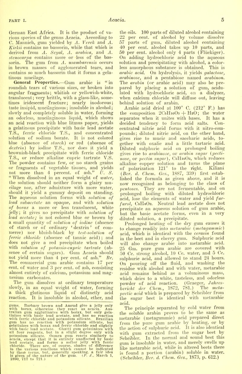 German East Africa. It is the product of va- rious species of the genus Acacia. According to C. Mannich, gum yielded by A. Verek and A. Kirkii contains no bassorin, while that which is derived from A. Segal, A. arabica, and A. stenocarpa contains more or less of the bas- sorin. The gum from A. usambarensis occurs in brown masses of agglomerated tears,^ and contains so much bassorin that it forms a gela- tinous mucilage. General Properties.—Gum arabic is  in roundish tears of various sizes, or broken into angular fragments; whitish or yellowish-white, translucent; very brittle, with a glass-like, some- times iridescent fracture; nearly inodorous; taste insipid, mucilaginous; insoluble in alcohol; slowly and completely soluble in water, forming an odorless, mucilaginous liquid, which shows an acid reaction with blue litmus paper, yields a gelatinous precipitate with basic lead acetate T.S., ferric chloride T.S., and concentrated solution of sodium borate. It is not colored blue (absence of starch) or red (absence of dextrin) by iodine T.S., nor does it yield a brownish-black precipitate with ferric chloride T.S., or reduce alkaline cupric tartrate V.S. The powder contains few, or no starch grains or fragments of vegetable tissues, and yields not more than 4 percent, of ash. U. S.  When dissolved in an equal weight of water, the solution should neither form a glairy mu- cilage nor, after admixture with more water, should it yield a gummy deposit on standing. The aqueous solution forms with solution of lead subacetate an opaque, and with solution of borax a more or less translucent, white .jelly; it gives no precipitate with solution of lead acetate; is not colored blue or brown by a small quantity of solution of iodine (absence of starch or of ordinary ' dextrin' of com- merce) nor bluish-black by test-solution of ferric chloride (absence of tannic acid) ; and does not give a red precipitate when boiled with solution of potassio-cupric tartrate (ab- sence of certain sugars). Gum Acacia should not yield more than 4 per cent, of ash. Br. The commercial gum arabic contains 17 per cent, of water and 3 per cent, of ash, consisting almost entirely of calcium, potassium and mag- nesium carbonates. The gum dissolves at ordinary temperature slowly, in an equal weight of water, forming a thick glutinous liquid of distinctly acid reaction. It is insoluble in alcohol, ether, and gums. Barbary brown and Amrad give a jelly only with borax, otherwise they react as acacia. Aus- tralian gum agglutinates with borax, but only gela- tinizes with basic lead acetate, and has no reaction with ferric chloride and potassium silicate. Brazilian gum has no reaction with potassium silicate, but gelatinizes with borax and ferric chloride and slightly with basic lead acetate. Ghatti gum gelatinizes with all four reagents, but in a slight degree only with potassium silicate. Oomra gum reacts similarly to acacia, except that it is entirely unaffected by basic lead acetate, and forms a softer jelly with ferric chloride. There are, of course, shades of difference in the various reactions which cannot be indicated by these terms, but, generally speaking, a fair idea is given of the nature of the gum. (P. J., March 1, 1890, 717 to 721.) the oils. 100 parts of diluted alcohol containing 22 per cent, of alcohol by volume dissolve 57 parts of gum, diluted alcohol containing 40 per cent, alcohol takes up 10 parts, and 50 per cent, alcohol only 4 parts (Fluckiger). On adding hydrochloric acid to the aqueous solution and precipitating with alcohol, a color- less amorphous substance is obtained. This is arabic acid. On hydrolysis, it yields galactose, arabinose, and a pentabiose named arabinon. The arabin (or arabic acid) may also be pre- pared by placing a solution of gum, acidu- lated with hydrochloric acid, on a dialyzer, when calcium chloride will diffuse out, leaving behind solution of arabin. Arabic acid dried at 100° C. (212° F.) has the composition 2CsHioOs -f- H2O; the water separates when it unites with bases. It has a decided tendency to form acid salts. Con- centrated nitric acid forms with it nitro-com- pounds; diluted nitric acid, on the other hand, gives rise to mucic and saccharic acids, to- gether with oxalic and a little tartaric acid. Diluted sulphuric acid on prolonged boiling gives rise to arabinose, or arabin sugar (pecti- nose, or pectin sugar), C5II10O5, which reduces alkaline copper solution and turns the plane of polarization 121° to the right. Kiliani (Ber. d. Chem. Ges., 1887, 339) first estab- lished the formula as given above, and it is now recognized as belonging to the class of pentoses. They are not fermentable, and on prolonged boiling with diluted hydrochloric acid, lose the elements of water and yield fur- furol, C5II4O2. Neutral lead acetate does not precipitate an aqueous solution of gum arabic, but the basic acetate forms, even in a very diluted solution, a precipitate. Prolonged heating of the dry gum causes it to change readily into metarabic (metagummic) acid, which is identical with the cerasin found in the beet and in cherry gum. Sulphuric acid will also change arabic into metarabic acid. 25 Gm. pure gum arabic are covered with 50 Cc. strong alcohol, 10 Cc. water, and 5 Cc. sulphuric acid, and allowed to stand 24 hours. On pouring off the fluid, and washing the residue with alcohol and with water, metarabic acid remains behind as a voluminous mass, which dries to a white, tasteless, and odorless powder of acid reaction. (Graeger, Jahres- bericht der Chem., 1872, 781.) The meta- pectic acid which is prepared by Scheibler from the sugar beet is identical with metarabic acid. The principle separated by cold water from the soluble arabin proves to be the same as metarabic (metagummic) acid prepared direct from the pure gum arabic by heating, or by the action of sulphuric acid. It is also identical with gum extracted from the sugar beet by Scheibler. In the normal and sound beet this gum is insoluble in water, and merely swells up like metarabic acid, while in altered beets there is found a portion (arabin) soluble in water. (Scheibler, Ber. d. Chem. Ges., 1873, p. 612.)