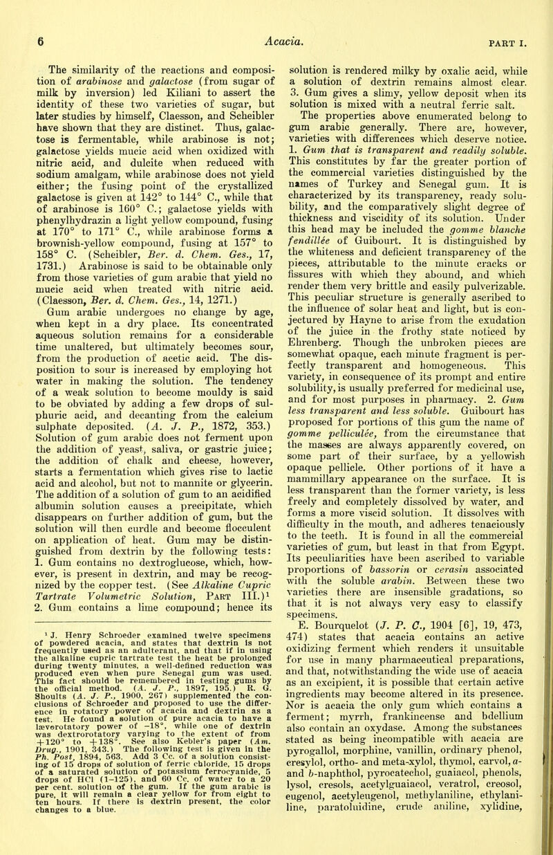 The similarity of the reactions and composi- tion of arabinose and galactose (from sugar of milk by inversion) led Kiliani to assert the identity of these two varieties of sugar, but later studies by himself, Claesson, and Scheibler have shown that they are distinct. Thus, galac- tose is fermentable, while arabinose is not; galactose yields mucic acid when oxidized with nitric acid, and dulcite when reduced with sodium amalgam, while arabinose does not yield either; the fusing point of the crystallized galactose is given at 142° to 144° C, while that of arabinose is 160° C.; galactose yields with phenylhydrazin a light yellow compound, fusing at 170° to 171° C, while arabinose forms a brownish-yellow compound, fusing at 157° to 158° C. (Scheibler, Ber. d. Chem. Ges., 17, 1731.) Arabinose is said to be obtainable only from those varieties of gum arabic that yield no mucic acid when treated with nitric acid. (Claesson, Ber. d. Chem. Ges., 14, 1271.) Gum arabic undergoes no change by age, when kept in a dry place. Its concentrated aqueous solution remains for a considerable time unaltered, but ultimately becomes sour, from the production of acetic acid. The dis- position to sour is increased by employing hot water in making the solution. The tendency of a weak solution to become mouldy is said to be obviated by adding a few drops of sul- phuric acid, and decanting from the calcium sulphate deposited. (A. J. P., 1872, 353.) Solution of gum arabic does not ferment upon the addition of yeast, saliva, or gastric juice; the addition of chalk and cheese, however, starts a fermentation which gives rise to lactic acid and alcohol, but not to mannite or glycerin. The addition of a solution of gum to an acidified albumin solution causes a precipitate, which disappears on further addition of gum, but the solution will then curdle and become flocculent on application of heat. Gum may be distin- guished from dextrin by the following tests: 1. Gum contains no dextroglucose, which, how- ever, is present in dextrin, and may be recog- nized by the copper test. (See Alkaline Cupric Tartrate Volumetric Solution, Part III.)1 2. Gum contains a lime compound; hence its 1 J. Henry Sehroeder examined twelve specimens of powdered acacia, and states that dextrin Is not frequently used as an adulterant, and that if in using the alkaline cupric tartrate test the heat be prolonged during twenty minutes, a well-defined reduction was produced even when pure Senegal gum was used. This fact should be remembered in testing gums by the official method. (A. J. P., 1897, 195.) R. G. Shoults (A. J, P., 1900, 267) supplemented the con- clusions of Sehroeder and proposed to use the differ- ence in rotatory power of acacia and dextrin as a test. He found a solution of pure acacia to have a laeverotatory power of —18°, while one of dextrin was dextrorotatory varying to the extent of from + 120° to +138°. See also Kebler's paper (Am. Drug., 1901, 343.) The following test is given in the Ph. Post 1894, 563. Add 3 Cc. of a solution consist- ing of 15 drops of solution of ferric chloride, 15 drops of a saturated solution of potassium ferrocyanide, 5 drops of HC1 (1-125), and 60 Cc. of water to a 20 per cent, solution of the gum. If the gum arabic is pure, it will remain a clear yellow for from eight to ten hours. If there is dextrin present, the color changes to a blue. solution is rendered milky by oxalic acid, while a solution of dextrin remains almost clear. 3. Gum gives a slimy, yellow deposit when its solution is mixed with a neutral ferric salt. The properties above enumerated belong to gum arabic generally. There are, however, varieties with differences which deserve notice. 1. Gum that is transparent and readily soluble. This constitutes by far the greater portion of the commercial varieties distinguished by the names of Turkey and Senegal gum. It is characterized by its transparency, ready solu- bility, and the comparatively slight degree of thickness and viscidity of its solution. Under this head may be included the gomme blanche fendillee of Guibourt. It is distinguished by the whiteness and deficient transparency of the pieces, attributable to the minute cracks or fissures with which they abound, and which render them very brittle and easily pulverizable. This peculiar structure is generally ascribed to the influence of solar heat and light, but is con- jectured by Hayne to arise from the exudation of the juice in the frothy state noticed by Ehrenberg. Though the unbroken pieces are somewhat opaque, each minute fragment is per- fectly transparent and homogeneous. This variety, in consequence of its prompt and entire solubility, is usually preferred for medicinal use, and for most purposes in pharmacy. 2. Gum less transparent and less soluble. Guibourt has proposed for portions of this gum the name of gomme pelliculee, from the circumstance that the mas€es are always apparently covered, on some part of their surface, by a yellowish opaque pellicle. Other portions of it have a mammillary appearance on the surface. It is less transparent than the former variety, is less freely and completely dissolved by water, and forms a more viscid solution. It dissolves with difficulty in the mouth, and adheres tenaciously to the teeth. It is found in all the commercial varieties of gum, but least in that from Egypt. Its peculiarities have been ascribed to variable proportions of bassorin or cerasin associated with the soluble arabin. Between these two varieties there are insensible gradations, so that it is not always very easy to classify specimens. E. Bourquelot (/. P. C, 1904 [6], 19, 473, 474) states that acacia contains an active oxidizing ferment which renders it unsuitable for use in many pharmaceutical preparations, and that, notwithstanding the wide use of acacia as an excipient, it is possible that certain active ingredients may become altered in its presence. Nor is acacia the only gum which contains a ferment; myrrh, frankincense and bdellium also contain an oxydase. Among the substances stated as being incompatible with acacia are pyrogallol, morphine, vanillin, ordinary phenol, cresylol, ortho- and meta-xylol, thymol, carvol, a- and fr-naphthol, pyrocatechol, guaiacol, phenols, lysol, cresols, acetylguaiacol, veratrol, creosol, eugenol, acetyleugenol, methylaniline, ethylani- line, paratoluidine, crude aniline, xylidine,