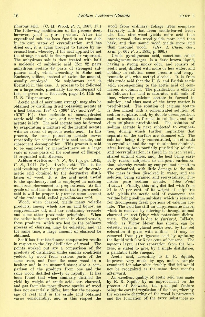 phurous acid. (C. H. Wood, P. J., 1867, 17.) The following modification of the process does, however, yield a pure product. After the crystallized salt has been fused in an iron dish in its own water of crystallization, and has dried out, it is again brought to fusion by in- creased heat, whereby, if the heat applied be not too strong, no acid is decomposed or vaporized. The anhydrous salt is then treated with half a molecule of sulphuric acid (for 82 parts anhydrous acetate 49 parts of strongest sul- phuric acid), which according to Mohr and Buchner, suffices, instead of twice the amount, usually employed. No sulphurous acid is liberated in this case. A process to be followed on a large scale, practically the counterpart of this, is given in a foot-note, page 18, 14th ed. U. S. Dispensatory. Acetic acid of maximum strength may also be obtained by distilling dried potassium acetate at a heat between 199° C. (390° F.) and 299° C. (570° F.). One molecule of monohydrated acetic acid distils over, and neutral potassium acetate is left. The acid acetate may be formed by evaporating a mixture of the neutral acetate with an excess of aqueous acetic acid. In this process, the same potassium acetate serves repeatedly for conversion into acid acetate, and subsequent decomposition. This process is said to be employed by manufacturers on a large scale in some parts of the continent of Europe. It originated with Melsens. Acidum Aceticum.—JJ. S., Br. (sp. gr. 1.045, U. S., 1.044, Br.). Acetic Acid.—This is the acid resulting from the purification of the crude acetic acid obtained by the destructive distil- lation of wood. It is the acid most useful to the apothecary, and is employed in making numerous pharmaceutical preparations. As this grade of acid has its source in the impure acetic acid it will be proper to premise some account of the crude acid, called pyroligneous acid. Wood, when charred, yields many volatile products, among which are an acid liquor, an empyreumatic oil, and tar containing creosote and some other proximate principles. When the carbonization is performed in closed vessels, these products, which are lost in the ordinary process of charring, may be collected, and, at the same time, a large amount of charcoal be obtained. Senff has furnished some comparative results in respect to the dry distillation of wood. The points worked out are a comparison of the products of distillation under similar conditions yielded by wood from various parts of the same trees, and from the same wood in a healthy and in an unsound state; also a com- parison of the products from one and the same wood distilled slowly or rapidly. It has been found that when similarly distilled the yield by weight of crude acid, tar, charcoal, and gas from the most diverse species of wood does not essentially differ, but that the percent- age of real acid in the crude acid obtained varies considerably, and in this respect the wood from ordinary foliage trees compares favorably with that from needle-leaved trees; also that stem-wood yields more acid than branch-wood, that wood yields more acid than bark, and that sound wood yields more acid than unsound wood. (Ber. d. Chem. Ges., xviii. p. 60; P. J., 1885, p. 696.) Crude pyroligneous acid, sometimes called pyroligneous vinegar, is a dark brown liquid, having a strong smoky odor, and consists of acetic acid, diluted with more or less water, and holding in solution some creosote and empy- reumatic oil, with methyl alcohol. It is from this crude acid that the U. S. and British acetic acid, corresponding to the acetic acid of com- merce, is obtained. The purification is effected as follows: the acid is saturated with milk of lime, whereby calcium acetate is formed in solution, and thus most of the tarry matter is precipitated. The solution of calcium acetate is then mixed with a concentrated solution of sodium sulphate, and, by double decomposition, sodium acetate is formed in solution, and cal- cium sulphate precipitated. The solution of sodium acetate is next subjected to evapora- tion, during which further impurities that separate on the surface are skimmed off. The solution, being duly concentrated, is set aside to crystallize, and the impure salt thus obtained, after having been partially purified by solution and reerystallization, is fused in an iron vessel, stirred until it dries, and, the heat being care- fully raised, subjected to incipient carboniza- tion, whereby remaining empyreumatic matters are carbonized, with little damage to the salt. The mass is then dissolved in water, and the solution, being strained and recrystallized, fur- nishes pure sodium acetate. (See Sodii Acetas.) Finally, this salt, distilled with from 34 to 35 per cent, of its weight of sulphuric acid, yields the acetic acid of commerce, the residue being sodium sulphate, which is reserved for decomposing fresh portions of calcium ace- tate. The acid has still an empyreumatic flavor, which is removed by filtering it through animal charcoal or rectifying with potassium dichro- mate. The odor is due to furfurol, CsKiOs, which, as Victor Meyer has shown, can be detected even in glacial acetic acid by the red coloration it gives with aniline. It may be removed from pyroligneous acid by agitating the liquid with 2 or 3 per cent, of benzene. The aqueous layer, after separation from the ben- zene, is stated to give, by a single distillation, a palatable table vinegar. Acetic acid, according to E. R. Squibb, improves very much by age, and a sample examined for odor when freshly distilled would not be recognized as the same three months afterward. An excellent quality of acetic acid was made by E. R. Squibb by an improvement on the process of Schwartz, the principal feature being the careful regulation of the heat, whereby the excessive charring of the wood is prevented and the formation of the tarry substances so