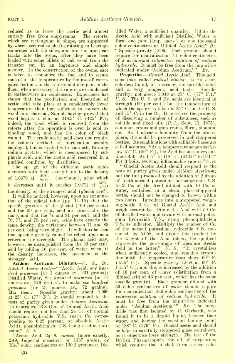 reduced as to leave the acetic acid almost entirely free from empyreuma. The retorts, which are rectangular in shape, are supported by wheels secured to shafts, rotating in bearings connected with the sides, and are run upon ear tracks into the ovens, after they have been loaded with some billets of oak wood from the transfer car, in an ingenious and simple manner. In the construction of the ovens, care is taken to economize the fuel and to secure control of the temperature by the use of corru- gated bottoms to the retorts and dampers in the flues; when necessary, the vapors are condensed in earthenware air condensers. Experience has shown that the production and liberation of acetic acid take place at a considerably lower temperature than that sufficient to convert the wood into charcoal, Squibb having proved that wood begins to char at 218.3° C. (425° F.); indeed, the wood which is removed from the retorts after the operation is over is sold as kindling wood, and has the color of black walnut. The crude acetic acid does not require the tedious method of purification usually employed, but is treated with soda ash, forming sodium acetate, which is decomposed by sul- phuric acid, and the acetic acid recovered in a purified condition by distillation. The sp. gr. of the different acetic acids increases with their strength up to the density — 25°C . • of 1.0679 at (maximum), after which • « i a 25°C it decreases until it reaches 1.0472 at ^p^' the density of the strongest acid {glacial acid). It will be noticed, however, upon an examina- tion of the official table (pp. 14-15) that the specific gravities of the glacial (100 per cent.) and the 39 per cent, acid are practically the same, and that the 74 and 81 per cent, and the 76, 77, and 78 per cent, acids have exactly the same density, the variations between 71 and 83 per cent, being very slight. It will thus be seen that specific gravity cannot be relied upon as a criterion for strength. The glacial acid may, however, be distinguished from the 39 per cent, acid by adding 10 per cent, of water, when, if the density increases, the specimen is the stronger acid. Acidum Aceticum Dilutum.—U. S., Br. Diluted Acetic Acid.—* Acetic Acid, one hun- dred grammes [or 3 ounces av., 231 grains] ; Distilled Water, five hundred grammes [or 17 ounces av., 279 grains], to make six hundred grammes [or 21 ounces av., 72 grains]. Mix them. Specific gravity; about 1.009 at 25° C. (77° F.). It should respond to the tests of purity given under Acidum Aceticum. To neutralize 23.8 Gm. of Diluted Acetic Acid should require not less than 24 Cc. of normal potassium hydroxide V.S. (each Ce. corres- ponding to 0.25 percent, of absolute Acetic Acid), phenolphthalein T.S. being used as indi- cator. U. S. Acetic Acid, 2J fi. ounces (more exactly, 2.49, Imperial measure) or 1137 grains, or 124.7 cubic centimetres or 130.2 grammes; Dis- tilled Water, a sufficient quantity. Dilute the Acetic Acid with sufficient Distilled Water to form one pint (Imp. meas.) or one thousand cubic centimetres of Diluted Acetic Acid. Br.  Specific gravity 1.006. Each gramme should require for neutralization 7.1 cubic centimetres of a decinormal volumetric solution of sodium hydroxide. It must be free from the impurities indicated under 'Acidum Aceticum.'  Br. Properties.—Glacial Acetic Acid. This acid, sometimes called radical vinegar, is  a clear, colorless liquid, of a strong, vinegar-like odor, and a very pungent, acid taste. Specific gravity; not above 1.049 at 25° C. (77° F.). U. S. The U. S. and Br. acids are identical in strength (99 per cent.) but the temperature at which the sp. gr. is taken is 25° C. in the U. S. and 15° C. in the Br. It possesses the property of dissolving a number of substances, such as volatile and fixed oils {P. J., Sept. 11, 1875), camphor, resins and gum resins, fibrin, albumin, etc. As it attracts humidity from the atmos- phere, it should be preserved in well-stoppered bottles. Its combinations with salifiable bases are called acetates. At a temperature somewhat be- low 15° C. (59° F.), the Acid becomes a crystal- line solid. At 117° to 118° C. (242.6° to 244.4° F.) it boils, evolving inflammable vapors. V. S.  Glacial Acetic Acid should respond to the tests of purity given under Acidum Aceticum; but the tint produced by the addition of 2 drops of tenth-normal potassium permanganate V.S. to 2 Cc. of the Acid diluted with 10 Cc. of water, contained in a clean, glass-stoppered bottle, should not be changed to brown within two hours. Inh'oduce into a stoppered weigh- ing-bottle 3 Cc. of Glacial Acetic Acid and weigh accurately. Dilute the Acid with 50 Cc. of distilled water and titrate with normal potas- sium hydroxide V.S., using phenolphthalein T.S. as indicator. Multiply the number of Cc. of the normal potassium hydroxide V.S. con- sumed, by 5.958, and divide this product by the weight of the Acid taken; the quotient represents the percentage of absolute Acetic Acid in the latter. V. S.  It crystallizes when sufficiently cooled, and remains crystal- line until the temperature rises above 60° F. (15.5° C). Specific gravity 1.058 at 60° F. (15.5° C), and this is increased by the addition of 10 per cent, of water (distinction from a diluted acid of 46 per cent., which has the same specific gravity). Each gramrne diluted with 50 cubic centimetres of water should require for neutralization 16.6 cubic centimetres of the volumetric solution of sodium hydroxide. It must be free from the impurities indicated under ' Acidum Aceticum.' Br. The anhy- dride was first isolated by C. Gerhardt, who found it to be a limpid liquid, heavier than water, and having the constant boiling point of 138° C. (279° F.). Glacial acetic acid should be kept in carefully stoppered glass containers, as it otherwise loses strength. The test of the British Pharmacopoeia for oil of turpentine, which requires that it shall form a clear solu- (2)