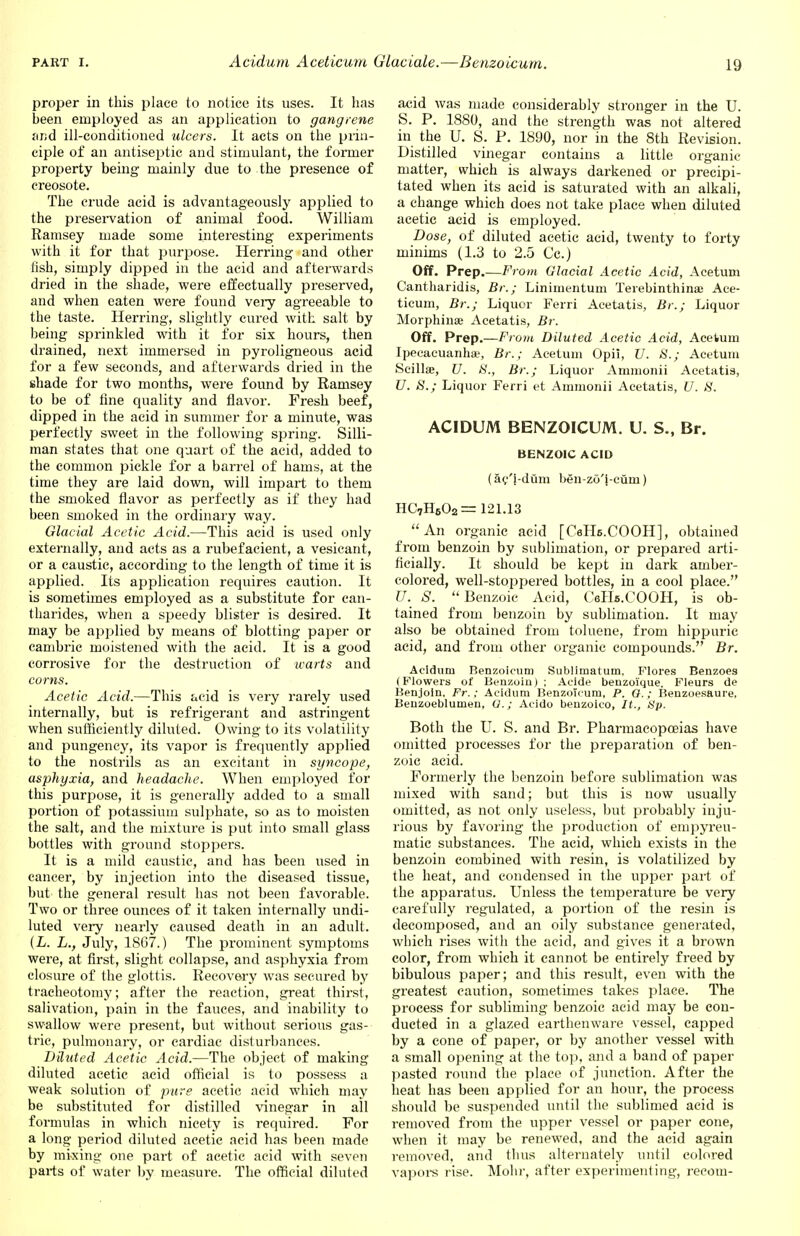 proper in this place to notice its uses. It has heen employed as an application to gangrene ar;d ill-conditioned ulcers. It acts on the prin- ciple of an antiseptic and stimulant, the former property being mainly due to the presence of creosote. The crude acid is advantageously applied to the preservation of animal food. William Ramsey made some interesting experiments with it for that purpose. Herring and other fish, simply dipped in the acid and afterwards dried in the shade, were effectually preserved, and when eaten were found very agreeable to the taste. Herring, slightly cured with salt by being sprinkled with it for six hours, then drained, next immersed in pyroligneous acid for a few seconds, and afterwards dried in the shade for two months, were found by Ramsey to be of fine quality and flavor. Fresh beef, dipped in the acid in summer for a minute, was perfectly sweet in the following spring. Silli- man states that one quart of the acid, added to the common pickle for a barrel of hams, at the time they are laid down, will impart to them the smoked flavor as perfectly as if they had been smoked in the ordinary way. Glacial Acetic Acid.—This acid is used only externally, and acts as a rubefacient, a vesicant, or a caustic, according to the length of time it is applied. Its application requires caution. It is sometimes employed as a substitute for can- tharides, when a speedy blister is desired. It may be applied by means of blotting paper or cambric moistened with the acid. It is a good corrosive for the destruction of warts and corns. Acetic Acid.—This acid is very rarely used internally, but is refrigerant and astringent when sufficiently diluted. Owing to its volatility and pungency, its vapor is frequently applied to the nostrils as an excitant in syncope, asphyxia, and headache. When employed for this purpose, it is generally added to a small portion of potassium sulphate, so as to moisten the salt, and the mixture is put into small glass bottles with ground stoppers. It is a mild caustic, and has been used in cancer, by injection into the diseased tissue, but the general result has not been favorable. Two or three ounces of it taken internally undi- luted very nearly caused death in an adult. (L. L., July, 18G7.) The prominent symptoms were, at first, slight collapse, and asphyxia from closure of the glottis. Recovery was secured by tracheotomy; after the reaction, great thirst, salivation, pain in the fauces, and inability to swallow were present, but without serious gas- tric, pulmonary, or cardiac disturbances. Diluted Acetic. Acid.—The object of making diluted acetic acid official is to possess a weak solution of pure acetic acid which may be substituted for distilled vinegar in all formulas in which nicety is required. For a long period diluted acetic acid has been made by mixing one part of acetic acid with seven parts of water by measure. The official diluted acid was made considerably stronger in the U. S. P. 1880, and the strength was not altered in the U. S. P. 1890, nor in the 8th Revision. Distilled vinegar contains a little organic- matter, which is always darkened or precipi- tated when its acid is saturated with an alkali, a change which does not take place when diluted acetic acid is employed. Dose, of diluted acetic acid, twenty to forty minims (1.3 to 2.5 Cc.) Off. Prep.—From Glacial Acetic Acid, Acetum Cantharidis, Br.; Linimentum Terebinthinae Ace- ticum, Br.; Liquor Ferri Acetatis, Br.; Liquor Morphinae Acetatis, Br. Off. Prep.—From Diluted Acetic Acid, AceUun Ipecacuanha;, Br.; Acetum Opii, U. 8.; Aeetum Scilla;, U. 8., Br.; Liquor Ammonii Acetatis, U. 8.; Liquor Ferri et Ammonii Acetatis, U. 8. ACIDUM BENZOICUM. U. S., Br. BENZOIC ACID (ac/i-dum bgn-zo'j-cum) HC7H602= 121.13 An organic acid [CeHs.COOH], obtained from benzoin by sublimation, or prepared arti- ficially. It should be kept in dark amber- colored, well-stoppered bottles, in a cool place. U. S.  Benzoic Acid, CeHe.COOH, is ob- tained from benzoin by sublimation. It may also be obtained from toluene, from hippuric acid, and from other organic compounds. Br. Acidum Benzoicum Sublimatum, Flores Benzoes (Flowers of Benzoin) ; Acide benzoique. Fleurs de Benjoln. Fr.; Acidum Benzoicum, P. O.; Benzoesaure. Benzoeblumen, (J.; Aeido benzoico, It., Sp. Both the U. S. and Br. Pharmacopoeias have omitted processes for the preparation of ben- zoic acid. Formerly the benzoin before sublimation was mixed with sand; but this is now usually omitted, as not only useless, but probably inju- rious by favoring the production of empyreu- matic substances. The acid, which exists in the benzoin combined with resin, is volatilized by the heat, and condensed in the upper part of the apparatus. Unless the temperature be very carefully regulated, a portion of the resin is decomposed, and an oily substance generated, which rises with the acid, and gives it a brown color, from which it cannot be entirely freed by bibulous paper; and this result, even with the greatest caution, sometimes takes place. The process for subliming benzoic acid may be con- ducted in a glazed earthenware vessel, capped by a cone of paper, or by another vessel with a small opening at the top, and a band of paper pasted round the place of junction. After the heat has been applied for an hour, the process should be suspended until the sublimed acid is removed from the upper vessel or paper cone, when it may be renewed, and the acid again removed, and thus alternately until colored vapors rise. Mohr, after experimenting, recom-