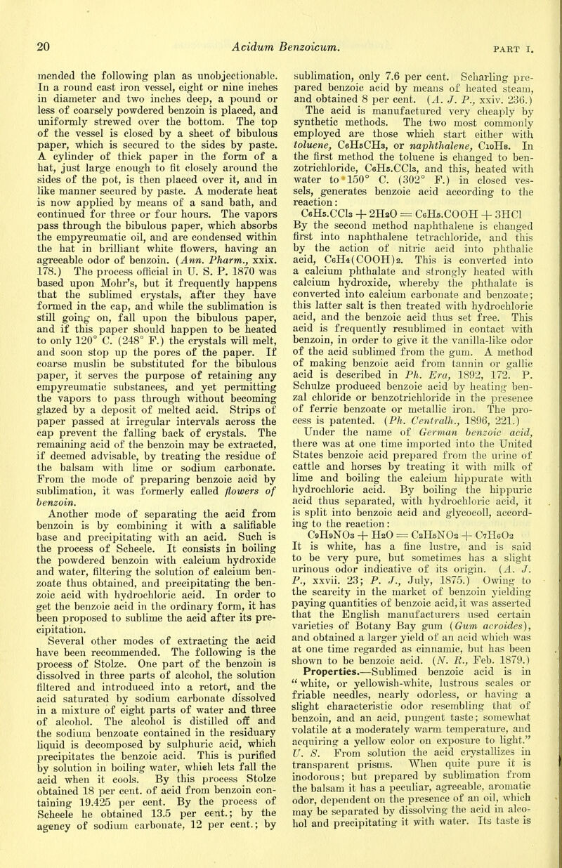 mended the following plan as unobjectionable. In a round cast iron vessel, eight or nine inches in diameter and two inches deep, a pound or less of coarsely powdered benzoin is placed, and uniformly strewed over the bottom. The top of the vessel is closed by a sheet of bibulous paper, which is secured to the sides by paste. A cylinder of thick paper in the form of a hat, just large enough to fit closely around the sides of the pot, is then placed over it, and in like manner secured by paste. A moderate heat is now applied by means of a sand bath, and continued for three or four hours. The vapors pass through the bibulous paper, which absorbs the empyreumatic oil, and are condensed within the hat in brilliant white flowers, having an agreeable odor of benzoin. {Ann. Pharm., xxix. 178.) The process official in U. S. P. 1870 was based upon Mohr's, but it frequently happens that the sublimed crystals, after they have formed in the cap, and while the sublimation is still going on, fall upon the bibulous paper, and if this paper should happen to be heated to only 120° C. (248° F.) the crystals will melt, and soon stop up the pores of the paper. If coarse muslin be substituted for the bibulous paper, it serves the purpose of retaining any empyreumatic substances, and yet permitting the vapors to pass through without becoming- glazed by a deposit of melted acid. Strips of paper passed at irregular intervals across the cap prevent the falling back of crystals. The remaining acid of the benzoin may be extracted, if deemed advisable, by treating the residue of the balsam with lime or sodium carbonate. From the mode of preparing benzoic acid by sublimation, it was formerly called flowers of benzoin. Another mode of separating the acid from benzoin is by combining it with a salifiable base and precipitating with an acid. Such is the process of Scheele. It consists in boiling the powdered benzoin with calcium hydroxide and water, filtering the solution of calcium ben- zoate thus obtained, and precipitating the ben- zoic acid with hydrochloric acid. In order to get the benzoic acid in the ordinary form, it has been proposed to sublime the acid after its pre- cipitation. Several other modes of extracting the acid have been recommended. The following is the process of Stolze. One part of the benzoin is dissolved in three parts of alcohol, the solution filtered and introduced into a retort, and the acid saturated by sodium carbonate dissolved in a mixture of eight parts of water and three of alcohol. The alcohol is distilled off and the sodium benzoate contained in the residuary liquid is decomposed by sulphuric acid, which precipitates the benzoic acid. This is purified by solution in boiling water, whieh lets fall the acid when it cools. By this process Stolze obtained 18 per cent, of acid from benzoin con- taining 19.425 per cent. By the process of Scheele he obtained 13.5 per cent.; by the agency of sodium carbonate, 12 per cent.; by sublimation, only 7.6 per cent. Scharling pre- pared benzoic acid by means of heated steam, and obtained 8 per cent. {A. J. P., xxiv. 236.) The acid is manufactured very cheaply by synthetic methods. The two most commonly employed are those which start either with toluene, CeHsCHa, or naphthalene, CioHs. In the first method the toluene is changed to ben- zotrichloride, CeHs.CCls, and this, heated with water to 150° C. (302° F.) in closed ves- sels, generates benzoic acid according to the reaction: CeHs.CCls + 2H20 = CeHs.COOH + 3HC1 By the second method naphthalene is changed first into naphthalene tetrachloride, and this by the action of nitric acid into phtbalic acid, CeH4(C00H)2. This is converted into a calcium phthalate and strongly heated with calcium hydroxide, whereby the phthalate is converted into calcium carbonate and benzoate; this latter salt is then treated with hydrochloric acid, and the benzoic acid thus set free. This acid is frequently resublimed in contact with benzoin, in order to give it the vanilla-like odor of the acid sublimed from the gum. A method of making benzoic acid from tannin or gallic acid is described in Ph. Era, 1892, 172. P. Schulze produced benzoic acid by heating ben- zal chloride or benzotrichloride in the presence of ferric benzoate or metallic iron. The pro- cess is patented. (Ph. Centralh., 1896, 221.) Under the name of German benzoic acid, there was at one time imported into the United States benzoic acid prepared from the urine of cattle and horses by treating it with milk of lime and boiling the calcium hippurate with hydrochloric acid. By boiling the hippuric acid thus separated, with hydrochloric acid, it is split into benzoic acid and glycocoll, accord- ing to the reaction: C9H9NO3 -f H2O = C2H5NO2 + C7H6O2 It is white, has a fine lustre, and is said to be very pure, but sometimes has a slight urinous odor indicative of its origin. (A. J. P., xxvii. 23; P. J., July, 1875.) Owing to the scarcity in the market of benzoin yielding paying quantities of benzoic acid, it was asserted that the English manufacturers used certain varieties of Botany Bay gum (Gum acroides), and obtained a larger yield of an acid which was at one time regarded as cinnamic, but has been shown to be benzoic acid. (N. B., Feb. 1879.) Properties.—Sublimed benzoic acid is in  white, or yellowish-white, lustrous scales or friable needles, nearly odorless, or having a slight characteristic odor resembling that of benzoin, and an acid, pungent taste; somewhat volatile at a moderately warm temperature, and acquiring a yellow color on exposure to light. U. S. From solution the acid crystallizes in transparent prisms. When quite pure it is inodorous; but prepared by sublimation from the balsam it has a peculiar, agreeable, aromatic odor, dependent on the presence of an oil, which may be separated by dissolving the acid in alco- hol and precipitating it with water. Its taste is