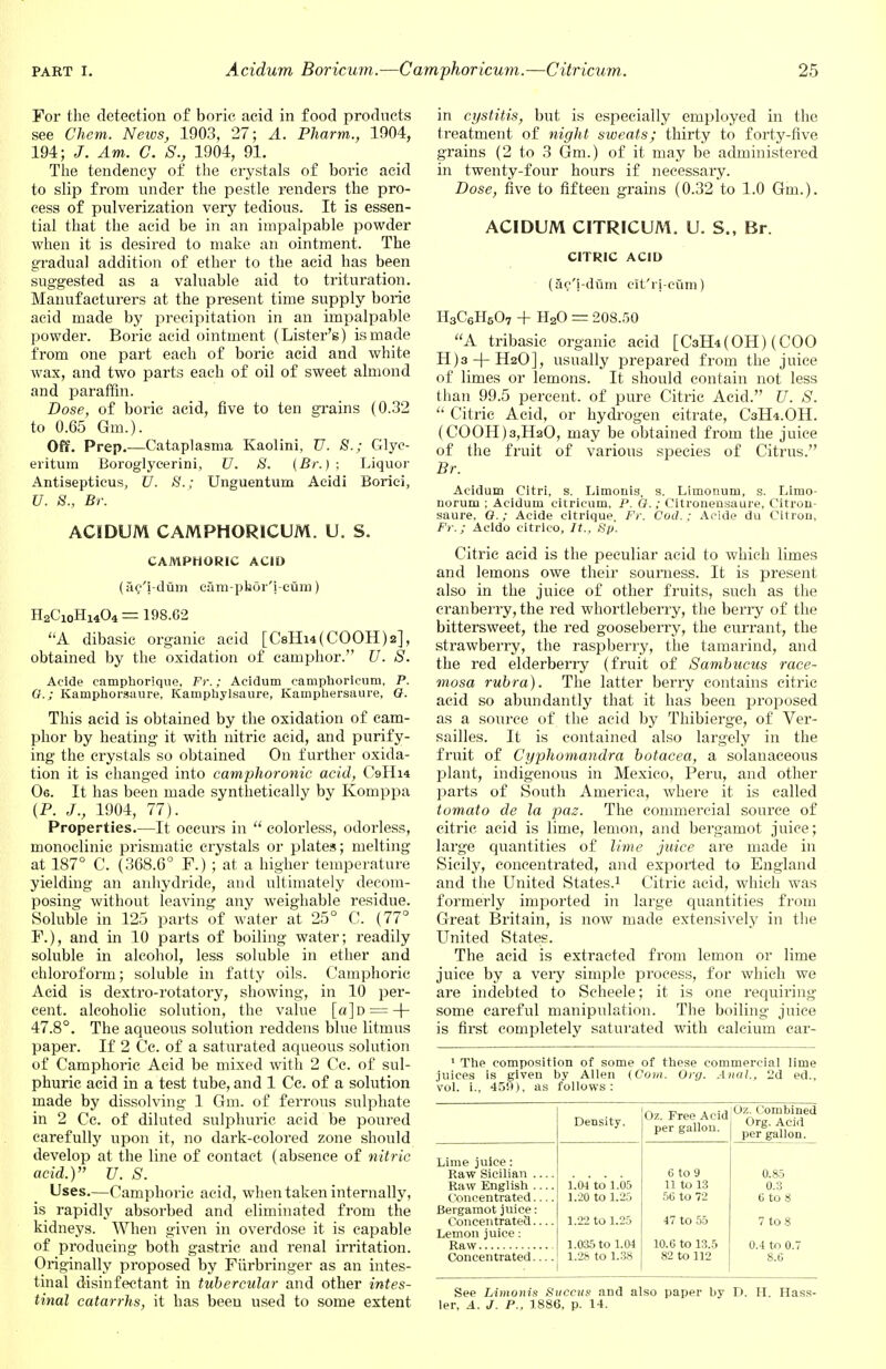 For the detection of boric, acid in food products see Chem. News, 1903, 27; A. Pharm., 1904, 194; J. Am. C. S., 1904, 91. The tendency of the crystals of boric acid to slip from under the pestle renders the pro- cess of pulverization very tedious. It is essen- tial that the acid be in an impalpable powder when it is desired to make an ointment. The gradual addition of ether to the acid has been suggested as a valuable aid to trituration. Manufacturers at the present time supply boric acid made by precipitation in an impalpable powder. Boric acid ointment (Lister's) is made from one part each of boric acid and white wax, and two parts each of oil of sweet almond and paraffin. Dose, of boric acid, five to ten grains (0.32 to 0.65 Gm.). Off. Prep.—Cataplasma Kaolini, U. S.; Glyc- eritum Boroglycerini, U. 8. (Br.); Liquor Antisepticus, U. j8f.; Unguentum Aeidi Boriei, U. 8., Br. ACIDUM CAMPHORICUM. U. S. CAMPHORIC ACID (ac'i-dum cam-phor'i-curn) H2CioHl404 = 198.62 A dibasic organic acid [CsHi4(C00H)2], obtained by the oxidation of camphor. U. S. Acide camphorique, Fr.; Acidum eamphoricum, P. O.; Kamphorsaure, Kauiphylsaure, Kamphersaure, Q. This acid is obtained by the oxidation of cam- phor by heating it with nitric acid, and purify- ing the crystals so obtained On further oxida- tion it is changed into camphoronic acid, C9II14 06. It has been made synthetically by Komppa (P. J., 1904, 77). Properties.—It occurs in  colorless, odorless, monoclinic prismatic crystals or plates; melting at 187° C. (368.6° F.) ; at a higher temperature yielding an anhydride, and ultimately decom- posing without leaving any weighable residue. Soluble in 125 parts of water at 25° C. (77° F.), and in 10 parts of boiling water; readily soluble in alcohol, less soluble in ether and chloroform; soluble in fatty oils. Camphoric Acid is dextro-rotatory, showing, in 10 per- cent, alcoholic solution, the value [a]D = -f- 47.8°. The aqueous solution reddens blue litmus paper. If 2 Cc. of a saturated aqueous solution of Camphoric Acid be mixed with 2 Cc. of sul- phuric acid in a test tube, and 1 Cc. of a solution made by dissolving 1 Gm. of ferrous sulphate in 2 Cc. of diluted sulphuric acid be poured carefully upon it, no dark-colored zone should develop at the line of contact (absence of nitric acid.) U. S. Uses.—Camphoric acid, when taken internally, is rapidly absorbed and eliminated from the kidneys. When given in overdose it is capable of producing both gastric and renal irritation. Originally proposed by Furbringer as an intes- tinal disinfectant in tubercular and other intes- tinal catarrhs, it has been used to some extent in cystitis, but is especially employed in the treatment of night sweats; thirty to forty-five grains (2 to 3 Gm.) of it may be administered in twenty-four hours if necessary. Dose, five to fifteen grains (0.32 to 1.0 Gm.). ACIDUM CITRICUM. U. S., Br. CITRIC ACID (ac'i-dum cit'ri-ciim) H3C6H5O7 + H20 = 208.50 A tribasic organic acid [CaH^OH) (COO H)3-|-H20], usually prepared from the juice of limes or lemons. It should contain not less than 99.5 percent, of pure Citric Acid. U. S.  Citric Acid, or hydrogen citrate, C3H4.OH. (C00H)3,Ha0, may be obtained from the juice of the fruit of various species of Citrus. Br. Acidum Citri, s. Limonis, s. Limonum, s. Limo- noruru ; Acidum citricum, P. G.; Citronensaure, Citron- saure, O.; Acide eitrique, Fr. Cod.; Acide du Citron, Fr.; Acldo citrlco, It., Sp. Citric acid is the peculiar acid to which limes and lemons owe their sourness. It is present also in the juice of other fruits, such as the cranberry, the red whortleberry, the berry of the bittersweet, the red gooseberry, the currant, the strawberry, the raspberry, the tamarind, and the red elderberry (fruit of Sambucus race- mosa rubra). The latter berry contains citric acid so abundantly that it has been proposed as a source of the acid by Thibierge, of Ver- sailles. It is contained also largely in the fruit of Cyphomandra botacea, a solanaceous plant, indigenous in Mexico, Peru, and other parts of South America, where it is called tomato de la paz. The commercial source of citric acid is lime, lemon, and bergamot juice; large quantities of lime juice are made in Sicily, concentrated, and exported to England and the United States.1 Citric acid, which was formerly imported in large quantities from Great Britain, is now made extensively in the United States. The acid is extracted from lemon or lime juice by a very simple process, for which we are indebted to Scheele; it is one requiring some careful manipulation. The boiling juice is first completely saturated with calcium car- 1 The composition of some of these commercial lime juices is given by Allen (Com. Org. Anal., 2d ed., vol. i., 459), as follows: Density. Oz. Free Acid per gallon. Oz. Combined Org. Acid per gall.hi. Lime juice: Raw Sicilian 6 to 9 0.85 Raw English 1.04 to 1.05 11 to 13 0.3 Concentrated — 1.20 to 1.25 50 to 72 6 to 8 Bergamot juice: Concentrated 1.22 to 1.25 47 to 55 7 to 8 Lemon juice: 1.035 to 1.04 10.6 to 13.5 0.4 to 0.7 Concentrated 1.28 to 1.38 82 to 112 8.C See Limonis Succus and also paper by D. H. Hass- ler, A. J. P., 1886, p. 14.