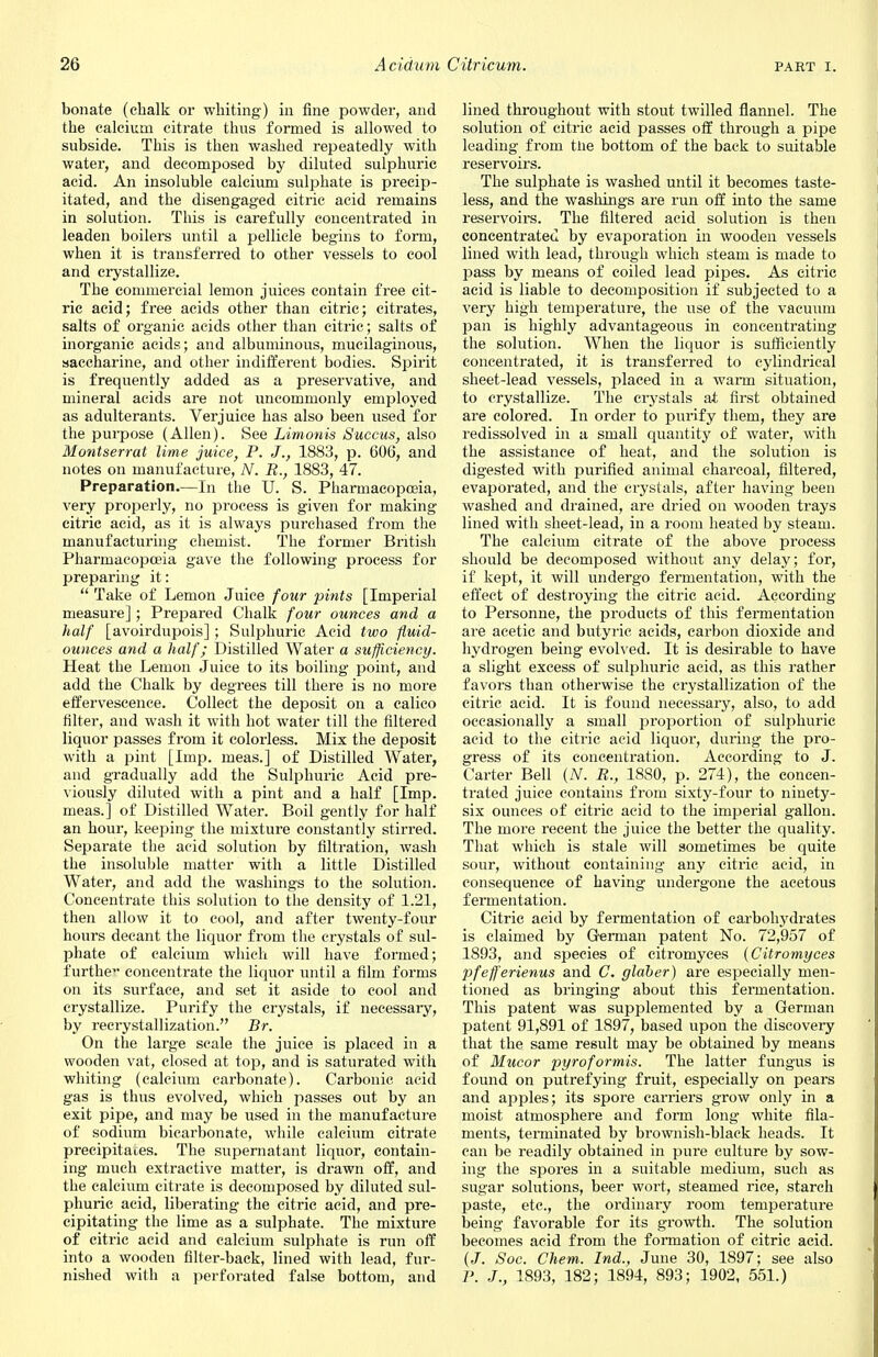 bonate (chalk or whiting) in fine powder, and the calcium citrate thus formed is allowed to subside. This is then washed repeatedly with water, and decomposed by diluted sulphuric acid. An insoluble calcium sulphate is precip- itated, and the disengaged citric acid remains in solution. This is carefully concentrated in leaden boilers until a pellicle begins to form, when it is transferred to other vessels to cool and crystallize. The commercial lemon juices contain free cit- ric acid; free acids other than citric; citrates, salts of organic acids other than citric; salts of inorganic acids; and albuminous, mucilaginous, saccharine, and other indifferent bodies. Spirit is frequently added as a preservative, and mineral acids are not uncommonly employed as adulterants. Verjuice has also been used for the purpose (Allen). See Limonis Succus, also Montserrat lime juice, P. J., 1883, p. 606, and notes on manufacture, N. R., 1883, 47. Preparation.—In the U. S. Pharmacopoeia, very properly, no process is given for making citric acid, as it is always purchased from the manufacturing chemist. The former British Pharmacopoeia gave the following process for preparing it:  Take of Lemon Juice four pints [Imperial measure]; Prepared Chalk four ounces and a half [avoirdupois] ; Sulphuric Acid two fluid- ounces and a half; Distilled Water a sufficiency. Heat the Lemon Juice to its boiling point, and add the Chalk by degrees till there is no more effervescence. Collect the deposit on a calico filter, and wash it with hot water till the filtered liquor passes from it colorless. Mix the deposit with a pint [Imp. meas.] of Distilled Water, and gradually add the Sulphuric Acid pre- viously diluted with a pint and a half [Imp. meas.] of Distilled Water. Boil gently for half an hour, keeping the mixture constantly stirred. Separate the acid solution by filtration, wash the insoluble matter with a little Distilled Water, and add the washings to the solution. Concentrate this solution to the density of 1.21, then allow it to cool, and after twenty-four hours decant the liquor from the crystals of sul- phate of calcium which will have formed; furthe** concentrate the liquor until a film forms on its surface, and set it aside to cool and crystallize. Purify the crystals, if necessary, by recrystallization. Br. On the large scale the juice is placed in a wooden vat, closed at top, and is saturated with whiting (calcium carbonate). Carbonic acid gas is thus evolved, which passes out by an exit pipe, and may be used in the manufacture of sodium bicarbonate, while calcium citrate precipitates. The supernatant liquor, contain- ing much extractive matter, is drawn off, and the calcium citrate is decomposed by diluted sul- phuric acid, liberating the citric acid, and pre- cipitating the lime as a sulphate. The mixture of citric acid and calcium sulphate is run off into a wooden filter-back, lined with lead, fur- nished with a perforated false bottom, and lined throughout with stout twilled flannel. The solution of citric acid passes off through a pipe leading from the bottom of the back to suitable reservoirs. The sulphate is washed until it becomes taste- less, and the washings are run off into the same reservoirs. The filtered acid solution is then concentrated by evaporation in wooden vessels lined with lead, through which steam is made to pass by means of coiled lead pipes. As citric acid is liable to decomposition if subjected to a very high temperature, the use of the vacuum pan is highly advantageous in concentrating the solution. When the liquor is sufficiently concentrated, it is transferred to cylindrical sheet-lead vessels, placed in a warm situation, to crystallize. The crystals at first obtained are colored. In order to purify them, they are redissolved in a small quantity of water, with the assistance of heat, and the solution is digested with purified animal charcoal, filtered, evaporated, and the crystals, after having been washed and drained, are dried on wooden trays lined with sheet-lead, in a room heated by steam. The calcium citrate of the above process should be decomposed without any delay; for, if kept, it will undergo fermentation, with the effect of destroying the citric acid. According to Personne, the products of this fermentation are acetic and butyric acids, carbon dioxide and hydrogen being evolved. It is desirable to have a slight excess of sulphuric acid, as this rather favoi's than otherwise the crystallization of the citric acid. It is found necessary, also, to add occasionally a small proportion of sulphuric acid to the citric acid liquor, during the pro- gress of its concentration. According to J. Carter Bell (N. R., 1880, p. 274), the concen- trated juice contains from sixty-four to ninety- six ounces of citric acid to the imperial gallon. The more recent the juice the better the quality. That which is stale will sometimes be quite sour, without containing any citric acid, in consequence of having undergone the acetous fermentation. Citric acid by fermentation of carbohydrates is claimed by German patent No. 72,957 of 1893, and species of citromyces (Citromyces pfefferienus and C. glaber) are especially men- tioned as bringing about this fermentation. This patent was supplemented by a German patent 91,891 of 1897, based upon the discovery that the same result may be obtained by means of Mucor pyroformis. The latter fungus is found on putrefying fruit, especially on pears and apples; its spore carriers grow only in a moist atmosphere and form long white fila- ments, terminated by brownish-black heads. It can be readily obtained in pure culture by sow- ing the spores in a suitable medium, such as sugar solutions, beer wort, steamed rice, starch paste, etc., the ordinary room temperature being favorable for its growth. The solution becomes acid from the formation of citric acid. (J. Soc. Chem. Ind., June 30, 1897; see also P. J., 1893, 182; 1894, 893; 1902, 551.)