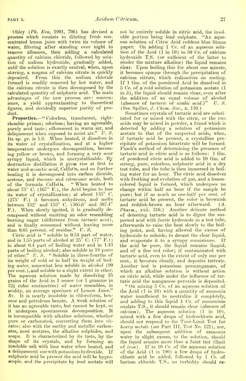 Obley (Ph. Era, 1901, 706) has devised a process which consists in diluting fresh con- centrated lemon juice with twice its volume of water, filtering after standing over night to remove albumen, then adding a calculated quantity of calcium chloride, followed by solu- tion of sodium hydroxide, gradually added, until the solution is exactly neutral, when, upon stirring, a magma of calcium citrate is quickly deposited. From this the sodium chloride formed is readily removed by hot water, and the calcium citrate is then decomposed by the calculated quantity of sulphuric acid. The main advantages of the new process are: conven- ience, a yield approximating to theoretical figures, and decidedly superior purity of pro- duct. Properties.— Colorless, translucent, right- rhombic prisms; odorless; having an agreeable, purely acid taste; efflorescent in warm air, and deliquescent when exposed to moist air. U. S. Its sp. gr. is 1.6. When heated, it dissolves in its water of crystallization, and at a higher temperature undergoes decomposition, becom- ing yellow or brown, and forming a very sour syrupy liquid, which is uncrystallizable. By destructive distillation it gives rise at first to water and aconitic acid, CeH606, and on further heating it is decomposed into carbon dioxide, acetone, and itaconic and citraconic acids, both of the formula CsHeCk.  When heated to about 75° C. (167° F.), the Acid begins to Jose its water of crystallization; at about 135° C. (275° F.) it becomes anhydrous, and melts between 152° and 153° C. (305.6° and 307.4° F.). When slowly ignited, it is gradually de- composed without emitting an odor resembling burning sugar (difference from tartaric acid), and is finally consumed without leaving more than 0.05 percent, of residue. U. S. Citric acid is  soluble in 0.54 part of water, and in 1.55 parts of alcohol at 25° C. (77° F.) ; in about 0.4 part of boiling water and in 1.43 parts of boiling alcohol; also soluble in 18 parts of ether. U. S.  Soluble in three-fourths of its weight of cold or in half its weight of boil- ing water, somewhat less soluble in alcohol (90 per cent.),and soluble to a slight extent in ether. The aqueous solution made by dissolving 35 grains of the Acid in 1 ounce (or 1 gramme in 121 cubic centimetres) of water resembles, in acidity, an average specimen of Lemon Juice. Br. It is nearly insoluble in chloroform, ben- zene and petroleum benzin. A weak solution of it has an agreeable taste, but cannot be kept, as it undergoes spontaneous decomposition. It is incompatible with alkaline solutions, whether pure or carbonated, converting them into cit- rates; also with the earthy and metallic carbon- ates, most acetates, the alkaline sulphides, and soaps. It is characterized by its taste, by the shape of its crystals, and by forming an insoluble salt with lime water when heated, and a deliquescent one with potassium hydroxide. If sulphuric acid be present the acid will be hygro- scopic, and the precipitate by lead acetate will not be entirely soluble in nitric acid, the insol- uble portion being lead sulphate. An aque- ous solution of Citric Acid reddens blue litmus paper. On adding 1 Cc. of an aqueous solu- tion of the Acid (1 in 10) to 50 Cc. of calcium hydroxide T.S. (or sufficient of the latter to render the mixture alkaline) the liquid remains clear. Upon boiling this for about one minute, it becomes opaque through the precipitation of calcium citrate, which redissolves on cooling. If 1 Gm. of the powdered Acid be dissolved in 5 Cc. of a cold solution of potassium acetate (1 in 3), the liquid should remain clear, even after the addition of an equal volume of alcohol (absence of tartaric or oxalic acid.) U. S. (See Spiller, Chem. Soc, x. 110.) Sometimes crystals of tartaric acid are substi- tuted for or mixed with the citric, or the two acids may be mixed in powder, a fraud which is detected by adding a solution of potassium acetate to that of the suspected acids, when, if tartaric acid be present, a crystalline pre- cipitate of potassium bitartrate will be formed. Pusch's method of determining the presence of tartaric acid in citric acid is as follows: 1 Gm. of powdered citric acid is added to 10 Gm. of strong, pure, colorless, sulphuric acid in a dry test tube, and the tube is then immersed in boil- ing water for an hour. The citric acid dissolves with frothing and evolution of gas, and a lemon- colored liquid is formed, which undergoes no change within half an hour if the sample be pure; but if as much as one-half per cent, of tartaric acid be present, the color is brownish and reddish-brown an hour afterward. (A. Pharm., xxii. 316.) Another delicate method of detecting tartaric acid is to digest the sus- pected acid with ferric hydroxide in a test tube, afterwards to raise the heat slowly to the boil- ing point, and, having allowed the excess of hydroxide to subside, to decant the clear liquid, and evaporate it to a syrupy consistence. If the acid be pure, the liquid remains limpid, and of a fine red color; if contaminated with tartaric acid, even to the extent of only one per cent., it becomes cloudy, and deposits tartrate. Another test is potassium permanganate, of which an alkaline solution is without action on citric acid, while under the influence of tar- taric acid the manganese peroxide is deposited.  On mixing 5 Cc. of an aqueous solution of the Acid (1 in 10) with a quantity of ammonia water insufficient to neutralize it completely, and adding to this liquid 1 Cc. of ammonium oxalate T.S., it should remain clear (absence of calcium). The aqueous solution (1 in 10), mixed with a few drops of hydrochloric acid, should not respond to the Time-Limit Test for heavy metals (see Part III, Test No. 121), nor, upon the subsequent addition of ammonia water in slight excess, to the solution, should the liquid acquire more than a faint tint (limit of iron). If to 10 Cc. of the aqueous solution of the Acid (1 in 100) a few drops of hydro- chloric acid be added, followed by 1 Cc. of barium chloride T.S., no turbidity should re-
