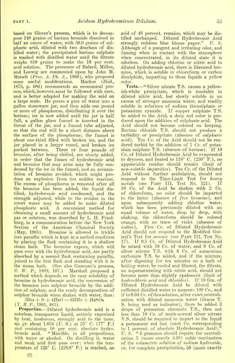 based on Glover's process, which is to decom- pose 148 grains of barium bromide dissolved in half an ounce of water, with 50.6 grains of sul- phuric acid, diluted with two drachms of dis- tilled water; the precipitated barium sulphate is washed with distilled water until the filtrate weighs 810 grains to make the 10 per cent, acid solution. The processes of Balard, Millon, and Loewig are commented upon by John M. Maisch (Proc. A. Ph. A., 1860), who proposed some useful modifications. Markoe {Ibid., 1875, p. 686) recommends an economical pro- cess, which, however, must be followed with care, and is better adapted for making the acid on a large scale. He pours a pint of water into a gallon stoneware jar, and then adds one pound or more of phosphorus, distributing it over the bottom; ice is now added until the jar is half full, a gallon glass funnel is inserted in the throat of the jar, and a funnel tube adjusted, so that the end will be a short distance above the surface of the phosphorus; the funnel is about one-third filled with broken ice, and the jar placed in a larger vessel, and broken ice packed between. Three or four pounds of bromine, after being chilled, are slowly added, in order that the fumes of hydrobromic acid and bromine that may arise may be fully con- densed by the ice in the funnel, and an accumu- lation of bromine avoided, which might pro- duce an explosion from too sudden reaction. The excess of phosphorus is removed after all the bromine has been added, the liquid dis- tilled, hydrobromic acid condensed, and the strength adjusted, while to the residue in the retort water may be added to make diluted phosphoric acid. A convenient method for obtaining a small amount of hydrobromic acid gas or solution, was described by L. H. Fried- burg, in a communication before the New York Section of the American Chemical Society (May, 1905). Bromine is allowed to trickle into paraffin which is kept in a melted condition by placing the flask containing it in a shallow steam bath. The bromine vapors, which will pass over with the hydrobromic acid, are partly absorbed by a second flask containing paraffin, joined to the first flask and standing with it in the steam bath. (See also Gassman's process, S. W. P., 1893, 107.) Marshall proposed a method which depends on the easy solubility of bromine in hydrobromic acid, the conversion of the bromine into sulphur bromide by the addi- tion of sulphur, and the ready decomposition of sulphur bromide when shaken with water, thus: 3Bra + S + 4H20 = 6HBr + H2SO4 (T. B. P., 1901, 483). Properties.—Diluted hydrobromic acid is a colorless, transparent liquid, entirely vaporized by heat, inodorous, strongly acid to the taste, sp. gr. about 1.076 (U. S.) at 25° C. (77° F.) and containing 10 per cent, absolute hydro- bromic acid.  Miscible, in all proportions, with water or alcohol. On distilling it, water and weak acid first pass over; when the tem- perature of 126° C. (258.8° F.) is reached, an acid of 48 percent, remains, which may be dis- tilled unchanged. Diluted Hydrobromic Acid strongly reddens blue litmus paper. U. S. Although of a pungent and irritating odor, and fuming when in contact with the atmosphere when concentrated, in its diluted state it is odorless. On adding chlorine or nitric acid to diluted hydrobromic acid, there is liberated bro- mine, which is soluble in chloroform or carbon disulphide, imparting to these liquids a yellow color. Tests.—Silver nitrate T.S. causes a yellow- ish-white precipitate, which is insoluble in diluted nitric acid, but slowly soluble hi an excess of stronger ammonia water, and readily soluble in solutions of sodium thiosulphate or potassium cyanide. If copper sulphate T.S. be added to the Acid, a deep red color is pro- duced upon the addition of sulphuric acid. The Acid should not become colored on keeping. Barium chloride T.S. should not produce a turbidity or precipitate (absence of sulphuric acid). Ten Cc. of the Acid should not be ren- dered turbid by the addition of 1 Cc. of potas- sium sulphate T.S. (absence of barium). If 10 Cc. of Diluted Hydrobromic Acid be evaporated to dryness, and heated to 110° C. (230° F.), no appreciable residue should remain (limit of non-volatile impurities). Ten Cc. of the Diluted Acid without further acidulation, should not respond to the Time-Limit Test for heavy metals (see Part III, Test No. 121). If 10 Cc. of the Acid be shaken with 2 Cc. of chloroform, no color should be imparted to the latter (absence of free bromine), and upon subsequently adding chlorine water, which has been previously diluted with an equal volume of water, drop by drop, with shaking, the chloroform should be colored orange, with no trace of violet (absence of iodine). Five Cc. of Diluted Hydrobromic Acid should not respond to the Modified Gut- zeit's Test for arsenic (see Part III, Test No. 17). If 0.5 Cc. of Diluted Hydrobromic Acid be mixed with 10 Cc. of water, and 8 Cc. of silver nitrate T.S. with 6 Cc. of ammonium carbonate T.S. be added, and if the mixture, after digesting for ten minutes on a bath of boiling water, be cooled and filtered, the filtrate, on supersaturating with nitric acid, should not become more than slightly opalescent (limit of hydrochloric acid and chlorides). If 10 Gra. of Diluted Hydrobromic Acid be diluted with sufficient distilled water to measure 100 Cc, and if to 8.04 Cc. of this solution, after exact neutrali- zation with diluted ammonia water (litmus T. S. being used as indicator), there be added 3 drops of potassium chromate T.S., then not less than 10 Cc. of tenth-normal silver nitrate V.S. should be required to impart to the liquid a permanent red tint (each Cc. corresponding to 1 percent, of absolute Hydrobromic Aeid). U. S.  4 grammes should require for neutrali- zation 5 (more exactly 4.9S) cubic centimetres of the volumetric solution of sodium hydroxide, or, for complete precipitation, 50 (more exactly (3)