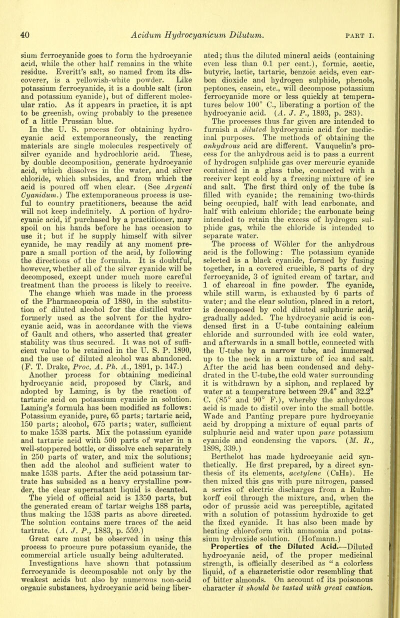 sium ferrocyanide goes to form the hydrocyanic acid, while the other half remains in the white residue. Everitt's salt, so named from its dis- coverer, is a yellowish-white powder. Like potassium ferrocyanide, it is a double salt (iron and potassium cyanide), but of different molec- ular ratio. As it appears in practice, it is apt to be greenish, owing probably to the presence of a little Prussian blue. In the U. S. process for obtaining hydro- cyanic acid extemporaneously, the reacting materials are single molecules respectively of silver cyanide and hydrochloric acid. These, by double decomposition, generate hydrocyanic acid, which dissolves in the water, and silver chloride, which subsides, and from which the acid is poured off when clear. (See Argenti Cyanidum.) The extemporaneous process is use- ful to country practitioners, because the acid will not keep indefinitely. A portion of hydro- cyanic acid, if purchased by a practitioner, may spoil on his hands before he has occasion to use it; but if he supply himself with silver cyanide, he may readily at any moment pre- pare a small portion of the acid, by following the directions of the formula. It is doubtful, however, whether all of the silver cyanide will be decomposed, except under much more careful treatment than the process is likely to receive. The change which was made in the process of the Pharmacopoeia of 1880, in the substitu- tion of diluted alcohol for the distilled water formerly used as the solvent for the hydro- cyanic acid, was in accordance with the views of Gault and others, who asserted that greater stability was thus secured. It was not of suffi- cient value to be retained in the U. S. P. 1890, and the use of diluted alcohol was abandoned. (P. T. Drake, Proc. A. Ph. A., 1891, p. 147.) Another process for obtaining medicinal hydrocyanic acid, proposed by Clark, and adopted by Laming, is by the reaction of tartaric acid on potassium cyanide in solution. Laming's formula has been modified as follows: Potassium cyanide, pure, 65 parts; tartaric acid, 150 parts; alcohol, 675 parts; water, sufficient to make 1538 parts. Mix the potassium cyanide and tartaric acid with 500 parts of water in a well-stoppered bottle, or dissolve each separately in 250 parts of water, and mix the solutions; then add the alcohol and sufficient water to make 1538 parts. After the acid potassium tar- trate has subsided as a heavy crystalline pow- der, the clear supernatant liquid is decanted. The yield of official acid is 1350 parts, but the generated cream of tartar weighs 188 parts, thus making the 1538 parts as above directed. The solution contains mere traces of the acid tartrate. (A. J. P., 1883, p. 559.) Great care must be observed in using this process to procure pure potassium cyanide, the commercial article usually being adulterated. Investigations have shown that potassium ferrocyanide is decomposable not only by the weakest acids but also by numerous non-acid organic substances, hydrocyanic acid being liber- ated; thus the diluted mineral acids (containing even less than 0.1 per cent.), formic, acetic, butyric, lactic, tartaric, benzoic acids, even car- bon dioxide and hydrogen sulphide, phenols, peptones, casein, etc., will decompose potassium ferrocyanide more or less quickly at tempera- tures below 100° C, liberating a portion of the hydrocyanic acid. (A. J. P., 1893, p. 283). The processes thus far given are intended to furnish a diluted hydrocyanic acid for medic- inal purposes. The methods of obtaining the anhydrous acid are different. Vauquelin's pro- cess for the anhydrous acid is to pass a current of hydrogen sulphide gas over mercuric cyanide contained in a glass tube, connected with a receiver kept cold by a freezing mixture of ice and salt. The first third only of the tube is filled with cyanide; the remaining two-thirds being occupied, half with lead carbonate, and half with calcium chloride; the carbonate being intended to retain the excess of hydrogen sul- phide gas, while the chloride is intended to separate water. The process of Wohler for the anhydrous acid is the following: The potassium cyanide selected is a black cyanide, formed by fusing together, in a covered crucible, 8 parts of dry ferrocyanide, 3 of ignited cream of tartar, and 1 of charcoal in fine powder. The cyanide, while still warm, is exhausted by 6 parts of water; and the clear solution, placed in a retort, is decomposed by cold diluted sulphuric acid, gradually added. The hydrocyanic acid is con- densed first in a U-tube containing calcium chloride and surrounded with ice cold water, and afterwards in a small bottle, connected with the U-tube by a narrow tube, and immersed up to the neck in a mixture of ice and salt. After the acid has been condensed and dehy- drated in the U-tube, the cold water sui'rounding it is withdrawn by a siphon, and replaced by water at a temperature between 29.4° and 32.2° C. (85° and 90° F.), whereby the anhydrous acid is made to distil over into the small bottle. Wade and Panting prepare pure hydrocyanic acid by dropping a mixture of equal parts of sulphuric acid and water upon pure potassium cyanide and condensing the vapors. (M. B., 1898, 339.) Berthelot has made hydrocyanic acid syn- thetically. He first prepared, by a direct syn- thesis of its elements, acetylene (C2H2). He then mixed this gas with pure nitrogen, passed a series of electric discharges from a Ruhm- korff coil through the mixture, and, when the odor of prussie acid was perceptible, agitated with a solution of potassium hydroxide to get the fixed cyanide. It has also been made by heating chloroform with ammonia and potas- sium hydroxide solution. (Hofmann.) Properties of the Diluted Acid.—Diluted hydrocyanic acid, of the proper medicinal strength, is officially described as  a colorless liquid, of a characteristic odor resembling that of bitter almonds. On account of its poisonous character it should be tasted with great caution.