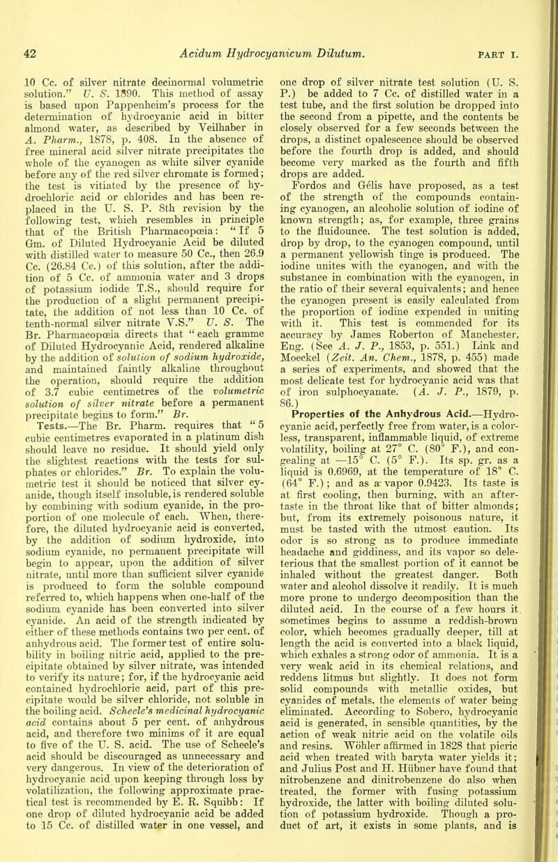 10 Cc. of silver nitrate decinormal volumetric solution. U. S. 1890. This method of assay is based upon Pappenheim's process for the determination of hydrocyanic acid in bitter almond water, as described by Veilhaber in A. Pharm., 1878, p. 408. In the absence of free mineral acid silver nitrate precipitates the whole of the cyanogen as white silver cyanide before any of the red silver chromate is formed; the test is vitiated by the presence of hy- drochloric acid or chlorides and has been re- placed in the U. S. P. 8th revision by the following test, which resembles in principle that of the British Pharmacopoeia:  If 5 Grm. of Diluted Hydrocyanic Acid be diluted with distilled water to measure 50 Cc, then 26.9 Cc. (26.84 Cc.) of this solution, after the addi- tion of 5 Cc. of ammonia water and 3 drops of potassium iodide T.S., should require for the production of a slight permanent precipi- tate, the addition of not less than 10 Cc. of tenth-normal silver nitrate V.S. U. S. The Br. Pharmacopoeia directs that  each gramme of Diluted Hydrocyanic Acid, rendered alkaline by the addition of solution of sodium hydroxide, and maintained faintly alkaline throughout the operation, should require the addition of 3.7 cubic centimetres of the volumetric solution of silver nitrate before a permanent precipitate begins to form. Br. Tests.—The Br. Pharm. requires that 5 cubic centimetres evaporated in a platinum dish should leave no residue. It should yield only the slightest reactions with the tests for sul- phates or chlorides. Br. To explain the volu- metric test it should be noticed that silver cy- anide, though itself insoluble, is rendered soluble by combining with sodium cyanide, in the pro- portion of one molecule of each. When, there- fore, the diluted hydrocyanic acid is converted, by the addition of sodium hydroxide, into sodium cyanide, no permanent precipitate will begin to appear, upon the addition of silver nitrate, until more than sufficient silver cyanide is produced to form the soluble compound referred to, which happens when one-half of the sodium cyanide has been converted into silver cyanide. An acid of the strength indicated by either of these methods contains two per cent, of anhydrous acid. The former test of entire solu- bility in boiling nitric acid, applied to the pre- cipitate obtained by silver nitrate, was intended to verify its nature; for, if the hydrocyanic acid contained hydrochloric acid, part of this pre- cipitate would be silver chloride, not soluble in the boiling acid. Scheele's medicinal hydrocyanic acid contains about 5 per cent, of anhydrous acid, and therefore two minims of it are equal to five of the U. S. acid. The use of Scheele's acid should be discouraged as unnecessary and very dangerous. In view of the deterioration of hydrocyanic acid upon keeping through loss by volatilization, the following approximate prac- tical test is recommended by E. R. Squibb: If one drop of diluted hydrocyanic acid be added to 15 Cc. of distilled water in one vessel, and one drop of silver nitrate test solution (U. S. P.) be added to 7 Cc. of distilled water in a test tube, and the first solution be dropped into the second from a pipette, and the contents be closely observed for a few seconds between the drops, a distinct opalescence should be observed before the fourth drop is added, and should become very marked as the fourth and fifth drops are added. Fordos and Gelis have proposed, as a test of the strength of the compounds contain- ing cyanogen, an alcoholic solution of iodine of known strength; as, for example, three grains to the fluidounce. The test solution is added, drop by drop, to the cyanogen compound, until a permanent yellowish tinge is produced. The iodine unites with the cyanogen, and with the substance in combination with the cyanogen, in the ratio of their several equivalents; and hence the cyanogen present is easily calculated from the proportion of iodine expended in uniting with it. This test is commended for its accuracy by James Roberton of Manchester, Eng. (See A. J. P., 1853, p. 551.) Link and Moeckel {Zeit. An. Chem., 1878, p. 455) made a series of experiments, and showed that the most delicate test for hydrocyanic acid was that of iron sulphocyanate. (A. J. P., 1879, p. 86.) Properties of the Anhydrous Acid.—Hydro- cyanic acid, perfectly free from water, is a color- less, transparent, inflammable liquid, of extreme volatility, boiling at 27° C. (80° F.), and con- gealing at —15° C. (5° F.). Its sp. gr. as a liquid is 0.6969, at the temperature of 18° C. (64° F.); and as a-vapor 0.9423. Its taste is at first cooling, then burning, with an after- taste in the throat like that of bitter almonds; but, from its extremely poisonous nature, it must be tasted with the utmost caution. Its odor is so strong as to produce immediate headache and giddiness, and its vapor so dele- terious that the smallest portion of it cannot be inhaled without the greatest danger. Both water and alcohol dissolve it readily. It is much more prone to undergo decomposition than the diluted acid. In the course of a few hours it. sometimes begins to assume a reddish-brown color, which becomes gradually deeper, till at length the acid is converted into a black liquid, which exhales a strong odor of ammonia. It is a very weak acid in its chemical relations, and reddens litmus but slightly. It does not form solid compounds with metallic oxides, but cyanides of metals, the elements of water being eliminated. According to Sobero, hydrocyanic acid is generated, in sensible quantities, by the action of weak nitric acid on the volatile oils and resins. Wohler affirmed in 1828 that picric acid when treated with baryta water yields it; and Julius Post and H. Hubner have found that nitrobenzene and dinitrobenzene do also when treated, the former with fusing potassium hydroxide, the latter with boiling diluted solu- tion of potassium hydroxide. Though a pro- duct of art, it exists in some plants, and is