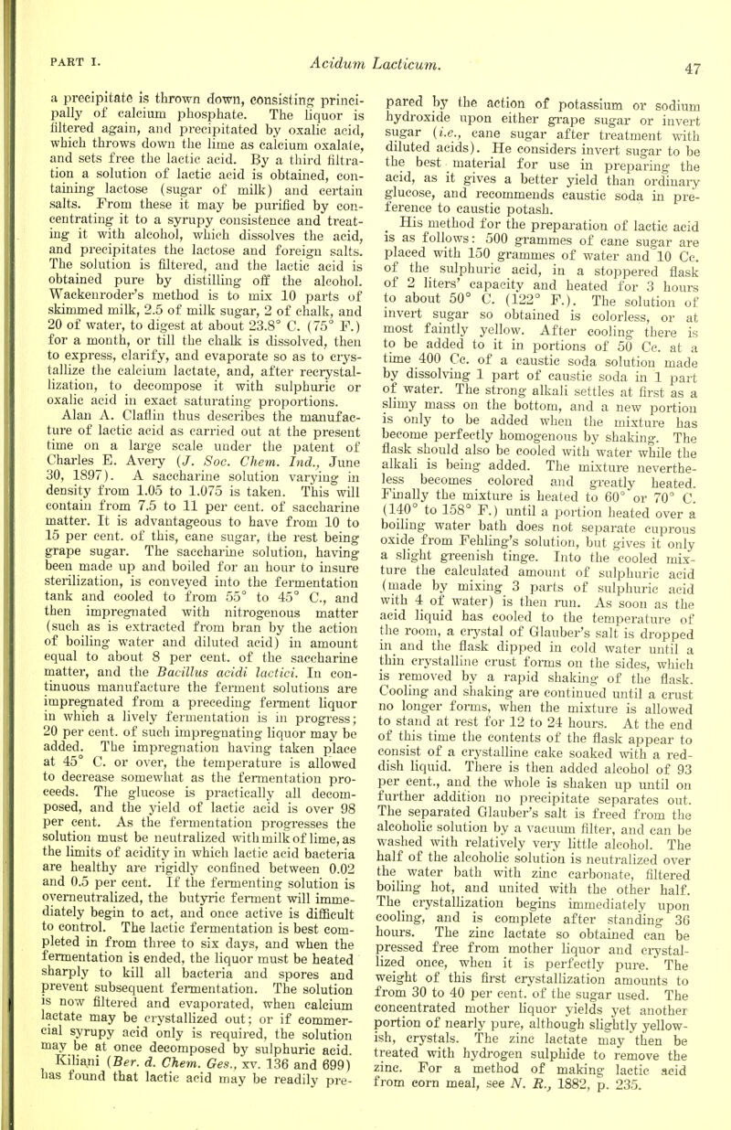 47 a precipitate is thrown down, consisting princi- pally of calcium phosphate. The liquor is filtered again, and precipitated by oxalic acid, which throws down the lime as calcium oxalate, and sets free the lactic acid. By a third filtra- tion a solution of lactic acid is obtained, con- taining lactose (sugar of milk) and certain salts. From these it may be purified by con- centrating it to a syrupy consistence and treat- ing it with alcohol, which dissolves the acid, and precipitates the lactose and foreign salts. The solution is filtered, and the lactic acid is obtained pure by distilling off the alcohol. Wackenroder's method is to mix 10 parts of skimmed milk, 2.5 of milk sugar, 2 of chalk, and 20 of water, to digest at about 23.8° C. (75° F.) for a month, or till the chalk is dissolved, then to express, clarify, and evaporate so as to crys- tallize the calcium lactate, and, after recrystal- lization, to decompose it with sulphuric or oxalic acid in exact saturating proportions. Alan A. Claflin thus describes the manufac- ture of lactic acid as carried out at the present time on a large scale under the patent of Charles E. Avery (J. Soc. Chem. hid., June 30, 1897). A saccharine solution varying in density from 1.05 to 1.075 is taken. This will contain from 7.5 to 11 per cent, of saccharine matter. It is advantageous to have from 10 to 15 per cent, of this, cane sugar, the rest being grape sugar. The saccharine solution, having been made up and boiled for an hour to insure sterilization, is conveyed into the fermentation tank and cooled to from 55° to 45° C, and then impregnated with nitrogenous matter (such as is extracted from bran by the action of boiling water and diluted acid) in amount equal to about 8 per cent, of the saccharine matter, and the Bacillus acidi lactici. In con- tinuous manufacture the ferment solutions are impregnated from a preceding ferment liquor in which a lively fermentation is in progress; 20 per cent, of such impregnating liquor may be added. The impregnation having taken place at 45° C. or over, the temperature is allowed to decrease somewhat as the fermentation pro- ceeds. The glucose is practically all decom- posed, and the yield of lactic acid is over 98 per cent. As the fermentation progresses the solution must be neutralized with milk of lime, as the limits of acidity in which lactic acid bacteria are healthy are rigidly confined between 0.02 and 0.5 per cent. If the fermenting solution is oyerneutralized, the butyric ferment will imme- diately begin to act, and once active is difficult to control. The lactic fermentation is best com- pleted in from three to six days, and when the fermentation is ended, the liquor must be heated sharply to kill all bacteria and spores and prevent subsequent fermentation. The solution is now filtered and evaporated, when calcium lactate may be crystallized out; or if commer- cial syrupy acid only is required, the solution may be at once decomposed by sulphuric acid. Kiliani (Ber. d. Chem. Ges., xv. 136 and 699) has found that lactic acid may be readily pre- pared by the action of potassium or sodium hydroxide upon either grape sugar or invert sugar (i.e., cane sugar after treatment with diluted acids). He considers invert sugar to be the best material for use in preparing the acid, as it gives a better yield than ordinary glucose, and recommends caustic soda in pre- ference to caustic potash. His method for the preparation of lactic acid is as follows: 500 grammes of cane sugar are placed with 150 grammes of water and 10 Cc. of the sulphuric acid, in a stoppered flask of 2 liters' capacity and heated for 3 hours to about 50° C. (122° F.). The solution of invert sugar so obtained is colorless, or at most faintly yellow. After cooling there is to be added to it in portions of 50 Cc. at a time 400 Cc. of a caustic soda solution made by dissolving 1 part of caustic soda in 1 part of water. The strong alkali settles at first as a shiny mass on the bottom, and a new portion is only to be added when the mixture has become perfectly homogenous by shaking. The flask should also be cooled with water while the alkali is being added. The mixture neverthe- less becomes colored and greatly heated. Finally the mixture is heated to 60° or 70° C. (140° to 158° F.) until a portion heated over a boiling water bath does not separate cuprous oxide from Fekling's solution, but gives it only a slight greenish tinge. Into the cooled mix- ture the calculated amount of sulphuric acid (made by mixing 3 parts of sulphuric acid with 4 of water) is then run. As soon as the acid liquid has cooled to the temperature of the room, a crystal of Glauber's salt is dropped in and the flask dipped in cold water until a thin crystalline crust forms on the sides, which is removed by a rapid shaking of the flask. Cooling and shaking are continued until a crust no longer forms, when the mixture is allowed to stand at rest for 12 to 24 hours. At the end of this time the contents of the flask appear to consist of a crystalline cake soaked with a red- dish liquid. There is then added alcohol of 93 per cent., and the whole is shaken up until on further addition no precipitate separates out. The separated Glauber's salt is freed from the alcoholic solution by a vacuum filter, and can be washed with relatively very little alcohol. The half of the alcoholic solution is neutralized over the water bath with zinc carbonate, filtered boiling hot, and united with the other half. The_ crystallization begins immediately upon cooling, and is complete after standing 36 hours. The zinc lactate so obtained can be pressed free from mother liquor and crystal- lized once, when it is perfectly pure. The weight of this first crystallization amounts to from 30 to 40 per cent, of the sugar used. The concentrated mother liquor yields yet another portion of nearly pure, although slightly yellow- ish, crystals. The zinc lactate may then be treated with hydrogen sulphide to remove the zinc. For a method of making lactic acid from corn meal, see N. B., 1882, p. 235.