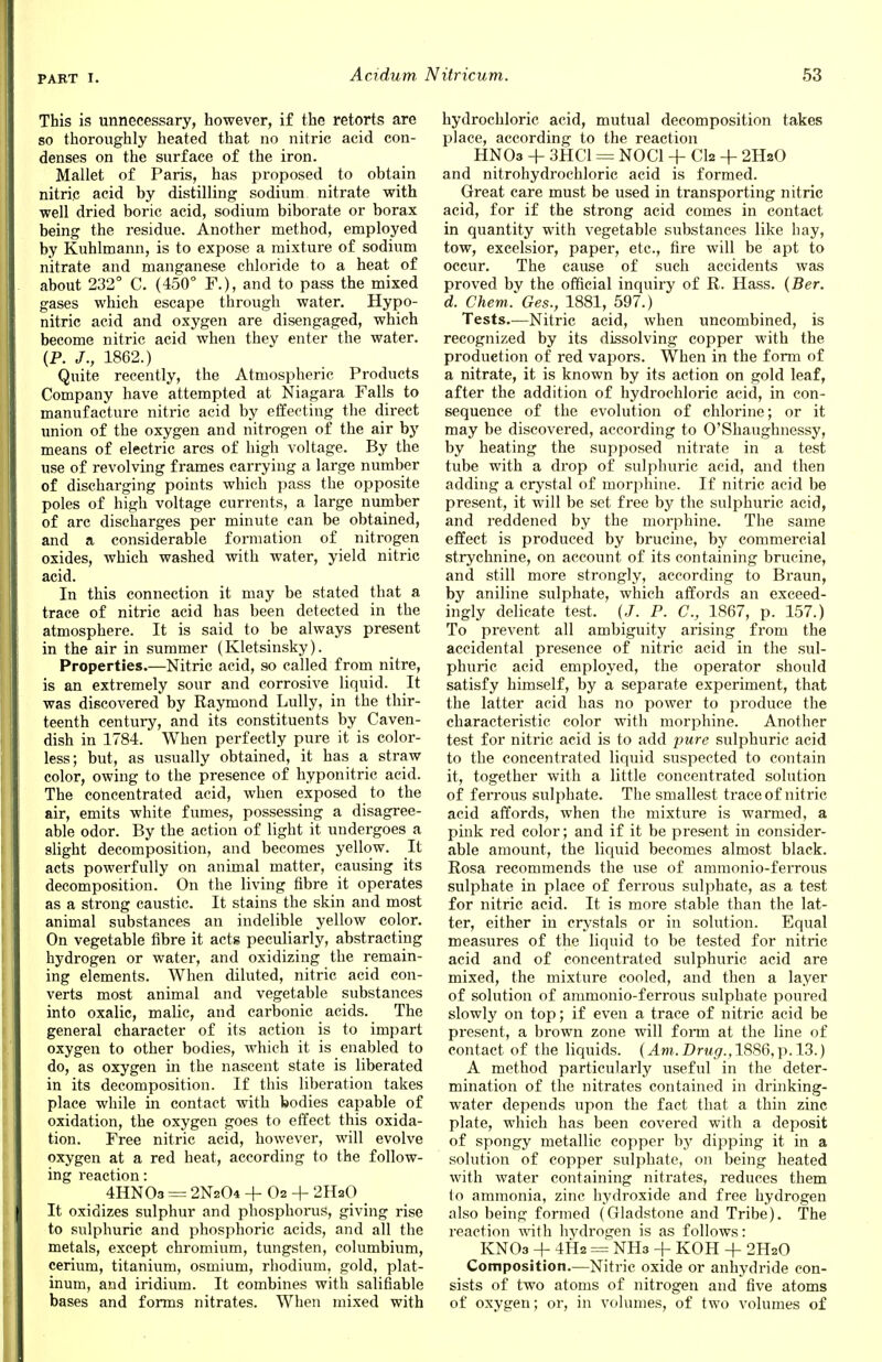 This is unnecessary, however, if the retorts are so thoroughly heated that no nitric acid con- denses on the surface of the iron. Mallet of Paris, has proposed to obtain nitric acid by distilling sodium nitrate with well dried boric acid, sodium biborate or borax being the residue. Another method, employed by Kuhlmann, is to expose a mixture of sodium nitrate and manganese chloride to a heat of about 232° C. (450° F.), and to pass the mixed gases which escape through water. Hypo- nitric acid and oxygen are disengaged, which become nitric acid when they enter the water. (P. J., 1862.) Quite recently, the Atmospheric Products Company have attempted at Niagara Falls to manufacture nitric acid by effecting the direct union of the oxygen and nitrogen of the air by means of electric arcs of high voltage. By the use of revolving frames carrying a large number of discharging points which pass the opposite poles of high voltage currents, a large number of arc discharges per minute can be obtained, and a considerable formation of nitrogen oxides, which washed with water, yield nitric acid. In this connection it may be stated that a trace of nitric acid has been detected in the atmosphere. It is said to be always present in the air in summer (Kletsinsky). Properties.—Nitric acid, so called from nitre, is an extremely sour and corrosive liquid. It was discovered by Raymond Lully, in the thir- teenth century, and its constituents by Caven- dish in 1784. When perfectly pure it is color- less; but, as usually obtained, it has a straw color, owing to the presence of hyponitric acid. The concentrated acid, when exposed to the air, emits white fumes, possessing a disagree- able odor. By the action of light it undergoes a slight decomposition, and becomes yellow. It acts powerfully on animal matter, causing its decomposition. On the living fibre it operates as a strong caustic. It stains the skin and most animal substances an indelible yellow color. On vegetable fibre it acts peculiarly, abstracting hydrogen or water, and oxidizing the remain- ing elements. When diluted, nitric acid con- verts most animal and vegetable substances into oxalic, malic, and carbonic acids. The general character of its action is to impart oxygen to other bodies, which it is enabled to do, as oxygen in the nascent state is liberated in its decomposition. If this liberation takes place while in contact with bodies capable of oxidation, the oxygen goes to effect this oxida- tion. Free nitric acid, however, will evolve oxygen at a red heat, according to the follow- ing reaction: 4HN03 = 2N2O4 + O2 + 2HaO It oxidizes sulphur and phosphorus, giving rise to sulphuric and phosphoric acids, and all the metals, except chromium, tungsten, columbium, cerium, titanium, osmium, rhodium, gold, plat- inum, and iridium. It combines with salifiable bases and forms nitrates. When mixed with hydrochloric acid, mutual decomposition takes place, according to the reaction HNOa + 3HC1 = NOC1 + CI2 + 2HaO and nitrohydrochloric acid is formed. Great care must be used in transporting nitric acid, for if the strong acid comes in contact in quantity with vegetable substances like hay, tow, excelsior, paper, etc., fire will be apt to occur. The cause of such accidents was proved by the official inquiry of R. Hass. (Ber. d. Chem. Ges., 1881, 597.) Tests.—Nitric acid, when uncombined, is recognized by its dissolving copper with the production of red vapors. When in the form of a nitrate, it is known by its action on gold leaf, after the addition of hydrochloric acid, in con- sequence of the evolution of chlorine; or it may be discovered, according to O'Shaughnessy, by heating the supposed nitrate in a test tube with a drop of sulphuric acid, and then adding a crystal of morphine. If nitric acid be present, it will be set free by the sulphuric acid, and reddened by the morphine. The same effect is produced by brucine, by commercial strychnine, on account of its containing brucine, and still more strongly, according to Braun, by aniline sulphate, which affords an exceed- ingly delicate test. (,/. P. C, 1867, p. 157.) To prevent all ambiguity arising from the accidental presence of nitric acid in the sul- phuric acid employed, the operator should satisfy himself, by a separate experiment, that the latter acid has no power to produce the characteristic color with morphine. Another test for nitric acid is to add pure sulphuric acid to the concentrated liquid suspected to contain it, together with a little concentrated solution of ferrous sulphate. The smallest trace of nitric acid affords, when the mixture is warmed, a pink red color; and if it be pi'esent in consider- able amount, the liquid becomes almost black. Rosa recommends the use of ammonio-ferrous sulphate in place of ferrous sulphate, as a test for nitric acid. It is more stable than the lat- ter, either in crystals or in solution. Equal measures of the liquid to be tested for nitric acid and of concentrated sulphuric acid are mixed, the mixture cooled, and then a layer of solution of ammonio-ferrous sulphate poured slowly on top; if even a trace of nitric acid be present, a brown zone will forrn at the line of contact of the liquids. (Am. Drug.,1S86,\>.13.) A method particularly useful in the deter- mination of the nitrates contained in drinking- water depends upon the fact that a thin zinc plate, which has been covered with a deposit of spongy metallic copper by dipping it in a solution of copper sulphate, on being heated with water containing nitrates, reduces them to ammonia, zinc hydroxide and free hydrogen also being formed (Gladstone and Tribe). The reaction with hydrogen is as follows: KNOa + 4H2 = NHa + KOH + 2H2O Composition.—Nitric oxide or anhydride con- sists of two atoms of nitrogen and five atoms of oxygen; or, in volumes, of two volumes of