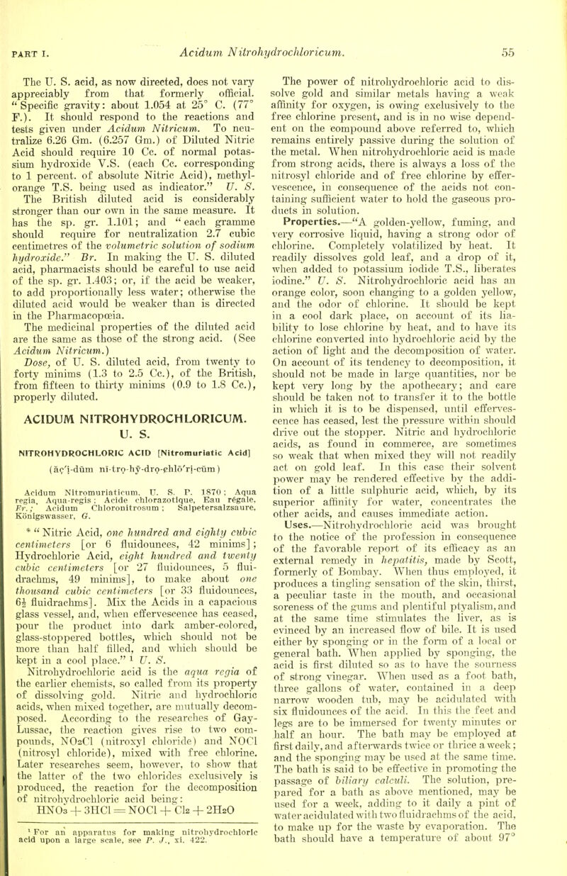 The U. S. acid, as now directed, does not vary appreciably from that formerly official. Specific gravity: about 1.054 at 25° C. (77° F.). It should respond to the reactions and tests given under Acidum Nitricum. To neu- tralize 6.26 Gm. (6.257 Gm.) of Diluted Nitric Acid should require 10 Cc. of normal potas- sium hydroxide V.S. (each Cc. corresponding to 1 percent, of absolute Nitric Acid), methyl- orange T.S. being used as indicator. U. S. The British diluted acid is considerably stronger than our own in the same measure. It has the sp. gr. 1.101; and  each gramme should require for neutralization 2.7 cubic centimetres of the volumetric solution of sodium hydroxide. Br. In making the U. S. diluted acid, pharmacists should be careful to use acid of the sp. gr. 1.403; or, if the acid be weaker, to add proportionally less water; otherwise the diluted acid would be weaker than is directed in the Pharmacopoeia. The medicinal properties of the diluted acid are the same as those of the strong acid. (See Acidum Nitricum.) Dose, of U. S. diluted acid, from twenty to forty minims (1.3 to 2.5 Cc), of the British, from fifteen to thirty minims (0.9 to 1.8 Cc), properly diluted. ACIDUM NITROHYDROCHLORICUM. U. S. NITROHYDROCHLORIC ACID [Nitromuriatic Acid] (ac'i-dum ni-tro-hy-drQ-ehlo'ri-ctim) Acidum Nitromuriaticum. U. S. P. 1870 ; Aqua regia, Aqua-regis: Acide ehlorazotique, Eau regale, Fr.; Acidum Chloronitrosum ; Salpetersalzsaure, Konigswasser, G. *  Nitric Acid, one hundred and eighty cubic centimeters [or 6 fiuidounces, 42 minims]; Hydrochloric Acid, eight hundred and twenty cubic centimeters [or 27 fiuidounces, 5 flui- drachms, 49 minims], to make about one thousand cubic centimeters [or 33 fiuidounces, 6£ fluidrachms]. Mix the Acids in a capacious glass vessel, and, when effervescence has ceased, pour the product into dark amber-colored, glass-stoppered bottles, which should not be more than half filled, and which should be kept in a cool place. 1 U. S. Nitrohydrochloric acid is the aqua regia of the earlier chemists, so called from its property of dissolving gold. Nitric and hydrochloric acids, when mixed together, are mutually decom- posed. According to the researches of Gay- Lussac, the reaction gives rise to two com- pounds, NOsCl (nitroxyl chloride) and NOC1 (nitrosyl chloride), mixed with free chlorine. Later researches seem, however, to show that the latter of the two chlorides exclusively is produced, the reaction for the decomposition of nitrohydrochloric acid being: HNOa + 3HC1 = NOC1 + CI2 + 2H2O 1 For an apparatus for making nitrohydrochloric acid upon a large scale, see P. J., xi. 422. The power of nitrohydrochloric acid to dis- solve gold and similar metals having a weak affinity for oxygen, is owing exclusively to the free chlorine present, and is in no wise depend- ent on the compound above referred to, which remains entirely passive during the solution of the metal. When nitrohydrochloric acid is made from strong acids, there is always a loss of the nitrosyl chloride and of free chlorine by effer- vescence, in consequence of the acids not con- taining sufficient water to hold the gaseous pro- ducts in solution. Properties.—A golden-yellow, fuming, and very corrosive liquid, having a strong odor of chlorine. Completely volatilized by heat. It readily dissolves gold leaf, and a drop of it, when added to potassium iodide T.S., liberates iodine. U. S. Nitrohydrochloric acid has an orange color, soon changing to a golden yellow, and the odor of chlorine. It should be kept in a cool dark place, on account of its lia- bility to lose chlorine by heat, and to have its chlorine converted into hydrochloric acid by the action of light and the decomposition of water. On account of its tendency to decomposition, it should not be made in large quantities, nor be kept very long by the apothecary; and care should be taken not to transfer it to the bottle in which it is to be dispensed, until efferves- cence has ceased, lest the pressure within should drive out the stopper. Nitric and hydrochloric acids, as found in commerce, are sometimes so weak that when mixed they will not readily act on gold leaf. In this case their solvent power may be rendered effective by the addi- tion of a little sulphuric acid, which, by its superior affinity for water, concentrates the other acids, and causes immediate action. Uses.—Nitrohydrochloric acid was brought to the notice of the profession in consequence of the favorable report of its efficacy as an external remedy in hepatitis, made by Scott, formerly of Bombay. When thus employed, it produces a tingling sensation of the skin, thirst, a peculiar taste in the mouth, and occasional soreness of the gums and plentiful ptyalism, and at the same time stimulates the liver, as is evinced by an increased flow of bile. It is used either by sponging or in the form of a local or general bath. When applied by sponging, the acid is first diluted so as to have the sourness of strong vinegar. When used as a foot bath, three gallons of water, contained in a deep narrow wooden tub, may be acidulated with six fiuidounces of the acid. In this the feet and legs are to be immersed for twenty minutes or half an hour. The bath may be employed at first daily, and afterwards twice or thrice a week; and the sponging may be used at the same time. The bath is said to be effective in promoting the passage of biliary calculi. The solution, pre- pared for a bath as above mentioned, may be used for a week, adding to it daily a pint of wateracidulated wit h two fluidrachms of the acid, to make up for the waste by evaporation. The bath should have a temperature of about 97°