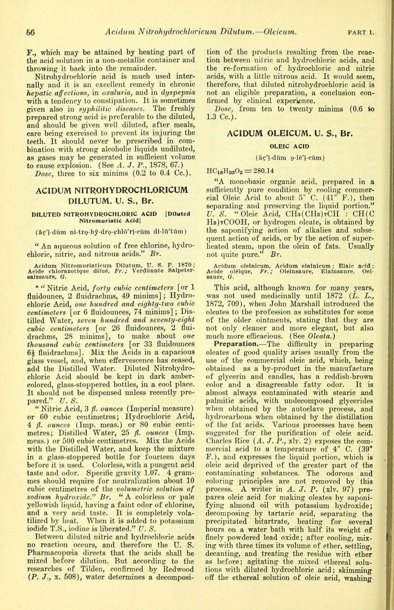 F., which may be attained by heating part of the acid solution in a non-metallic container and throwing it back into the remainder. Nitrohydrochloric acid is much used inter- nally and it is an excellent remedy in chronic hepatic affections, in oxaluria, and in dyspepsia with a tendency to constipation. It is sometimes given also in syphilitic diseases. The freshly prepared strong acid is preferable to the diluted, and should be given well diluted, after meals, care being exercised to prevent its injuring the teeth. It should never be prescribed in com- bination with strong alcoholic liquids undiluted, as gases may be generated in sufficient volume to cause explosion. (See A. J. P., 1878, 67.) Dose, three to six minims (0.2 to 0.4 Cc). ACIDUM NITROHYDROCHLORICUM DILUTUM. U. S., Br. DILUTED NITROHYDROCHLORIC ACID [Diluted Nltromuriatic Acid] (ac'j-dum ni-trQ-hy-drg-phlo'ri-cum dl-lii'tum)  An aqueous solution of free chlorine, hydro- chloric, nitric, and nitrous acids. Br. Acidum Nitromuriaticum Dilutum, TJ. S. P. 1870; Acide chlorazotique dilug, Fr.; Verdunnte Salpeter- salzsaure, G. *  Nitric Acid, forty cubic centimeters [or 1 fluidounce, 2 fluidrachms, 49 minims]; Hydro- chloric Acid, one hundred, and eighty-two cubic centimeters [or 6 fluidounces, 74 minims]; Dis- tilled Water, seven hundred and seventy-eight cubic centimeters [or 26 fluidounces, 2 flui- drachms, 28 minims], to make about one thousand, cubic centimeters [or 33 fluidounces 6£ fluidrachms]. Mix the Acids in a capacious glass vessel, and, when effervescence has ceased, add the Distilled Water. Diluted Nitrohydro- chloric Acid should be kept in dark amber- colored, glass-stoppered bottles, in a cool place. It should not be dispensed unless recently pre- pared. U. S.  Nitric Acid, 3 ft. ounces (Imperial measure) or 60 cubic centimetres; Hydrochloric Acid, 4 ft. ounces (Imp. meas.) or 80 cubic centi- metres; Distilled Water, 25 ft. ounces (Imp. meas.) or 500 cubic centimetres. Mix the Acids with the Distilled Water, and keep the mixture in a glass-stoppered bottle for fourteen days before it is used. Colorless, with a pungent acid taste and odor. Specific gravity 1.07. 4 gram- mes should require for neutralization about 10 cubic centimetres of the volumetric solution of sodium hydroxide. Br.  A colorless or pale yellowish liquid, having a faint odor of chlorine, and a very acid taste. It is completely vola- tilized by heat. When it is added to potassium iodide T.S., iodine is liberated. U. S. Between diluted nitric and hydrochloric acids no reaction occurs, and therefore the U. S. Pharmacopoeia directs that the acids shall be mixed before dilution. But according to the researches of Tilden, confirmed by Redwood (P. J., x. 508), water determines a decomposi- tion of the products resulting from the reac- tion between nitric and hydrochloric acids, and the re-formation of hydrochloric and nitric acids, with a little nitrous acid. It would seem, therefore, that diluted nitrohydrochloric acid is not an eligible preparation, a conclusion con- firmed by clinical experience. Dose, from ten to twenty minims (0.6 to 1.3 Cc). ACIDUM OLEICUM. U. S., Br. OLEIC ACID (ac/i-dum g-le'i-cum) HCi8H3302 = 280.14 A monobasic organic acid, prepared in a sufficiently pure condition by cooling commer- cial Oleic Acid to about 5° C. (41° F.), then separating and preserving the liquid portion. U. S. Oleic Acid, CH3(CH2)7CH : CH(C H2)7C00H, or hydrogen oleate, is obtained by the saponifying action of alkalies and subse- quent action of acids, or by the action of super- heated steam, upon the olein of fats. Usually not quite pure. Br. Acidum oleinicum, Acidum elainicum ; Elaic acid; Acide oleique, Fr.; Oleinsaure, Elainsaure, Oel- saure, G. This acid, although known for many years, was not used medicinally until 1872 (L. L., 1872, 709), when John Marshall introduced the oleates to the profession as substitutes for some of the older ointments, stating that they are not only cleaner and more elegant, but also much more efficacious. (See Oleata.) Preparation.—The difficulty in preparing oleates of good quality arises usually from the use of the commercial oleic acid, which, being obtained as a by-product in the manufacture of glycerin and candles, has a reddish-brown color and a disagreeable fatty odor. It is almost always contaminated with stearic and palmitic acids, with undecomposed glycerides when obtained by the autoclave process, and hydrocarbons when obtained by the distillation of the fat acids. Various processes have been suggested for the purification of oleic acid. Charles Rice {A. J. P., xlv. 2) exposes the com- mercial acid to a temperature of 4° C. (39* F.), and expresses the liquid portion, which is oleic acid deprived of the greater part of the contaminating substances. The odorous and coloring principles are not removed by this process. A writer in A. J. P. (xlv. 97) pre- pares oleic acid for making oleates by saponi- fying almond oil with potassium hydroxide; decomposing by tartaric acid, separating the precipitated bitartrate, heating for several hours on a water bath with half its weight of finely powdered lead oxide; after cooling, mix- ing with three times its volume of ether, settling, decanting, and treating the residue with ether as before; agitating the mixed ethereal solu- tions with diluted hydrochloric acid; skimming off the ethereal solution of oleic acid, washing