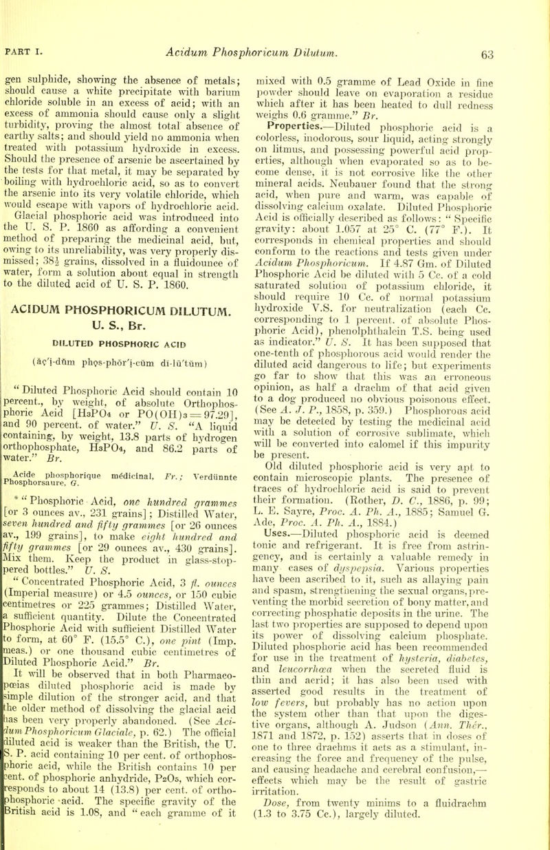 gen sulphide, showing the absence of metals; should cause a white precipitate with barium chloride soluble in an excess of acid; with an excess of ammonia should cause only a slight turbidity, proving the almost total absence of earthy salts; and should yield no ammonia when treated with potassium hydroxide in excess. Should the presence of arsenic be ascertained by the tests for that metal, it may be separated by boiling with hydrochloric acid, so as to convert the arsenic into its very volatile chloride, which would escape with vapors of hydrochloric acid. Glacial phosphoric acid was introduced into the U. S. P. 1860 as affording a convenient method of preparing the medicinal acid, but, owing to its unreliability, was very properly dis- missed ; 38£ grains, dissolved in a fluidounce of water, form a solution about equal in strength to the diluted acid of U. S. P. 1860. ACIDUM PHOSPHORICUM DILUTUM. U. S., Br. DILUTED PHOSPHORIC ACID (ac'j-duni phos-ph5r'i-cum di-lu'tum)  Diluted Phosphoric Acid should contain 10 i percent., by weight, of absolute Orthophos- jphoric Acid [HaPO* or PO(0H)3 = 97.29], and 90 percent, of water. U. S. A liquid containing, by weight, 13.8 parts of hydrogen orthophosphate, HsPCk, and 86.2 parts of water. Br. Acide phosphorique medicinal, Fr.; Verdiinnte Pnosphorsaure. O. *  Phosphoric Acid, one hundred grammes [or 3 ounces av., 231 grains]; Distilled Water, seven hundred and fifty grammes [or 26 ounces av., 199 grains], to make eight hundred and fifty grammes [or 29 ounces av., 430 grains]. Mix them. Keep the product in glass-stop- pered bottles. U. S.  Concentrated Phosphoric Acid, 3 ounces (Imperial measure) or 4.5 ounces, or 150 cubic centimetres or 225 grammes; Distilled Water, a sufficient quantity. Dilute the Concentrated Phosphoric Acid with sufficient Distilled Water to form, at 60° F. (15.5° C), one pint (Imp. meas.) or one thousand cubic centimetres of Diluted Phosphoric Acid. Br. It will be observed that in both Pharmaco- poeias diluted phosphoric acid is made by simple dilution of the stronger acid, and that the older method of dissolving the glacial acid has been very properly abandoned. (See Aci- dum Phosphoricum, Glaciale, p. 62.) The official diluted acid is weaker than the British, the U. S. P. acid containing 10 per cent, of orthophos- phoric acid, while the British contains 10 per cent, of phosphoric anhydride, P2O5, which cor- responds to about 14 (13.8) per cent, of ortho- phosphoric -acid. The specific gravity of the British acid is 1.08, and  each gramrue of it mixed with 0.5 gramme of Lead Oxide in fine powder should leave on evaporation a residue which after it has been heated to dull redness weighs 0.6 gramme. Br. Properties.—Diluted phosphoric acid is a colorless, inodorous, sour liquid, acting strongly on litmus, and possessing powerful acid prop- erties, although when evaporated so as to be- come dense, it is not corrosive like the other mineral acids. Neubauer found that the strong acid, when pure and warm, was capable of dissolving calcium oxalate. Diluted Phosphoric Acid is officially described as follows:  Specific gravity: about 1.057 at 25° C. (77° F.). It corresponds in chemical properties and should conform to the reactions and tests given under Acidum Phosphoricum. If 4.87 Gm. of Diluted Phosphoric Acid be diluted with 5 Cc. of a cold saturated solution of potassium chloride, it should require 10 Cc. of normal potassium hydroxide V.S. for neutralization (each Cc. corresponding to 1 percent, of absolute Phos- phoric Acid), phenolphthalein T.S. being used as indicator. U. S. It has been supposed that one-tenth of phosphorous acid would render the diluted acid dangerous to life; but experiments go far to show that this was an erroneous opinion, as half a drachm of that acid given to a dog produced no obvious poisonous effect. (See A. J. P., 1858, p. 359.) Phosphorous acid may be detected by testing the medicinal acid with a solution of corrosive sublimate, which will be converted into calomel if this impurity be present. Old diluted phosphoric acid is very apt to contain microscopic plants. The presence of traces of hydrochloric acid is said to prevent their formation. (Rother, D. C, 1886, p. 99; L. E. Sayre, Proc. A. Ph. A., 1885; Samuel G. Ade, Proc. A. Ph. A., 1884.) Uses—Diluted phosphoric acid is deemed tonic and refrigerant. It is free from astrin- gency, and is certainly a valuable remedy in many cases of dyspepsia. Various properties have been ascribed to it, such as allaying pain and spasm, strengthening the sexual organs, pre- venting the morbid secretion of bony matter, and correcting phosphatic deposits in the urine. The last two properties are supposed to depend upon its power of dissolving calcium phosphate. Diluted phosphoric acid has been recommended for use in the treatment of hysteria, diabetes, and leucorrhcea when the secreted fluid is thin and acrid; it has also been used with asserted good results in the treatment of low fevers, but probably has no action upon the system other than that upon the diges- tive organs, although A. Judson (Ann. Ther., 1871 and 1872, p. 152) asserts that in doses of one to three drachms it acts as a stimulant, in- creasing the force and frequency of the pulse, and causing headache and cerebral confusion,— effects which may be the result of gastric irritation. Dose, from twenty minims to a fluidrachm (1.3 to 3.75 Cc), largely diluted.