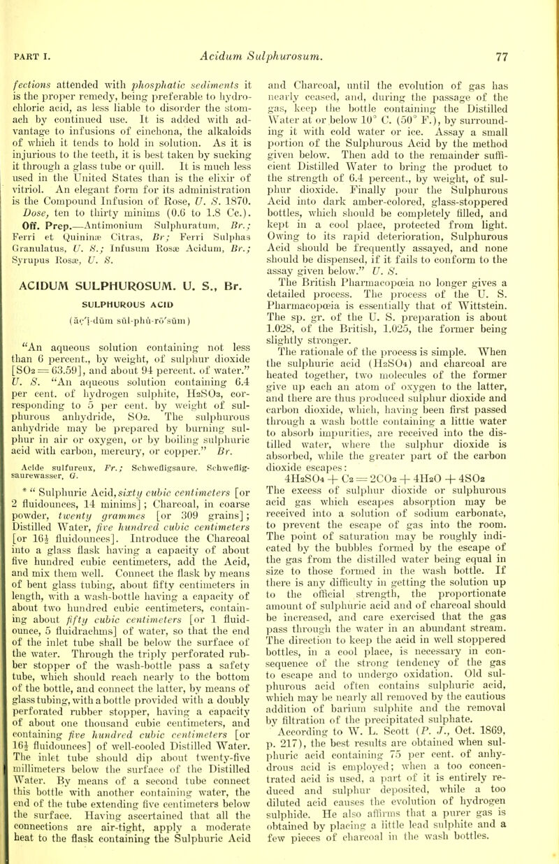 fections attended with phosphatio sediments it is the proper remedy, being preferable to hydro- chloric aeid, as less liable to disorder the stom- ach by continued use. It is added with ad- vantage to infusions of cinchona, the alkaloids of which it tends to hold in solution. As it is injurious to the teeth, it is best taken by sucking it through a glass tube or quill. It is much less used in the United States than is the elixir of vitriol. An elegant form for its administration is the Compound Infusion of Rose, U. S. 1870. Dose, ten to thirty minims (0.6 to 1.8 Cc). Off. Prep.—Antimonium Sulphuratum, Br.; Ferri et Quinime Citras, Br; Ferri Sulphas Granulatus, U. S.; tnfusum Rosa; Acidum, Br.; Syrupus Rosa?, U. 8. ACIDUM SULPHUROSUM. U. S., Br. SULPHUROUS ACID (ar-'j-dum sul-phu-rO'suni) An aqueous solution containing not less than 6 percent., by weight, of sulphur dioxide [S02 = 03.59], and about 91 percent, of water. U. S. An aqueous solution containing 6.4 per cent, of hydrogen sulphite, H2SO3, cor- responding to 5 per cent, by weight of sul- phurous anhydride, SO2. The sulphurous anhydride may be prepared by burning sul- phur in air or oxygen, or by boiling sulphuric acid with carbon, mercury, or copper. Br. Ackle sulfureux, Fr.; Schwefligsaure, Schweflig- saurewasser. G. *  Sulphuric Acid,sixty cubic centimeters [or 2 fluidounces, 14 minims] ; Charcoal, in coarse powder, twenty grammes [or 309 grains] ; Distilled Water, five hundred cubic centimeters [or 16£ fluidounces]. Introduce the Charcoal into a glass flask having a capacity of about five hundred cubic centimeters, add the Acid, and mix them well. Connect the flask by means of bent glass tubing, about fifty centimeters in length, with a wash-bottle having a capacity of about two hundred cubic centimeters, contain- ing about fifty cubic centimeters [or 1 fluid- ounce, 5 fluidrachms] of water, so that the end of the inlet tube shall be below the surface of the water. Through the triply perforated rub- ber stopper of the wash-bottle pass a safety tube, which should reach nearly to the bottom of the bottle, and connect the latter, by means of glass tubing, with a bottle provided with a doubly perforated rubber stopper, having a capacity of about one thousand cubic centimeters, and containing five hundred cubic centimeters [or 16i fluidounces] of well-cooled Distilled Water. The inlet tube should dip about twenty-five millimeters below the surface of the Distilled Water. By means of a second tube connect this bottle with another containing water, the end of the tube extending five centimeters below the surface. Having ascertained that all the connections are air-tight, apply a moderate heat to the flask containing the Sulphuric Acid and Charcoal, until the evolution of gas has nearly ceased, and, during the passage of the gas, keep the bottle containing the Distilled Water at or below 10° C. (50° F.), by surround- ing it with cold water or ice. Assay a small portion of the Sulphurous Acid by the method given below. Then add to the remainder suffi- cient Distilled Water to bring the product to the strength of 6.4 percent., by weight, of sul- phur dioxide. Finally pour the Sulphurous Aeid into dark amber-colored, glass-stoppered bottles, which should be completely filled, and kept in a cool place, protected from light. Owing to its rapid deterioration, Sulphurous Acid should be frequently assayed, and none should be dispensed, if it fails to conform to the assay given below. U. S. The British Pharmacopoeia no longer gives a detailed process. The process of the U. S. Pharmacopoeia is essentially that of Wittstein. The sp. gr. of the U. S. preparation is about 1.028, of the British, 1.025, the former being slightly stronger. The rationale of the process is simple. When the sulphuric acid (H2SO4) and charcoal are heated together, two molecules of the former give up each an atom of oxygen to the latter, and there are thus produced sulphur dioxide and carbon dioxide, which, having been first passed through a wash bottle containing a little water to absorb impurities, are received into the dis- tilled water, where the sulphur dioxide is absorbed, while the greater part of the carbon dioxide escapes: 4H2SO4 -f- C2 = 2CO2 + 4H2O + 4SOa The excess of sulphur dioxide or sulphurous acid gas which escapes absorption may be received into a solution of sodium carbonate, to prevent the escape of gas into the room. The point of saturation may be roughly indi- cated by the bubbles formed by the escape of the gas from the distilled water being equal in size to those formed in the wash bottle. If there is any difficulty in getting the solution up to the official strength, the proportionate amount of sulphuric acid and of charcoal should be increased, and care exercised that the gas pass through the water in an abundant stream. The direction to keep the acid in well stoppered bottles, in a cool place, is necessary in con- sequence of the strong tendency of the gas to escape and to undergo oxidation. Old sul- phurous acid often contains sulphuric acid, which may be nearly all removed by the cautious addition of barium sulphite and the removal by filtration of the precipitated sulphate. ' According to W. L. Scott (P. J., Oct. 1869, p. 217), the best results are obtained when sul- phuric acid containing 75 per cent, of anhy- drous acid is employed; when a too concen- trated acid is used, a part of it is entirely re- duced and sulphur deposited, while a too diluted acid causes the evolution of hydrogen sulphide. He also affirms that a purer gas is obtained by placing a little lead sulphite and a few pieces of charcoal in the wash bottles.