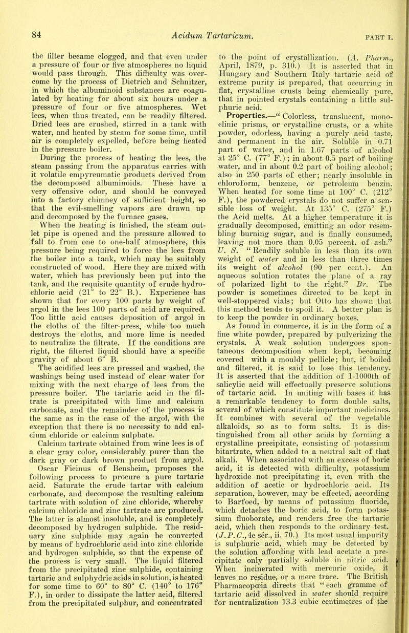 part E the filter became clogged, and that even under a pressure of four or five atmospheres no liquid would pass through. This difficulty was over- come by the process of Dietrich and Schnitzer, in which the albuminoid substances are coagu- lated by heating for about six hours under a pressure of four or five atmospheres. Wet lees, when thus treated, can be readily filtered. Dried lees are crushed, stirred in a tank with water, and heated by steam for some time, until air is completely expelled, before being heated in the pressure boiler. During the process of heating the lees, the steam passing from the apparatus carries with it volatile empyreumatic products derived from the decomposed albuminoids. These have a very offensive odor, and should be conveyed into a factory chimney of sufficient height, so that the evil-smelling vapors are drawn up and decomposed by the furnace gases. When the heating is finished, the steam out- let pipe is opened and the pressure allowed to fall to from one to one-half atmosphere, this pressure being required to force the lees from the boiler into a tank, which may be suitably constructed of wood. Here they are mixed with water, which has previously been put into the tank, and the requisite quantity of crude hydro- chloric acid (21° to 22° B.). Experience has shown that for every 100 parts by weight of argol in the lees 100 parts of acid are required. Too little acid causes deposition of argol in the cloths of the filter-press, while too much destroys the cloths, and more lime is needed to neutralize the filtrate. If the conditions are right, the filtered liquid should have a specific gravity of about 6° B. The acidified lees are pressed and washed, the washings being used instead of clear water for mixing with the next charge of lees from the pressure boiler. The tartaric acid in the fil- trate is precipitated with lime and calcium carbonate, and the remainder of the process is the same as in the case of the argol, with the exception that there is no necessity to add cal- cium chloride or calcium sulphate. Calcium tartrate obtained from wine lees is of a clear gray color, considerably purer than the dark gray or dark brown product from argol. Oscar Ficinus of Bensheim, proposes the following process to procure a pure tartaric acid. Saturate the crude tartar with calcium carbonate, and decompose the resulting calcium tartrate with solution of zinc chloride, whereby calcium chloride and zinc tartrate are produced. The latter is almost insoluble, and is completely decomposed by hydrogen sulphide. The resid- uary zinc sulphide may again be converted by means of hydrochloric acid into zinc chloride and hydrogen sulphide, so that the expense of the process is very small. The liquid filtered from the precipitated zinc sulphide, containing tartaric and sulphydric acids in solution, is heated for some time to 60° to 80° C. (140° to 176° F.), in order to dissipate the latter acid, filtered from the precipitated sulphur, and concentrated to the point of crystallization. (A. Pharm., April, 1879, p. 310.) It is asserted that in Hungary and Southern Italy tartaric acid of extreme purity is prepared, that occurring in flat, crystalline crusts being chemically pure, that in pointed crystals containing a little sul- phuric acid. Properties.— Colorless, translucent, mono- clinic prisms, or crystalline crusts, or a white powder, odorless, having a purely acid taste, and permanent in the air. Soluble in 0.71 part of water, and in 1.67 parts of alcohol at 25° C. (77° F.); in about 0.5 part of boiling water, and in about 0.2 part of boiling alcohol; also in 250 parts of ether; nearly insoluble in chloroform, benzene, or petroleum benzin. When heated for some time at 100° C. (212° F.), the powdered crystals do not suffer a sen- sible loss of weight. At 135° C. (275° F.) the Acid melts. At a higher temperature it is gradually decomposed, emitting an odor resem- bling burning sugar, and is finally consumed, leaving not more than 0.05 percent, of ash. U. S.  Readily soluble in less than its own weight of ivater and in less than three times its weight of alcohol (90 per cent.). An aqueous solution rotates the plane of a ray of polarized light to the right. Br. The powder is sometimes directed to be kept in well-stoppered vials; but Otto has shown that this method tends to spoil it. A better plan is to keep the powder in ordinary boxes. As found in commerce, it is in the form of a fine white powder, prepared by pulverizing the crystals. A weak solution undergoes spon- taneous decomposition when kept, becoming covered with a mouldy pellicle; but, if boiled and filtered, it is said to lose this tendency. It is asserted that the addition of l-1000th of salicylic acid will effectually preserve solutions of tartaric acid. In uniting with bases it has a remarkable tendency to form double salts, several of which constitute important medicines. It combines with several of the vegetable alkaloids, so as to form salts. It is dis- tinguished from all other acids by forming a crystalline precipitate, consisting of potassium bitartrate, when added to a neutral salt of that alkali. When associated with an excess of boric acid, it is detected with difficulty, potassium hydroxide not precipitating it, even with the addition of acetic or hydrochloric acid. Its separation, however, may be effected, according to Barfoed, by means of potassium fluoride, which detaches the boric acid, to form potas- sium fluoborate, and renders free the tartaric acid, which then responds to the ordinary test. (J. P. C.,4e ser., ii. 70.) Its most usual impurity is sulphuric acid, which may be detected by the solution affording with lead acetate a pre- cipitate only partially soluble in nitric acid. When incinerated with mercuric oxide, it leaves no residue, or a mere trace. The British Pharmacopoeia directs that  each gramme of tartaric acid dissolved in water should require for neutralization 13.3 cubic centimetres of the