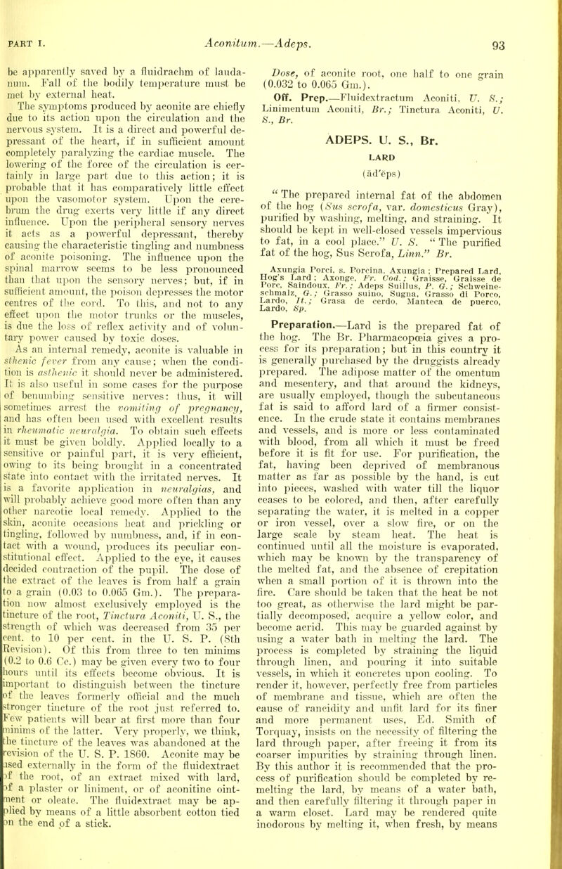 be apparently saved by a fluidraehm of Lauda- num. Fall of the bodily temperature must be met by external heat. The symptoms produced by aconite are chiefly due to its action upon the circulation and the nervous system. It is a direct and powerful de- pressant of the heart, if in sufficient amount completely paralyzing the cardiac muscle. The lowering of the force of the circulation is cer- tainly in large part due to this action; it is probable that it has comparatively little effect upon the vasomotor system. Upon the cere- Slum the drug exerts very little if any direct Influence. Upon the peripheral sensory nerves it acts as a powerful depressant, thereby causing the characteristic tingling and numbness of aconite poisoning. The influence upon the spinal marrow seems to be less pronounced than that upon the sensory nerves; but, if in sufficient amount, the poison depresses the motor centres of the cord. To this, and not to any effect upon the motor trunks or the muscles, is due the loss of reflex activity and of volun- tary power caused by toxic doses. As an internal remedy, aconite is valuable in sthenic fever from any cause; when the condi- tion is asthenic it should never be administered. It is also useful in some cases for the purpose of benumbing sensitive nerves: thus, it will sometimes arrest the vomiting of pregnancy, and has often been used with excellent results in rheumatic neuralgia. To obtain such effects it must be given boldly. Applied locally to a sensitive or painful part, it is very efficient, owing to its being brought in a concentrated state into contact with the irritated nerves. It is a favorite application in neuralgias, and will probably achieve good more often than any other narcotic local remedy. Applied to the skin, aconite occasions heat and prickling or tingling, followed by numbness, and, if in con- tact with a wound, produces its peculiar con- stitutional effect. Applied to the eye, it causes decided contraction of the pupil. The dose of the extract of the leaves is from half a grain to a grain (0.03 to 0.065 Gm.). The prepara- tion now almost exclusively employed is the tincture of the root, Tinctura Aconiti, U. S., the strength of which was decreased from 35 per cent, to 10 per cent, in the U. S. P. (Sth Revision). Of this from three to ten minims (0.2 to 0.6 Cc.) may be given every two to four hours until its effects become obvious. It is important to distinguish between the tincture of the leaves formerly official and the much stronger tincture of the root just referred to. Few patients will bear at first more than four minims of the latter. Very properly, we think, the tincture of the leaves was abandoned at the revision of the U. S. P. 1860. Aconite may be used externally in the form of the fluidextract 3f the root, of an extract mixed with lard, of a plaster or liniment, or of aconitine oint- ment or oleate. The fluidextract may be ap- plied by means of a little absorbent cotton tied on the end of a stick. Dose, of aconite root, one half to one grain (0.032 to 0.065 Gm.). Off. Prep.—Fluidextractum Aconiti, U. 8.; Linimentum Aconiti, Br.; Tinctura Aconiti, U. S., Br. ADEPS. U. S., Br. LARD (ad'eps)  The prepared internal fat of the abdomen of the hog (Sus scrofa, var. domcsticus Gray), purified by washing, melting, and straining. * It should be kept in well-closed vessels impervious to fat, in a cool place. U. S.  The purified fat of the hog, Sus Scrofa, Linn. Br. Aximgia Porci. s. Porcina. Axungia ; Prepared Lard, Hog's Lard; Axonge, Fr. Cod.; Graisse, Graisse de Pom Saindoux. Fr.: Adeps Suillus, P. G.; Schweine- schmalz, G.; Grasso suino, Sugna, Grasso di Porco, Lardo, It.; Grasa de cerdo, Manteca de puerco, Lardo, Sp. Preparation.—Lard is the prepared fat of the hog. The Br. Pharmacopoeia gives a pro- cess for its preparation; but in this country it is generally purchased by the druggists already prepared. The adipose matter of the omentum and mesentery, and that around the kidneys, are usually employed, though the subcutaneous fat is said to afford lard of a firmer consist- ence. In the crude state it contains membranes and vessels, and is more or less contaminated with blood, from all which it must be freed before it is fit for use. For purification, the fat, having been deprived of membranous matter as far as possible by the hand, is cut into pieces, washed with water till the liquor ceases to be colored, and then, after carefully separating the water, it is melted in a copper or iron vessel, over a slow fire, or on the large scale by steam heat. The heat is continued until all the moisture is evaporated, which may be known by the transparency of the melted fat, and the absence of crepitation when a small portion of it is thrown into the fire. Care should be taken that the heat be not too great, as otherwise the lard might be par- tially decomposed, acquire a yellow color, and become acrid. This may be guarded against by using a water bath in melting the lard. The process is completed by straining the liquid through linen, and pouring it into suitable vessels, in which it concretes upon cooling. To render it, however, perfectly free from particles of membrane and tissue, which are often the cause of rancidity and unfit lard for its finer and more permanent uses, Ed. Smith of Torquay, insists on the necessity of filtering the lard through paper, after freeing it from its coarser impurities by straining through linen. By this author it is recommended that the pro- cess of purification should be completed by re- melting the lard, by means of a water bath, and then carefully filtering it through paper in a warm closet. Lard may be rendered quite inodorous by melting it, when fresh, by means