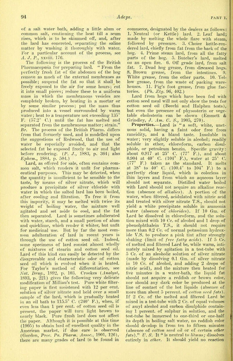 of a salt water bath, adding a little alum or common salt, continuing the heat till a scum rises, which is to be skimmed off, and, after the lard has concreted, separating the saline matter by washing it thoroughly with water. For a particular account of the process, see A. J, P., xxviii. 176. The following is the process of the British Pharmacopoeia for preparing lard.  From the perfectly fresh fat of the abdomen of the hog remove as much of the external membranes as possible; suspend the fat so that it shall be freely exposed to the air for some hours; cut it into small pieces; reduce these to a uniform mass in which the membranous vesicles are completely broken, by beating in a mortar or by some similar process; put the mass thus produced into a vessel surrounded by warm water; heat to a temperature not exceeding 135° F. (57.2° C.) until the fat has melted and separated from the membranous matter; strain. Br. The process of the British Pharm. differs from that formerly used, and is modelled upon the suggestions of Redwood, that the use of water be especially avoided, and that the selected fat be exposed freely to air and light before rendering. (P. J., 1883, p. 364; also Ephem., 1884, p. 504.) Lard, as offered for sale, often contains com- mon salt, which renders it unfit for pharma- ceutical purposes. This may be detected, when the quantity is insufficient to be sensible to the taste, by means of silver nitrate, which will produce a precipitate of silver chloride with water in which the salted lard has been boiled, after cooling and filtration. To free it from this impurity, it may be melted with twice its weight of boiling water, the mixture well agitated and set aside to cool, and the fat then separated. Lard is sometimes adulterated with water, starch, and a small portion of alum and quicklime, which render it whiter, but unfit for medicinal use. But by far the most com- mon adulteration of lard in recent years is through the use of cotton seed oil. Indeed, some specimens of lard consist almost wholly of mixtures of stearin and cotton seed oil. Lard of this kind can easily be detected by the disagreeable and characteristic odor of cotton seed oil which is evolved when it is heated. For Taylor's method of differentiation, see Nat. Drug., 1892, p. 103. Crookes (Analyst, 1893, p. 221) gives the following very delicate modification of Milliau's test. Pure white filter- ing paper is first moistened with 12 per cent, solution of silver nitrate and held over a small sample of the lard, which is gradually heated in an oil bath to 115.5° C. (240° F.),when, if even less than 1 per cent, of cotton seed oil is present, the paper will turn light brown to nearly black. Pure fresh lard does not affect the paper. Although it is possible at this time (1905) to obtain lard of excellent quality in the American market, if due care is observed (Gordon, Proc. Pa. Pharm. Assoc., 1901, 126), there are many grades of lard to be found in commerce, designated by the dealers as follows: 1. Neutral (or Kettle) lard. 2. Leaf lard; made by melting the whole flare with steam, followed by pressure. 3. Choice kettle-ren- dered lard, chiefly from fat from the back of the hog. 4. Prime steam lard, from all the fatty parts of the hog. 5. Butcher's lard, melted on an open fire. 6. Off grade lard, from salt fat. 7. Dead hog grease, from diseased hogs. 8. Brown grease, from the intestines. 9. White grease, from the other parts. 10. Yel- low grease, from the waste of packing ware- houses. 11. Pig's foot grease, from glue fac- tories. (Ph. Ztg. 96, 402.) Lard from hogs which have been fed with cotton seed meal will not only show the tests for cotton seed oil (Becchi and Halphen tests), but even the presence of physosterin or vege- table cholesterin can be shown (Emmett & Grindley, J. Am. C. S., 1905, 270). Properties—Lard is a soft, white, unct- uous solid, having a faint odor free from rancidity, and a bland taste. Insoluble in water; very slightly soluble in alcohol; readily soluble in ether, chloroform, carbon disul- phide, or petroleum benzin. Specific gravity: about 0.917 at 25° C. (77° F.), and about 0.904 at 40° C. (104° F.), water at 25° C. (77° F.) taken as the standard. It melts at 38° to 40° C. (100.4° to 104° F.) to a perfectly clear liquid, which is colorless in thin layers and from which an aqueous layer should not separate. Distilled water boiled with Lard should not acquire an alkaline reac- tion (absence of alkalies). A portion of the water, when filtered, acidulated with nitric acid and treated with silver nitrate T.S., should not yield a white precipitate soluble in ammonia water (absence of chlorides). If 10 Gm. of Lard be dissolved in chloroforcn, and the solu- tion mixed with 10 Cc. of alcohol and 1 drop of phenolphthalein T.S., it should not require more than 0.2 Cc. of normal potassium hydrox- ide V.S. to produce a pink tint after strongly shaking (limit of free fatty acids). If 5 Cc. of melted and filtered Lard be, while warm, inti- mately mixed by agitation in a test-tube with 5 Cc. of an alcoholic solution of silver nitrate (made by dissolving 0.1 Gm. of silver nitrate in 10 Cc. of alcohol, and adding 2 drops of nitric acid), and the mixture then heated for five minutes in a water-bath, the liquid fat should not acquire a reddish or brown color, nor should any dark color be produced at the line of contact of the hot liquids (absence of more than about 5 percent, of cotton seed fats). If 2 Cc. of the melted and filtered Lard be mixed in a test-tube with 2 Cc. of equal volumes of amyl alcohol and carbon disulphide contain- ing 1 percent, of sulphur in solution, and the test-tube be immersed to one-third or one-half its depth in boiling salt water, no reddish color should develop in from ten to fifteen minutes (absence of cotton seed oil or of certain other fats). U. S. It  is neutral to litmus; dissolves entirely in ether. It should yield no reaction