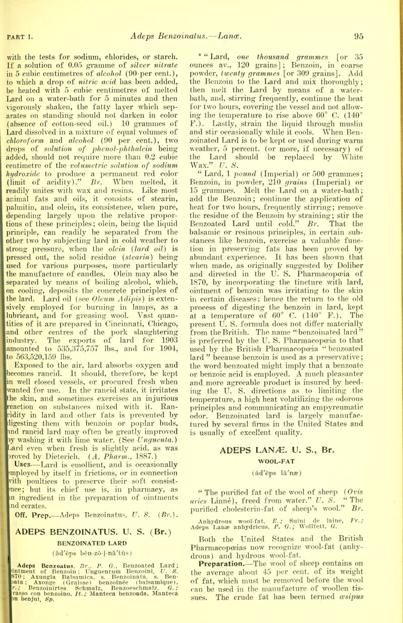 with the tests for sodium, chlorides, or starch. If a solution of 0.05 gramme of silver nitrate in 5 cubic centimetres of alcohol (90-per cent.), to which a drop of nitric acid has been added, be heated with 5 cubic centimetres of melted Lard on a water-bath for 5 minutes and then vigorously shaken, the fatty layer which sep- arates on standing should not darken in color (absence of cotton-seed oil.) 10 grammes of Lard dissolved in a mixture of equal volumes of chloroform and alcohol (90 per cent.), two drops of solution of phenol-phthalein being dded, should not require more than 0.2 cubic centimetre of the volumetric solution of sodium ydroxide to produce a permanent red color (limit of acidity). Br. When melted, it readily unites with wax and resins. Like most imal fats and oils, it consists of stearin, ahnitin, and olein, its consistence, when pure, depending largely upon the relative propor- tions of these principles; olein, being the liquid principle, can readily be separated from the other two by subjecting lard in cold weather to strong 2?>ressure, when the olein (lard oil) is pressed out, the solid residue (stearin) being used for various purposes, more particularly the manufacture of candles. Olein may also be separated by means of boiling alcohol, which, cooling, deposits the concrete principles of e lard. Lard oil (see Oleum Adipis) is exten- sively employed for burning in lamps, as a lubricant, and for greasing wool. Vast quan- tities of it are prepared in Cincinnati, Chicago, and other centres of the pork slaughtering dustry. The exports of lard for 1903 amounted to 535,375,757 lbs., and for 1904, 563,520,159 lbs. Exposed to the air, lard absorbs oxygen and becomes rancid. It should, therefore, be kept well closed vessels, or procured fresh when wanted for use. In the rancid state, it irritates he skin, and sometimes exercises an injurious eaction on substances mixed with it. Ran- dity in lard and other fats is prevented by gesting them with benzoin or poplar buds, md rancid lard may often be greatly improved 3y washing it with lime water. (See Unguenta.) ard even when fresh is slightly acid, as was >roved by Dieterich. (A. Pharm., 1887.) Uses—Lard is emollient, and is occasionally mployed by itself in frictions, or in connection vith poultices to preserve their soft consist- nee; but its chief use is, in pharmacy, as n ingredient in the preparation of ointments nd cerates. Off. Prep.—Adeps Benzoinatus, U. 8. (Br.). ADEPS BENZOINATUS. U. S. (Br.) BENZOINATED LARD (ad'eps ben-zo-i-na'tus) Adeps Benzoatus, Br., P. G.. Benzoated Lard; ntment of Benzoin : Unguentum Benzoini. U. S. 870; Axungia Balsamica, s. Benzoinata. s. Ben- >ata; Axonge (Graisse) benzoin^e (balsamique), r.: Benzoinirtes Sehmalz, Benzoeschmalz. G. ; rasso con benzoino, It.; Manteca benzoada, Manteca n benjui. Sp. *  Lard, one thousand grammes [or 35 ounces av., 120 grains] ; Benzoin, in coarse powder, twenty grammes [or 309 grains]. Add the Benzoin to the Lard and mix thoroughly; then melt the Lard by means of a water- bath, and, stirring frequently, continue the heat for two hours, covering the vessel and not allow- ing the temperature to rise above 00° C. (140° Y.). Lastly, strain the liquid through muslin and stir occasionally while it cools. When Ben- zoinated Lard is to be kept or used during warm weather, 5 percent, (or more, if necessary) of the Lard should be replaced by White Wax. U. S.  Lard, 1 pound (Imperial) or 500 grammes; Benzoin, in powder, 210 grains (Imperial) or 15 grammes. Melt the Lard on a water-bath; add the Benzoin; continue the application of heat for two hours, frequently stirring; remove the residue of the Benzoin by straining; stir the Benzoated Lard until cold. Br. That the balsamic or resinous principles, in certain sub- stances like benzoin, exercise a valuable func- tion in preserving fats has been proved by abundant experience. It has been shown that when made, as originally suggested by Doliber and directed in the U. S. Pharmacopoeia of 1870, by incorporating the tincture with lard, ointment of benzoin was irritating to the skin in certain diseases; hence the return to the old process of digesting the benzoin in lard, kept at a temperature of 60° C. (140° F.). The present U. S. formula does not differ materially from the British. The name benzoinated lard is preferred by the U. S. Pharmacopoeia to that used by the British Pharmacopoeia  benzoated lard  because benzoin is used as a preservative; the word benzoated might imply that a benzoate or benzoic acid is employed. A much pleasanter and more agreeable product is insured by heed- ing the U. S. directions as to limiting the temperature, a high heat volatilizing the odorous principles and communicating an empyreumatic odor. Benzoinated lard is largely manufac- tured by several firms in the United States and is usually of excellent quality. ADEPS LAN/E. U. S., Br. WOOL=FAT (ad'eps la'na?)  The purified fat of the wool of sheep (Ovis aries Linne), freed from water. U. S. The purified cholesterin-fat of sheep's wool. Br. Anhydrous wool-fat. E. : Suint do laine, Ft: ; Adeps Lanse anhydricus. P. G.; Wollfett, G. Both the United States and the British Pharmacopoeias now recognize wool-fat (anhy- drous) and hydrous wool-fat. Preparation.—The wool of sheep contains on the average about 45 per cent, of its weight of fat, which must be removed before the wool can be used in the manufacture of woollen tis- sues. The crude fat has been termed oesipus