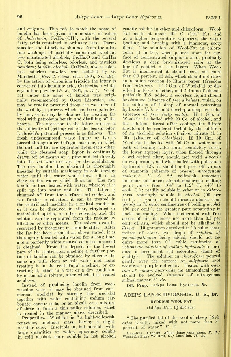 and asipum. This fat, to which the name of lanolin has been given, is a mixture of esters of cholesterin, C26H43(0H), with the several fatty acids contained in ordinary fats. Darm- staedter and Lifscheitz obtained from the alka- line washings of partially saponified wool-fat two unsaturated alcohols, C10H20O and C11H22 0, both being colorless, odorless, and tasteless powders; lanolin alcohol, C12H24O, also a color- less, odorless powder, was isolated by G. Marchetti (Ber. d. Chem. Ges., 1895, No. 19); by the action of chromium trioxide the latter is converted into lanolinic acid, C12H22O3, a white, crystalline powder (P. J., 1895, p. 75.). Wool- fat under the name of lanolin was origi- nally recommended by Oscar Liebreich, and may be readily procured from the washings of the wool by a process which has been patented by him, or it may be obtained by treating the wool with petroleum benzin and distilling off the benzin. The objection to the latter process is the difficulty of getting rid of the benzin odor. Liebreich's patented process is as follows. The fresh undecomposed waste liquor or lye is passed through a centrifugal machine, in which the dirt and fat are separated from each other, while the cleansed soap liquor is continually drawn off by means of a pipe and led directly hi to the vat which serves for the acidulation. The raw lanolin thus obtained is thoroughly kneaded by suitable machinery in cold flowing water until the water which flows off is as clear as the water which flows in. The raw lanolin is then heated with water, whereby it is split up into water and fat. The latter is skimmed off from the surface and cooled, and for further purification it can be treated in the centrifugal machine in a melted condition, or it can be dissolved in ether, ethylated or methylated spirits, or other solvents, and the solution can be separated from the residue by filtration or other means. The solvents can be recovered by treatment in suitable stills. After the fat has been cleaned as above stated, it is thoroughly kneaded with water for a long time, and a perfectly white neutral colorless ointment is obtained. From the deposit in the lowest part of the centrifugal machine a further por- tion of lanolin can be obtained by stirring the same up with clean or salt water and again treating it in the centrifugal machine, or ex- tracting it, either in a wet or a dry condition, by means of a solvent, after which it is treated as above. Instead of producing lanolin from wool- washing water it may be obtained from com- mercial wool-fat by stirring this wool-fat together with water containing sodium car- bonate, caustic soda, or an alkali, or a mixture of these to form a thin milky solution, which is treated in the manner above described. Properties—Wool-fat is a light-yellowish, tenacious, unctuous mass, having a slight, peculiar odor. Insoluble in, but miscible with, large quantities of water, sparingly soluble in cold alcohol, more soluble in hot alcohol, readily soluble in ether and chloroform. Wool- Fat melts at about 40° C. (104° F.), and at a higher temperature vaporizes, the vapor igniting and burning with a luminous, sooty flame. The solution of Wool-Fat in chloro- form (1 in 50), when poured upon the sur- face of concentrated sulphuric acid, gradually develops a deep brownish-red color at the line of contact of the layers. When Wool- Fat is incinerated it should leave not more than 0.3 percent, of ash, which should not show an alkaline reaction to litmus paper (freedom from alkalies). If 2 Gm. of Wool-Fat be dis- solved in 10 Cc. of ether, and 2 drops of phenol- phthalein T.S. added, a colorless liquid should be obtained (absence of free alkalies), which, on the addition of 1 drop of normal potassium hydroxide V.S., should develop a deep red color (absence of free fatty acids). If 1 Gm. of Wool-Fat be boiled with 20 Cc. of alcohol, and the solution filtered after cooling, the filtrate should not be rendered turbid by the addition of an alcoholic solution of silver nitrate (1 in 20) (absence of chlorides). If 10 Gm. of Wool-Fat be heated with 50 Cc. of water on a bath of boiling water until completely fused, the lower aqueous layer, when filtered through a well-wetted filter, should not yield glycerin on evaporation, and when boiled with potassium hydroxide T.S. it should not give off vapors of ammonia (absence of organic nitrogenous matter). U. S. A yellowish, tenacious unctuous substance; almost inodorous; melting point varies from 104° to 112° F. (40° to 44.4° C.) ; readily soluble in ether or in chloro- form, sparingly soluble in alcohol (90 per cent.). 1 gramme should dissolve almost com- pletely in 75 cubic centimetres of boiling alcohol (90 per cent.), the greater part separating in flocks on cooling. When incinerated with free access of air, it leaves not more than 0.3 per cent, of ash, which should not be alkaline to litmus. 10 grammes dissolved in 25 cubic centi- metres of ether, two drops of solution of phenol-phthalein being added, should not re- quire more than 0.1 cubic centimetre of volumetric solution of sodium hydroxide to pro- duce a permanent red coloration (limit of acidity). The solution in chloroform poured gently over the surface of sulphuric acid acquires a purple-red color. Heated with solu- tion of sodium hydroxide, no ammoniacal odor should be evolved (absence of nitrogenous animal matter). Br. Off. Prep.—Adeps Lanae Hydrosus, Br. ADEPS LAN/E HYDROSUS. U. S., Br. HYDROUS WOOL=FAT (ad'eps la'nse hy-dro'sus)  The purified fat of the wool of sheep (Ovis aries Linne), mixed with not more than 30 percent, of water. U. S. Lanoline : Lanolin, Adeps lanse cum aqua. P. G.; Wasserhaltiges Wollfett, G.; Lanolina, It., Sp.